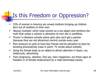 Is this Freedom or Oppression? 33% of women in America are unwed mothers bringing up children born out of wedlock on their own. ‘ Beauty Contests’ which treat women as a sex object and reinforce the myth that unless a woman is attractive to men she is worthless. ‘ Proms’ in Western schools where girls who can’t get a partner (because they are not attractive) commit suicide every year. Peer pressure on girls to have boy friends and be attractive to boys by dressing provocatively (case in point: TV serials about schools) Using the female body as an object to attract attention in liquor, car, motorcycle, advertising Teen pregnancy, abortion, free sex, teen magazines: are these signs of freedom or of female enslavement by a male dominated society 