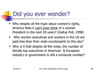 Why despite all the hype about women’s rights, America feels it  can’t even think  of a woman President in the next 20 years? (Gallup Poll, 1998) Why women executives and workers in the US are paid less than their male counterparts to this day? Why is it that despite all the noise, the number of female top executives in American  & European industry or government is still a miniscule number? Did you ever wonder? 
