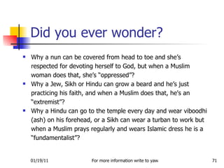 Why a nun can be covered from head to toe and she’s respected for devoting herself to God, but when a Muslim woman does that, she’s “oppressed”?  Why a Jew, Sikh or Hindu can grow a beard and he’s just practicing his faith, and when a Muslim does that, he's an “extremist”?  Why a Hindu can go to the temple every day and wear viboodhi (ash) on his forehead, or a Sikh can wear a turban to work but when a Muslim prays regularly and wears Islamic dress he is a “fundamentalist”? Did you ever wonder? 