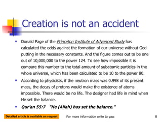 Creation is not an accident Donald Page of the  Princeton Institute of Advanced Study  has calculated the odds against the formation of our universe without God putting in the necessary constants. And the figure comes out to be one out of 10,000,000 to the power 124. To see how impossible it is compare this number to the total amount of subatomic particles in the whole universe, which has been calculated to be 10 to the power 80.  According to physicists, if the neutron mass was 0.998 of its present mass, the decay of protons would make the existence of atoms impossible. There would be no life. The designer had life in mind when He set the balance.  Qur’an 55:7   "He (Allah) has set the balance."  Detailed article is available on request 