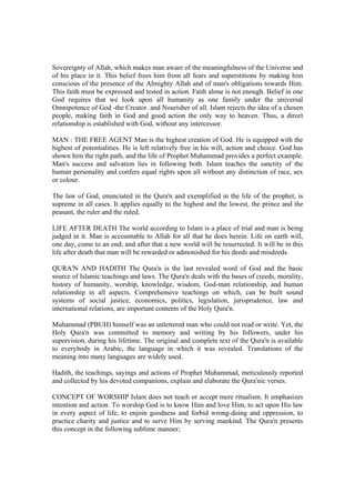 Sovereignty of Allah, which makes man aware of the meaningfulness of the Universe and
of his place in it. This belief frees him from all fears and superstitions by making him
conscious of the presence of the Almighty Allah and of man's obligations towards Him.
This faith must be expressed and tested in action. Faith alone is not enough. Belief in one
God requires that we look upon all humanity as one family under the universal
Omnipotence of God -the Creator. and Nourisher of all. Islam rejects the idea of a chosen
people, making faith in God and good action the only way to heaven. Thus, a direct
relationship is established with God, without any intercessor.
MAN : THE FREE AGENT Man is the highest creation of God. He is equipped with the
highest of potentialities. He is left relatively free in his will, action and choice. God has
shown him the right path, and the life of Prophet Muhammad provides a perfect example.
Man's success and salvation lies in following both. Islam teaches the sanctity of the
human personality and confers equal rights upon all without any distinction of race, sex
or colour.
The law of God, enunciated in the Qura'n and exemplified in the life of the prophet, is
supreme in all cases. It applies equally to the highest and the lowest, the prince and the
peasant, the ruler and the ruled.
LIFE AFTER DEATH The world according to Islam is a place of trial and man is being
judged in it. Man is accountable to Allah for all that he does herein. Life on earth will,
one day, come to an end; and after that a new world will be resurrected. It will be in this
life after death that man will be rewarded or admonished for his deeds and misdeeds.
QURA'N AND HADITH The Qura'n is the last revealed word of God and the basic
source of Islamic teachings and laws. The Qura'n deals with the bases of creeds, morality,
history of humanity, worship, knowledge, wisdom, God-man relationship, and human
relationship in all aspects. Comprehensive teachings on which, can be built sound
systems of social justice, economics, politics, legislation, jurisprudence, law and
international relations, are important contents of the Holy Qura'n.
Muhammad (PBUH) himself was an unlettered man who could not read or write. Yet, the
Holy Qura'n was committed to memory and writing by his followers, under his
supervision, during his lifetime. The original and complete text of the Qura'n is available
to everybody in Arabic, the language in which it was revealed. Translations of the
meaning into many languages are widely used.
Hadith, the teachings, sayings and actions of Prophet Muhammad, meticulously reported
and collected by his devoted companions, explain and elaborate the Qura'nic verses.
CONCEPT OF WORSHIP Islam does not teach or accept mere ritualism. It emphasizes
intention and action. To worship God is to know Him and love Him, to act upon His law
in every aspect of life, to enjoin goodness and forbid wrong-doing and oppression, to
practice charity and justice and to serve Him by serving mankind. The Qura'n presents
this concept in the following sublime manner;
 