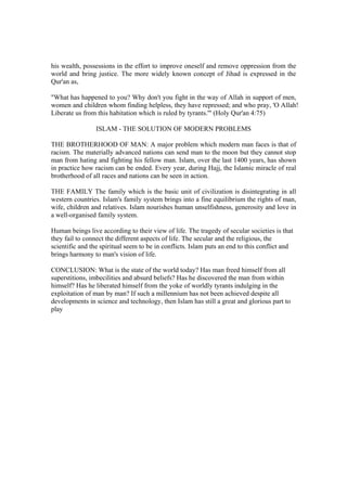 his wealth, possessions in the effort to improve oneself and remove oppression from the
world and bring justice. The more widely known concept of Jihad is expressed in the
Qur'an as,
"What has happened to you? Why don't you fight in the way of Allah in support of men,
women and children whom finding helpless, they have repressed; and who pray, 'O Allah!
Liberate us from this habitation which is ruled by tyrants.'" (Holy Qur'an 4:75)
ISLAM - THE SOLUTION OF MODERN PROBLEMS
THE BROTHERHOOD OF MAN: A major problem which modern man faces is that of
racism. The materially advanced nations can send man to the moon but they cannot stop
man from hating and fighting his fellow man. Islam, over the last 1400 years, has shown
in practice how racism can be ended. Every year, during Hajj, the Islamic miracle of real
brotherhood of all races and nations can be seen in action.
THE FAMILY The family which is the basic unit of civilization is disintegrating in all
western countries. Islam's family system brings into a fine equilibrium the rights of man,
wife, children and relatives. Islam nourishes human unselfishness, generosity and love in
a well-organised family system.
Human beings live according to their view of life. The tragedy of secular societies is that
they fail to connect the different aspects of life. The secular and the religious, the
scientific and the spiritual seem to be in conflicts. Islam puts an end to this conflict and
brings harmony to man's vision of life.
CONCLUSION: What is the state of the world today? Has man freed himself from all
superstitions, imbecilities and absurd beliefs? Has he discovered the man from within
himself? Has he liberated himself from the yoke of worldly tyrants indulging in the
exploitation of man by man? If such a millennium has not been achieved despite all
developments in science and technology, then Islam has still a great and glorious part to
play
 