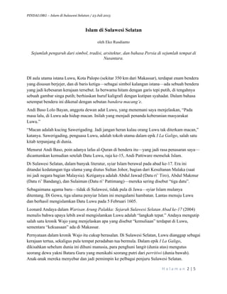 PINDAI.ORG – Islam di Sulawesi Selatan / 23 Juli 2015
	
  
H a l a m a n 	
  2	
  |	
  5	
  
	
  
Islam di Sulawesi Selatan
oleh Eko Rusdianto
Sejumlah pengaruh dari simbol, tradisi, arsitektur, dan bahasa Persia di sejumlah tempat di
Nusantara.
DI aula utama istana Luwu, Kota Palopo (sekitar 350 km dari Makassar), terdapat enam bendera
yang disusun berjejer, dan di baris ketiga—sebagai simbol kalangan istana—ada sebuah bendera
yang jadi kebesaran kerajaan tersebut. Ia berwarna hitam dengan garis tepi putih, di tengahnya
sebuah gambar singa putih; berhiaskan huruf kaligrafi dengan kutipan syahadat. Dalam bahasa
setempat bendera ini dikenal dengan sebutan bandera macang’e.
Andi Baso Lolo Bayan, anggota dewan adat Luwu, yang menemani saya menjelaskan, “Pada
masa lalu, di Luwu ada hidup macan. Inilah yang menjadi penanda keberanian masyarakat
Luwu.”
“Macan adalah kucing Sawerigading. Jadi jangan heran kalau orang Luwu tak diterkam macan,”
katanya. Sawerigading, penguasa Luwu, adalah tokoh utama dalam epik I La Galigo, salah satu
kitab terpanjang di dunia.
Menurut Andi Baso, poin adanya lafas al-Quran di bendera itu—yang jadi rasa penasaran saya—
dicantumkan kemudian setelah Datu Luwu, raja ke-15, Andi Pattiware memeluk Islam.
Di Sulawesi Selatan, dalam banyak literatur, syiar Islam berawal pada abad ke-17. Era ini
ditandai kedatangan tiga ulama yang diutus Sultan Johor, bagian dari Kesultanan Malaka (saat
ini jadi negara bagian Malaysia). Ketiganya adalah Abdul Jawad (Datu ri’ Tiro), Abdul Makmur
(Datu ri’ Bandang), dan Sulaiman (Datu ri’ Pattimang)—mereka sering disebut “tiga datu”.
Sebagaimana agama baru—tidak di Sulawesi, tidak pula di Jawa—syiar Islam mulanya
ditentang. Di Gowa, tiga ulama penyiar Islam ini mengalami hambatan. Lantas menuju Luwu
dan berhasil mengislamkan Datu Luwu pada 5 Februari 1605.
Leonard Andaya dalam Warisan Arung Palakka: Sejarah Sulawesi Selatan Abad ke-17 (2004)
menulis bahwa upaya lebih awal mengislamkan Luwu adalah “langkah tepat.” Andaya mengutip
salah satu kronik Wajo yang menjelaskan apa yang disebut “kemuliaan” terdapat di Luwu,
sementara “kekuasaan” ada di Makassar.
Pernyataan dalam kronik Wajo itu cukup berasalan. Di Sulawesi Selatan, Luwu dianggap sebagai
kerajaan tertua, sekaligus pula tempat peradaban tua bermula. Dalam epik I La Galigo,
dikisahkan sebelum dunia ini dihuni manusia, para penghuni langit (dunia atas) mengutus
seorang dewa yakni Batara Guru yang menikahi seorang putri dari perritiwi (dunia bawah).
Anak-anak mereka menyebar dan jadi pemimpin ke pelbagai penjuru Sulawesi Selatan.
 