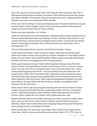 PINDAI.ORG – Islam di Sulawesi Selatan / 23 Juli 2015
	
  
H a l a m a n 	
  3	
  |	
  5	
  
	
  
Dari Luwu, tiga datu ini lantas menuju Tallo. Pada September tahun yang sama, Raja Tallo (I
Mallingkaang Daeng Manyonri Karaeng Tumenanga ri Bonto Biraeng) memeluk Islam, dengan
gelar Sultan Abdullah Awwalul Islam. Menyusul kemudian Raja Gowa, I Mangarangi Daeng
Manrabia, yang lantas menyandang gelar Sultan Alauddin.
Proses syiar Islam ke pelbagai wilayah pun berlangsung cepat. Kerajaan-kerajaan kecil, yang jadi
bawahan, dengan mudah mengikuti. Sekuel inilah yang disebut sejumlah literatur akademik
sebagai awal mula masuknya Islam di Sulawesi Selatan.
Namun, ada yang mengisahkan versi berbeda.
Chalid AS, arkeolog dari Universitas Hasanuddin, mengatakan bahwa sejarah masuknya Islam di
Sulawesi Selatan bukanlah dimulai saat kedatangan trio datu. Melainkan sekira abad ke-15 saat
seorang ulama Persia, bernama Sayyid Jamaluddin Husain al-Kubra, menetap dan menyebarkan
Islam di wilayah Belawa, Kabupaten Wajo. Perkiraan kehadirannya antara tahun 1452. Ia
meninggal pada 1453.
“Di saat inilah pengaruh Persia memasuki wilayah Sulawesi Selatan,” katanya.
Chalid meneliti ke beberapa wilayah di Sulawesi Selatan. Salah satunya menelisik bentuk
makam raja, bendera kerajaan, dan syair perang. Ia menilai, beberapa arca singa dipakai sebagai
bentuk nisan dan bendera. Juga sejumlah bangunan makam kerajaan menyerupai kubah dengan
beberapa relif manusia menunggang kuda dan memegang pedang.
Itulah yang kemudian jadi navigasi Chalid melihat bagaimana hubungan antara Persia dan
Sulawesi Selatan. Hasil penelitiannya, Bentuk-bentuk Kebudayaan Persia di Sulawesi Selatan:
Kajian Arkeologi Islam (2014), memaparkan bahwa Persia (kini lebih dikenal Iran)—dalam
konteks paham keagamaan Islam Syiah—mulai menyebarkan ulama dan tradisi Syiah saat
kerajaan Safavi (1500-1740). Pemerintahan Safavi melakukan gerakan nasionalisasi dengan
menyatukan bekas-bekas kerajaan yang tergabung dalam teritori kekuasaan Sasania (Persia).
Dalam agenda ini simbol Persia kuno, seperti singa dan penggambaran kehidupan atau tradisi
masyarakatnya, diserap ke dalam nilai-nilai keislaman, sekaligus meninggalkan simbol,
bangunan, seni dan sastra Persia.
Dalam catatan Chalid, jejak atau peninggalan arkeologi Islam dari Persia di Sulawesi Selatan
misalnya terwujud lewat bentuk kubah atau cungkup pada makam. Di Persia, ia dinamakan
gondab—pada perkembangannya mirip museleum. Kubah-kubah pada masa awal disebut
Gumbat-i-Qabus; makam dari Emir Shamas a-Ma’ali Qabus pada tahun 1006.
Makam berbentuk kubah di Persia dibikin untuk para raja, ulama, serta kaum cendikia seperti
filsuf, sastrawan, dan ilmuwan. Dan di Sulawesi Selatan, menurut Chalid, hal sama pun
dilakukan; makam-makam kubah dibuat untuk mengenang bangsawan (raja dan keluarganya),
ulama, petinggi kerajaan, dan kalangan intelektual.
Selain bentuk kubah, ikon macan atau singa sebagai simbol mitologi Persia dipakai selama
ribuan tahun. Simbol ini terutama berkembang semasa dinasti Safavi (1501-1722). Masa itu
 