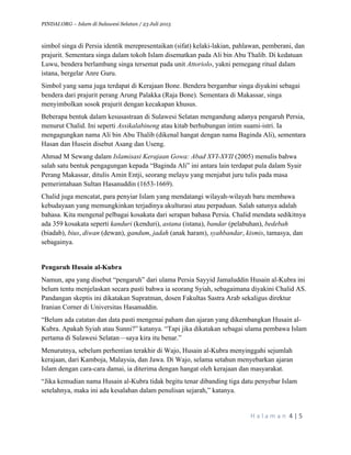 PINDAI.ORG – Islam di Sulawesi Selatan / 23 Juli 2015
	
  
H a l a m a n 	
  4	
  |	
  5	
  
	
  
simbol singa di Persia identik merepresentaikan (sifat) kelaki-lakian, pahlawan, pemberani, dan
prajurit. Sementara singa dalam tokoh Islam disematkan pada Ali bin Abu Thalib. Di kedatuan
Luwu, bendera berlambang singa tersemat pada unit Attoriolo, yakni pemegang ritual dalam
istana, bergelar Anre Guru.
Simbol yang sama juga terdapat di Kerajaan Bone. Bendera bergambar singa diyakini sebagai
bendera dari prajurit perang Arung Palakka (Raja Bone). Sementara di Makassar, singa
menyimbolkan sosok prajurit dengan kecakapan khusus.
Beberapa bentuk dalam kesusastraan di Sulawesi Selatan mengandung adanya pengaruh Persia,
menurut Chalid. Ini seperti Assikalabineng atau kitab berhubungan intim suami-istri. Ia
mengagungkan nama Ali bin Abu Thalib (dikenal hangat dengan nama Baginda Ali), sementara
Hasan dan Husein disebut Asang dan Useng.
Ahmad M Sewang dalam Islamisasi Kerajaan Gowa: Abad XVI-XVII (2005) menulis bahwa
salah satu bentuk pengagungan kepada “Baginda Ali” ini antara lain terdapat pula dalam Syair
Perang Makassar, ditulis Amin Entji, seorang melayu yang menjabat juru tulis pada masa
pemerintahaan Sultan Hasanuddin (1653-1669).
Chalid juga mencatat, para penyiar Islam yang mendatangi wilayah-wilayah baru membawa
kebudayaan yang memungkinkan terjadinya akulturasi atau perpaduan. Salah satunya adalah
bahasa. Kita mengenal pelbagai kosakata dari serapan bahasa Persia. Chalid mendata sedikitnya
ada 359 kosakata seperti kanduri (kenduri), astana (istana), bandar (pelabuhan), bedebah
(biadab), bius, diwan (dewan), gandum, jadah (anak haram), syahbandar, kismis, tamasya, dan
sebagainya.
Pengaruh Husain al-Kubra
Namun, apa yang disebut “pengaruh” dari ulama Persia Sayyid Jamaluddin Husain al-Kubra ini
belum tentu menjelaskan secara pasti bahwa ia seorang Syiah, sebagaimana diyakini Chalid AS.
Pandangan skeptis ini dikatakan Supratman, dosen Fakultas Sastra Arab sekaligus direktur
Iranian Corner di Universitas Hasanuddin.
“Belum ada catatan dan data pasti mengenai paham dan ajaran yang dikembangkan Husain al-
Kubra. Apakah Syiah atau Sunni?” katanya. “Tapi jika dikatakan sebagai ulama pembawa Islam
pertama di Sulawesi Selatan—saya kira itu benar.”
Menurutnya, sebelum perhentian terakhir di Wajo, Husain al-Kubra menyinggahi sejumlah
kerajaan, dari Kamboja, Malaysia, dan Jawa. Di Wajo, selama setahun menyebarkan ajaran
Islam dengan cara-cara damai, ia diterima dengan hangat oleh kerajaan dan masyarakat.
“Jika kemudian nama Husain al-Kubra tidak begitu tenar dibanding tiga datu penyebar Islam
setelahnya, maka ini ada kesalahan dalam penulisan sejarah,” katanya.
 