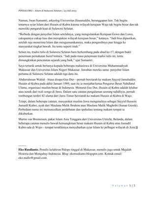 PINDAI.ORG – Islam di Sulawesi Selatan / 23 Juli 2015
	
  
H a l a m a n 	
  5	
  |	
  5	
  
	
  
Namun, Iwan Sumantri, arkeolog Universitas Hasanuddin, beranggapan lain. Tak begitu
tenarnya syiar Islam dari Husain al-Kubra karena wilayah kerajaan Wajo tak begitu besar dan tak
memiliki pengaruh kuat di Sulawesi Selatan.
“Berbeda dengan penyebar Islam setelahnya, yang mengislamkan Kerajaan Gowa dan Luwu,
cakupannya cukup luas dan merupakan wilayah kerajaan besar,” katanya. “Jadi bisa dipastikan,
setelah raja menerima Islam dan mengumumkannya, maka pengaruhnya pun hingga ke
masyarakat tingkat bawah. Itu tentu seperti titah.”
Selain itu, tradisi tulis di Sulawesi Selatan baru berkembang pada abad ke-17, dengan bukti
penemuan pemakaian huruf lontara. “Jadi pada masa penemuan tradisi tulis ini, tentu
dimungkinkan pencatatan sejarah yang baik,” ujar Sumantri.
Saya tertarik untuk bertanya kepada beberapa mahasiswa di Universitas Muhammadiyah
Makassar dan Universitas Islam Negeri Makassar. Jawaban mereka sama: penyebar Islam
pertama di Sulawesi Selatan adalah tiga datu itu.
Abdurrahman Wahid—biasa disapa Gus Dur—pernah berziarah ke makam Sayyid Jamaluddin
Husain al-Kubra pada akhir Januari 1989, saat itu ia menjabat ketua Pengurus Besar Nahdlatul
Ulama, organisasi muslim besar di Indonesia. Menurut Gus Dur, Husain al-Kubra adalah leluhur
atau nenek dari wali songo di Jawa. Dalam satu catatan pengalaman seorang nahdliyin, pernah
rombongan terdiri 42 ulama dari Jawa Timur berziarah ke makam Husain al-Kubra di Wajo.
Tetapi, dalam beberapa catatan, masyarakat muslim Jawa mengenalnya sebagai Sayyid Hussein
Jumadil Kubro, ayah dari Maulana Malik Ibrahim atau Maulana Malik Maghribi (Sunan Gresik).
Perbedaan nama ini memunculkan perdebatan dan spekulasi tentang makam tempat ia
dikuburkan.
Martin van Bruinessen, pakar Islam Asia Tenggara dari Universitas Utrecht, Belanda, dalam
beberapa catatan menulis bawah kemungkinan besar makam Husain al-Kubra atau Jumadil
Kubro ada di Wajo—tempat terakhirnya menyebarkan syiar Islam ke pelbagai wilayah di Asia.[]
_____
Eko Rusdianto. Penulis kelahiran Palopo tinggal di Makassar, menulis juga untuk Majalah
Historia dan Mongabay-Indonesia. Blog: ekorusdianto.blogspot.com. Kontak email:
eko.mallo@gmail.com.
 