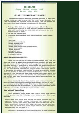 III. ALLAH
Jangan berkata tentang Allah
Kecuali yang Haq...
 
ALLAH, TUHANKU DAN TUHANMU
 
Setelah menyatakan bahwa umat Muslim menyembah dewa bulan, Dr. Robert Morey
berusaha memisahkan antara komunitas Islam dan Kristen dengan pernyataan bahwa
Tuhan yang disembah oleh umat Islam tidaklah sama dengan Tuhan yang disembah oleh
umat Kristiani. Selain alasan dewa bulan beberapa alasan lain di antaranya:
 Pandangan Bible tidak sama dengan pandangan Al-Qur'an. Dan untuk
memutuskannya -seperti kata Dr. Robert Morey harus ada kajian secara adil dari
kedua belah pihak terhadap teks kedua kitab suci dan dokumen lain yang
berkenaan dengan hal tersebut.
 Kata Allah tidak ada dalam Bible.
 Perbandingan antara pandangan kedua kitab terhadap Allah. Seperti masalah-
masalah :
1. Sifat Tuhan,
2. apakah Tuhan dapat dikenal,
3. apakah berbentuk pribadi,
4. apakah berbentuk Roh,
5. apakah diimani dengan doktrin unitas atau trinitas,
6. apakah Tuhan terbatas,
7. apakah Terpercaya,
8.tentang kasih Tuhan,
9. keaktifan dalam sejarah,
10. tentang juru selamat.
 
Kajian terhadap dua Kitab Suci.
 
Seperti yang kami sebutkan tadi, dalam upaya membandingkan antara Tuhan umat
Muslim dan Kristen, Dr. Robert Morey menghendaki adanya pengkajian atas kedua buah
kitab suci secara adil oleh kedua belah pihak sehingga bisa di dapatkan hasil yang
memuaskan. Keinginan Dr. Robert Morey ini, jika tertulis sejak awal penulisannya pada tahun
1946 dengan judul Islam Unveiled yang kemudian pada tahun 1992 diperbaharui dengan
judul The Islamic Invasion, maka sebetulnya keinginan tersebut sudah terwujud. Sebanyak
75 sarjana Bibel dari perguruan tinggi terkemuka di Amerika dan Eropa telah berupaya -
seperti yang diinginkan Dr. Robert Morey untuk meneliti Bibel selama 6 tahun. Dan hasilnya,
sebanyak 82 % dari ayat-ayat Bibel adalah bukan perkataan Yesus, sedang sisanya yang
18% dianggap asli. Hal yang sama telah dilakukan oleh kalangan Muslim sejak berabad-
abad yang lalu, dalam upaya pembersihan ajaran yang teracuni cerita-cerita Israihyat dari
Yahudi dan Kristen.
 
Sesuai ketentuan Dr. Robert Morey, mestinya dalam pembaruan tulisannya pada
tahun 1992 -apalagi yang diterjemahkan kedalam bahasa Indonesia baru-baru ini-, kajian
tentang pandangan Bible terhadap Tuhan harusnya didasarkan pada hasil kajian
para sarjana Bibel yang telah berupaya selama 6 th. Namun sayang upaya mereka ditinggal
begitu saja, malah sebagian otoritas gereja menolak hasil kajian mereka.
 
Kata "ALLAH" dalam Bible
 
Untuk memperkuat hujatan tentang dewa bulan Dr. Robert Morey berusaha
menafikan pemakain kata "Allah" dikalangan Kristen khususnya dalam Bible, dengan
mengatakan
 
"Padahal Alkitab sudah selesai ditulis jauh-jauh hari sebelum Muhammad lahir, jadi
bagaimana mungkin Alkitab berbicara tentang Allah dari Muhammad. Dalam
kenyataannya, sebutan nama Allahpun tidak pernah keluar dari bibir para pen ulis
Alkitab. Sampai jaman Muhammad, Allah adalah nama salah satu dari dewa-dewa
berhala, namo Allah dikenal secara khusus sebagai nama dewa bulan yang menjadi
sesembahan orang Arab pada jaman itu. "5
 
Pernyataan Dr. Robert Morey di atas mungkin agak janggal jika dilihat dalam konteks
This document is created with trial version of CHM2PDF Pilot 2.15.74.
 
