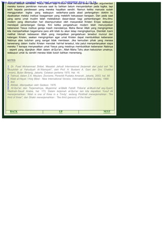 .
muncul setelah kematian Yesus. Boleh saja Kristen awal merasa aman dengan argumentasi
mereka karena pemikiran manusia saat itu bahkan belum menyandarkan pada logika, tapi
lebih kepada pendewaan yang mereka hayalkan sendiri. Namun ketika manusia sudah
menggunakan logika yang walaupun sederhana -pada abad pertengahan- doktrin itu
dipaksakan melalui institusi lceagamaan yang melebihi kekuasaan kerajaan. Dan pada saat
yang sama umat muslim telah meletalckan dasar-dasar bagi perkembangan ilmu-ilmu
modern yang dikemudian hari disempurnakan oleh masyarakat Kristen Eropa walaupun
mendapat penentangan Gereja. Kini ketika pengetahuan modern telah menunjukkan
kebenaran Yesus institusi gereja masih menolaknya. Maha Benar Allah yang menginginkan
kita memperhatikan bagaimana para ahli kitab itu akan tetap mengingkarinya. Disinilah Icami
melihat hikmah kebesaran Allah yang menjadikan pengetahuan tersebut muncul dari
kalangan Kristen, seakan menginginkan agar umat Kristen dapat membuktikan kebenaran
Nabinya atas tuduhan yang sangat tidak mendasar. Jika kemudian pihak yang merasa
berwenang dalam tradisi Kristen menolak hal-hal tersebut, kita patut mempertanyakan siapa
mereka ? kenapa menyesatkan umat Yesus yang mestinya membuktikan kebenaran Nabinya
- seperti yang dijanjikan Allah dalam al-Qur'an-. Allah Maha Tahu akan kebutuhan umatnya,
walaupun umat itu sendiri merasa tidak butuh bahkan menentang.
 
NOTES
 
1. Dr. Fuad Muhammad Shibel, Masalah Jahudi Internasional (terjemah dari judul asli "Al-
Musykilah al Yahudiyah Al-'Alamiyah", oleh Prof. H. Bustami A. Gani dan Drs. Chatibul
Umam), Bulan Bintang, Jakarta, Cetakan pertama 1970, Hal. 16.
2. Talmud, dalam Z.A. Maulani, Zionisme, Penerbit Pustaka Amanah, Jakarta, 2003, hal. 88.
3. Kitab al-Hayat / Holy Bibel - New International Version, International Bibel Society, 1999.
4. Ibid.
5. Alkitab, ditempatkan oleh Gedeon. 1976.
6. Al-Qur'an dan Terjemahnya, Mujamma' al-Malik Fahdli Thiba'at al-Mush-haf asy-Syarif,
Madinah-Saudi Arabia, hal. 173, Dalam terjemah al-Qur'an lain kita dapatkan Yusuf Ali
menerjemahkan: 'Allah is one of three in a Trinity', sedang Pickthall menerjemahkan : "the
third of three", dan Shakir menerjemahkan : "the third (person) of the three".
 
BACK UP NEXT
This document is created with trial version of CHM2PDF Pilot 2.15.74.
 