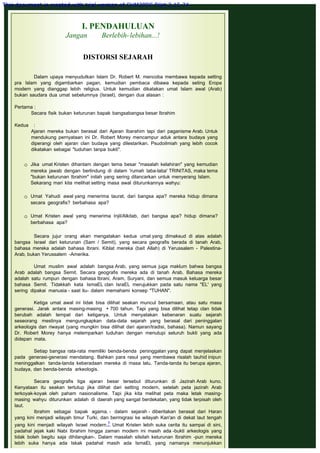 I. PENDAHULUAN
Jangan Berlebih-lebihan...!
 
DISTORSI SEJARAH
 
Dalam upaya menyudutkan Islam Dr. Robert M. mencoba membawa kepada setting
pra Islam yang digambarkan pagan, kemudian pembaca dibawa kepada seting Eropa
modern yang dianggap lebih religius. Untuk kemudian dikatakan umat Islam awal (Arab)
bukan saudara dua umat sebelumnya (Israel), dengan dua alasan :
 
Pertama :
Secara fisik bukan keturunan bapak bangsabangsa besar Ibrahim
 
Kedua    :
Ajaran mereka bukan berasal dari Ajaran Ibarahim tapi dari paganisme Arab. Untuk
mendukung pernyataan ini Dr. Robert Morey mencampur aduk antara budaya yang
diperangi oleh ajaran clan budaya yang dilestarikan. Psudoilmiah yang lebih cocok
dikatakan sebagai "tuduhan tanpa bukti".
 Jika umat Kristen dihantam dengan tema besar "masalah kelahiran" yang kemudian
mereka jawab dengan berlindung di dalam 'rumah laba-laba' TRINITAS, maka tema
"bukan keturunan Ibrahim" inilah yang sering dilancarkan untuk menyerang Islam.
Sekarang mari kita melihat setting masa awal diturunkannya wahyu:
 
 Umat Yahudi awal yang menerima taurat, dari bangsa apa? mereka hidup dimana
secara geografis? berbahasa apa?
 
 Umat Kristen awal yang menerima Injil/Alkitab, dari bangsa apa? hidup dimana?
berbahasa apa?
Secara jujur orang akan mengatakan kedua umat yang dimaksud di atas adalah
bangsa Israel dari keturunan (Sam / Semit), yang secara geografis berada di tanah Arab,
bahasa mereka adalah bahasa Ibrani. Kiblat mereka (bait Allah) di Yerussalem - Palestina-
Arab, bukan Yerussalem -Amerika.
 
Umat muslim awal adalah bangsa Arab, yang semua juga maklum bahwa bangsa
Arab adalah bangsa Semit. Secara geografis mereka ada di tanah Arab. Bahasa mereka
adalah satu rumpun dengan bahasa Ibrani, Aram, Suryani, dan semua masuk keluarga besar
bahasa Semit. Tidakkah kata IsmaEL clan IsraEL merujukkan pada satu nama "EL' yang
sering dipakai manusia - saat itu- dalam memahami konsep "TUHAN".
 
Ketiga umat awal ini tidak bisa dilihat seakan muncul bersamaan, atau satu masa
generasi. Jarak antara masing-masing + 700 tahun. Tapi yang bisa dilihat tetap clan tidak
berubah adalah tempat dari ketiganya. Untuk menyatakan kebenaran suatu sejarah
seseorang mestinya mengungkapkan data-data sejarah yang berasal dari peninggalan
arkeologis dan riwayat (yang mungkin bisa dilihat dari ajaran/tradisi, bahasa). Namun sayang
Dr. Robert Morey hanya melemparkan tuduhan dengan menutupi seluruh bukti yang ada
didepan mata.
 
Setiap bangsa rata-rata memiliki benda-benda peninggalan yang dapat menjelaskan
pada generasi-generasi mendatang. Bahkan para rasul yang membawa risalah tauhid inipun
meninggalkan tanda-tanda keberadaan mereka di masa lalu. Tanda-tanda itu berupa ajaran,
budaya, dan benda-benda arkeologis.
 
Secara geografis tiga ajaran besar tersebut diturunkan di Jazirah Arab kuno.
Kenyataan itu seakan tertutup jika dilihat dari setting modern, setelah peta jazirah Arab
terkoyak-koyak oleh paham nasionalisme. Tapi jika kita melihat peta maka letak masing-
masing wahyu diturunkan adalah di daerah yang sangat berdekatan, yang tidak terpisah oleh
laut.
Ibrahim sebagai bapak agama, - dalam sejarah - diberitakan berasal dari Haran
yang kini menjadi wilayah timur Turki, dan bermigrasi ke wilayah Kan'an di dekat laut tengah
yang kini menjadi wilayah Israel modern.7 Umat Kristen lebih suka cerita itu sampai di sini,
padahal jejak kaki Nabi Ibrahim hingga zaman modern ini masih ada -bukti arkeologis yang
tidak boleh begitu saja dihilangkan-. Dalam masalah silsilah keturunan Ibrahim -pun mereka
lebih suka hanya ada Iskak padahal masih ada IsmaEl, yang namanya menunjukkan
This document is created with trial version of CHM2PDF Pilot 2.15.74.
 