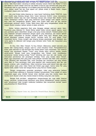 .
kesamaan dengan saudaranya IsraEl, di mana "EL' adalah sebutan untuk tuhan masyarakat
kan'an. Nabi Daud dalam nubuatnya di alkitab menyebut -secara literal- kata "Bakka" di mana
kata Bakka itu sendiri adalah nama lain dari Makka -al-Qur'an juga memakai kata yang sama.
Penyebutan kata itu juga dibarengi ciri-ciri Makka yang kita lihat saat ini, seperti mata air (zam -
zam), bahkan ziarah haji dan ritual seperti sa'i, pahala shalat di Masjid Haram, maqam
mustajabah (depan pintu bait Allah).
 
Jika umat Kristen ketika diserang isu `anak haram' berlindung dibalik TRINITAS, maka
umat muslim yang diserang dengan tema `bukan keturunan Ibrahim' cukup menunjukkan
ritual Ibrahim (Ziarah haji) dan bukti Arkeologis berupa batu tempat Nabi Ibrahim berdiri
(ketika membangun Ka'bah). Bukti yang memenuhi syarat sebagai bukti sejarah menurut
kaca mata ilmu pengetahuan Modern. Maka umat muslim tidak perlu lari dan mencari
perlindungan semacam doktrin Trinitas. Maha benar Allah yang mengabadikan Ka'bah dan
maqam Ibrahim tersebut, bahkan tertulis di dalam al-Qur'an.
 
Kedua, tentang paganisme Arab yang dianggap sebagai asal-usul ajaran Islam.
Psudoilmia yang dilakukan Dr. Robert Morey adalah ketika menulis sejarah agama, sosok
para pembawa ajaran diidentikkan dengan umat yang mereka dakwahi. Padahal paham umat
yang didakwahi seringkali berlawanan dengan ajaran yang dibawanya, dan karena dakwah
itulah paham masyarakat itu berubah mengikuti ajaran sang rasul. Bangsa Israel yang
pernah diberitakan melawan bangsa' Kan'an, memakai nama "EL' yang adalah Tuhan
masyarakat Kan'an. Orang mungkin saja bingung kenapa peperangan yang dikatakan atas
nama agama itu dilakukan oleh bangsa yang memakai nama Tuhan dari masyarakat yang
diserangnya.
 
El, Eloy, Eloh, Allah, Yahweh, Ya Hua, Elohem ,Allahumma; adalah kata-kata yang
dipakai oleh masing-masing bangsa - saat itu - untuk menyebut Tuhan. Permasalahannnya
bukan pada kata-kata itu saja kemudian kita menilai paham suatu masyarakat. Tapi mestinya
kepada cara penyikapan kepada "Tuhan" yang mereka sebut menurut bahasa mereka
sendiri sendiri. Bangsa Israel yang menggunakan kata Yahweh untuk merefleksikan
pemahaman mereka tentang konsep "Tuhan" dibimbing oleh rasul dan nabi mereka untuk
meluruskan pemahaman dan penyikapan terhadap Tuhan yang mereka sebut Yahweh.
Begitu juga masyarakat Arab yang pada masa jahiliyah memakai kata Allah untuk menyebut
Tuhan dibimbing oleh Rasulullah Saw. untuk menyikapi dan memahami apa yang mereka
sebut Allah itu. Cara penyikapan inilah yang diajarkan oleh masing-masing rasul dan nabi
kepada umatnya, yaitu mengESA-kan. Kalau ukurannya hanya pada tataran kata saja untuk
menilai paham suatu umat, maka Yahudi dan Kristen juga pagan, karena nama "EL' yang
dipakai IsraEL adalah Tuhan dari bangsa Kan'an yang menurut mereka pagan.
 
Dengan menggunakan parameter penyikapan, maka yang seharusnya berkaca
adalah umat Kristen sekarang ini. Bukankah tindakan menyekutukan Tuhan adalah ciri utama
masyarakat pagan yang memiliki banyak tuhan (berhala) yang bisa mereka bawa atau
mereka taruh disudut rumah atau mereka tempel di dinding ruang tamu dan kantor.
 
Bangsa Arab pra-Islam, sebagaimana bangsa-bangsa lain Juga selalu diwarnai
dengan pencarian konsep-konsep ketuhanan yang karena ketidaktahuan mereka wujudkan
pada "penyekutuan' tidak mungkin melakukan kesalahan fatal menyembah berhala" seperti
yang dituduhkan Dr. Robert Morey.
 
NOTES
 
7. Karen Amstrong, Sejarah Tuhan, terj. Zaimul Am, Penerbit Mizan, Bandung, 2002, hal 40.
 
BACK UP NEXT
This document is created with trial version of CHM2PDF Pilot 2.15.74.
 