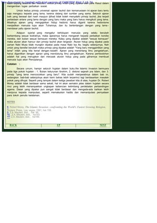 .
kasih sayang sesama dan keadilan; kedua prinsip inilah yang dipakai oleh para Rasul dalam
mengemban tugas perbaikan sosial.
 
Untuk kedua prinsip. universal -ajaran tauhid dan kemanusiaan- ini ajaran baru tentu
saja mengacu kepada yang lama, karena datang dari sumber yang sama. Seluruh ajaran
baik yang berasal dari nash maupun ijtihad tidak boleh menyalahi prinsip tauhid, jika terjadi
perbedaan antara yang lama dengan yang baru maka yang baru harus mengikuti yang lama.
Misalnya ajaran yang mengajarkan hidup hedonis harus diganti karena hedonisme
menjadikan manusia lupa akan Tuhannya, dan itu bertentangan dengan yang lama -
mendasar yaitu ajaran tauhid.
 
Adapun syariat yang mengatur kehidupan manusia yang selalu berubah
berkembang sesuai kodratnya, maka ajarannya harus mengarah kepada perbaikan kondisi
mereka, dan bukan sesuai kemauan mereka. Kalau yang dipakai adalah "sesuai kemauan"
maka aturan akan hancur dan prinsip tauhid akan tergeser. Aturan hidup yang dipakai pada
zaman Nabi Musa tidak mungkin dipakai pada masa Nabi Isa As. begitu selanjurnya. Nah
untuk yang bersifat berubah maka prinsip yang dipakai adalah "Yang baru menggantikan yang
lama" inilah yang kita kenal dengan nasakh. Ajaran yang menentang Ilmu pengetahuan,
harus digantikan dengan ajaran yang mendukung Ilmu pengetahuan. Karena pembodohan
adalah hal yang merugikan dan merusak aturan hidup yang pada gilirannya membuat
manusia lupa akan Penciptanya.
 
Catatan :
 
Secara umum, hampir seluruh hujatan dalam buku the Islamic Invasion bermuara
pada tiga pokok hujatan : 1. Bukan keturunan Ibrahim, 2. distorsi sejarah pra Islam, dan 3.
prinsip "yang lama mencocokkan yang baru". Kita sudah menjawabnya dalam bab ini,
sedangkan bab-bab selanjutnya akan kami bahas lebih terperinci lagi berdasarkan masalah
pokok yang dihujat. Seperti yang tampak dalam ketiga jawaban kita di atas, hujatan Dr. Robert
Morey adalah tidak berdasar sama sekali, hal ini akan semakin jelas dalam hujatan secara
rinci yang lebih menampakkan ungkapan kebencian ketimbang perdebatan perbandingan
agama. Dasar yang dipakai pun sangat tidak berdasar dan mengada-ada bahkan lebih
menjurus kepada manipulasi, seperti memalsukan hadits dan memanipulasi pernyataan
para tokoh penulis keislaman.
 
 
NOTES
 
8. Robert Morey, The Islamic Invasion - confronting the World's Fastest Growing Relegion,
Scolars Press, Las vegas, 1991, hal 159.
9. Z.A. Maulani, ibid., hal. 88.
10 . Z.A. Maulani, ibid., ha193.
11. Z.A. Maulani, ibid., ha199.
 
BACK UP NEXT
This document is created with trial version of CHM2PDF Pilot 2.15.74.
 