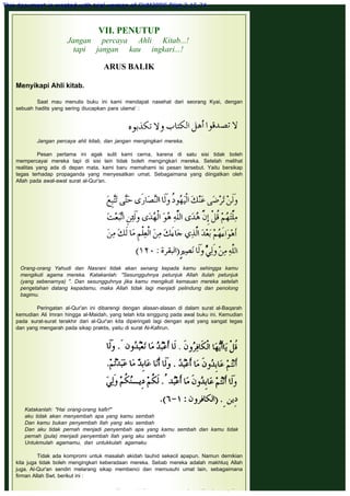 VII. PENUTUP
Jangan percaya Ahli Kitab...!
tapi jangan kau ingkari...!
 
ARUS BALIK
 
Menyikapi Ahli kitab.
 
Saat mau menulis buku ini kami mendapat nasehat dari seorang Kyai, dengan
sebuah hadits yang sering diucapkan para ulama' :
 
 
Jangan percaya ahli kitab, dan jangan mengingkari mereka.
 
Pesan pertama ini agak sulit kami cerna, karena di satu sisi tidak boleh
mempercayai mereka tapi di sisi lain tidak boleh mengingkari mereka. Setelah melihat
realitas yang ada di depan mata, kami baru memahami isi pesan tersebut. Yaitu bersikap
tegas terhadap propaganda yang menyesatkan umat. Sebagaimana yang diingatkan oleh
Allah pada awal-awal surat al-Qur'an.
 
Orang-orang Yahudi dan Nasrani tidak akan senang kepada kamu sehingga kamu
mengikuti agama mereka. Katakanlah: "Sesungguhnya petunjuk Allah itulah petunjuk
(yang sebenarnya) ". Dan sesungguhnya jika kamu mengikuti kemauan mereka setelah
pengetahan datang kepadamu, maka Allah tidak lagi menjadi pelindung dan penolong
bagimu.
 
Peringatan al-Qur'an ini dibarengi dengan alasan-alasan di dalam surat al-Baqarah
kemudian Ali Imran hingga al-Maidah, yang telah kita singgung pada awal buku ini. Kemudian
pada surat-surat terakhir dari al-Qur'an kita diperingati lagi dengan ayat yang sangat tegas
dan yang mengarah pada sikap praktis, yaitu di surat Al-Kafirun.
 
Katakanlah: "Hai orang-orang kafir!"
aku tidak akan menyembah apa yang kamu sembah
Dan kamu bukan penyembah Ilah yang aku sembah
Dan aku tidak pernah menjadi penyembah apa yang kamu sembah dan kamu tidak
pernah (pula) menjadi penyembah Ilah yang aku sembah
Untukmulah agamamu, dan untukkulah agamaku
 
Tidak ada kompromi untuk masalah akidah tauhid sekecil apapun. Namun demikian
kita juga tidak boleh mengingkari keberadaan mereka. Sebab mereka adalah makhluq Allah
juga. Al-Qur'an sendiri melarang sikap membenci dan memusuhi umat lain, sebagaimana
firman Allah Swt. berikut ini :
 
 
 
 
This document is created with trial version of CHM2PDF Pilot 2.15.74.
 