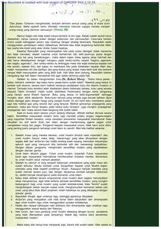 "Dan jikalau Tuhanmu menghendaki, tentulah beriman semua orang yang di muka bumi
seluruhnya. Maka apakah kamu (hendak) memaksa manusia supaya mereka menjadi
orang-orang yang beriman semuanya". (Yunus, 99).
 
Namun begitu kita tidak boleh hanya berhenti di sini saja. Sebab risalah tauhid harus
disebarkan, hanya caranya bukan dengan kebencian dan permusuhan. Cara-cara hantam
kromo sudah ketinggalan jaman, tapi mestinya dengan strategi terencana. Rasulullah selalu
menggunakan pentahapan dalam dakwahnya. Berhasil atau tidak tergantung kehendak Allah,
tapi usaha kita itulah yang akan dinilai, bukan hasilnya.
Nasehat Rasulullah yang menempatkan kita pada posisi ditengah (tidak menerima
dan tidak menolak), adalah nasehat untuk berhati-hati dan teliti -lazimnya posisi tengah
diantara dua hal yang bersebrangan-, maka dalam kajian lintas agama sikap hati-hati dan
teliti harus dikedepankan dengan mengacu pada rambu-rambu seperti "bagimu agamamu
dan bagiku agamaku". Jika rambu-rambu itu terlanggar maka kita wajib bertanya kepada hati
kita sendiri, adakah ilmu dari kajian itu membawa kita pada kedekatan kepada Allah atau
malah menjauhkan diri kita dariNya, jika yang kedua yang terjadi maka lebih baik kita berhenti
sampai Allah menunjukkan jalan yang lebih baik. Hati tidak akan bohong, Rasulullah bahkan
mengulang tiga kali dalam menasehati kita agar selalu bertanya pada hati.
Setelah itu beliau mengomentari buku Dr. Robert Morey : "Kamu harus jawab, -
beliau berhenti sebentar- tapi kalau kamu jawab kamu sudah kalah". Nasehat yang kedua ini
tambah sulit dicerna, sampai kami melihat ramainya perdebatan buku the Islamic Invasion di
internet. Ternyata buku tersebut telah disebarkan dalam beberapa bahasa, buku yang senada
berjudul "Islam Unveiled" malah sudah diterbitkan Paramadina dengan nama pengarang
yang hampir sama Robert Spencer. Buku yang kedua ini lebih argumentatif sehingga
mungkin akan dilirik akademisi. Buku-buku lainnya yang senada juga banyak bahkan dijual
bebas dipinggir jalan dengan harga yang sangat murah. Di sini kami baru memahami pesan
agar kita melihat apa yang tersirat dari yang tersurat. Melihat gencarnya propaganda yang
semacam, maka jika hanya terpaku pada kedua buku tersebut - juga mungkin propaganda-
propaganda lain- maka secara tidak langsung kita sudah kalah.
Saat ini dunia Islam secara umum sedang ditampar, difitnah bahkan diinvasi secara
kejam. Sensitifitas masyarakat modern tentu saja menolak prilaku arogan negara-negara
yang mayoritas Kristen tersebut, untuk meredam kemarahan masyarakat International maka
dibuatlah isu anti semit Arab dan Islam dengan membonceng agama pagan untuk
mengatakan orang lain pagan. Pengaruh kepada masyarakat umum, tidak kami sorot disini,
yang penting justru pengaruh terhadap umat Islam itu sendiri. Mari kita melihat sebentar :
1. Setelah invasi yang mereka lakukan, umat muslim dituduh rasis imperialis? Jika
umat muslim hanyut maka sikap `toleran-lugu' yang akan ditunjukkan dengan
segala dalil dari al-Qur'an dan hadits tentang kasih sayang, kemudian menyimpan
seluruh ayat yang menyuruh kita bertindak adil dan memerangi kedzaliman.
Dengan alasan yangsama, menghindari sensitifitas modern yang dipraktekkan
dengan standar ganda.
2. Umat Islam dituduh pagan. Tuhan umat muslim, bukanlah Tuhan masyarakat
barat agar masyarakat international membenarkan tindakan mereka. Sementara
itu umat muslim sibuk mencari jawaban.
3. Setelah itu seluruh isi tong sampah kebencian orientalisme yang pada masa lalu
sudah terkubur dibuka kembali untuk disuguhkan kepada umat Muslim -kajian
orientalis yang tidak objektif jumlahnya ribuan-. Kalaupun banyak orientalis yang
sudah menulis secara jujur, tapi dengan dibukanya kembali sampah kebencian
itu, sedikit banyak berpengaruh pada keimanan umat Islam.
4. Kalau tidak disikapi secara proporsional umat muslim akan segera menunjukkan
sikap menyerahnya, agar tidak terkena dampak sensitifitas modern, yang mungkin
berpengaruh bagi umat muslim yang sudah terkotak-kotak. Kata "teroris" sudah
menghilangkan sekian banyak nyawa umat, menghancurkan keimanan sekian juta
umat, yang takut tidak diberi pinjaman. Itulah hebatnya isu yang diterapkan dengan
standar ganda.
5. Rasulullah dihujat, agar umatnya ragu, sehingga ajarannya dilupakan.
6. Al-Qur'an yang merupakan urat nadi dunia Islam disudutkan dan dimanipulasi
agar umat muslim ragu untuk menggunakan pusaka andalannya.
7. Hadits dan riwayat kehidupan nabi didistorsi dan dimanipulasi agar umatnya ragu
menggunakan wasiat kedua dari Nabinya.
8. Hati nurani, dan cara pandang umat muslim dikekang dengan isu-isu pluralisme
yang tidak ditempatkan pada tempatnya. Sekali lagi, karena takut sensitivitas
masyarakat modern.
Maka kalau kita hanya bisa menjawab saja, berarti kita sudah kalah. Oleh sebab itu
This document is created with trial version of CHM2PDF Pilot 2.15.74.
 