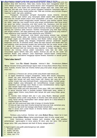 jangan terjebak dengan isu dan isme yang berstandar ganda. Jawaban materi tetap perlu tapi
jawaban sikap lebih dibutuhkan. Maka kalau mereka bilang Islam mengajarkan jihad? Ya,
untuk melawan arogansi seperti yang mereka lakukan. Islam mengajarkan kasih sayang? Ya,
karena sejak dulu umat muslim bisa berdampingan dengan siapa saja. Justru barat yang
tidak bisa, lihat saja umat Yahudi pun pernah mengalami kekejaman masyarakat pagan ini.
Dalam hal ini agama hanya mereka jadikan alat. Tidak ada minoritas yang tertindas dinegara
mayoritas muslim, tapi justru sebaliknya.
Propaganda menyesatkan seringkali disampaikan secara tersamar, kata-kata
toleransi, hak-hak azasi bahkan yang menyangkut akidah seperti istilah pluralisme serta
isme -isme lain menjadi senjata ampuh untuk menyesatkan umat Islam.. Untuk meruntuhkan
kultur budaya Islami mereka menggunakan senjata "toleransi" yang diartikan sepihak. Nama
dan istilah - sekali lagi- bisa menjadi momok yang sangat membahayakan tidak hanya akidah
dan ajaran tapi bahkan menyerang umat Islam secara fisik. Sayangnya umat kita sendiri
terperosok dengan sensitivitas modern yang diartikan ganda. Dengan seenaknya satu negara
dihancurkan hanya bermodal kata "teroris" padahal tanahnya dirampas dan dijajah, warganya
dikekang dan nyawanya selalu terancam. Keahlian memanipulasi yang tidak dapat disaingi
oleh bangsa manapun. Jadi siapa sebenarnya yang rasis? Siapa sebenarnya yang intoleran?
Siapa sebenarnya yang imperialis? Siapa sebenarnya yang TERORIS ?
Toleransi dan keterbukaan umat Muslim yang -kadang terkesan lugu- seringkali
dijadikan sasaran ketidak adilan, dan tindakan sewenang-wenang umat lain. Lebel "teroris"
kini dengan segala cara ditempelkan dikening umat Muslim bahkan dengan alasan yang
sangat dibuat-buat, apalagi yang dianggap menghambat jalannya `perekrutan' anggota
keagamaan umat lain. Di Indonesia sendiri, setiap ada hajat nasional umat Muslim lebih dulu
kena getahnya, entah pembunuhan karakter atau pembunuhan fisik (isu santet, teroris, konflik
di daerah dll), memang benar Muslim Indonesia adalah mayoritas sehingga kesalahan
individu dan kelompok kecil dari komunitas yang mayoritas ini mungkin saja terjadi, namun
demikian jika memang arahnya adalah nasionalisme maka kata dan istilah yang
menyudutkan agama tertentu tidak perlu dipakai. Anehnya jika ada ide dan usulan dari
kelompok Muslim yang walaupun untuk kepentingan nasional -seperti undang-undang -
segera saja istilah nasionalisme mengganjal aspirasi tersebut. Bukankah ini standar ganda?
 
Takut atau benci?
 
Dalam buku The Islamic Invasion halaman 9 (Bab . Pendahuluan), Robert
Morey menyebut tentang perkembangan Agama Islam di Eropa Barat, Britania Raya, Irlandia
Utara, Australia, Amerika Utara dan Amerika Serikat yang amat pesat, dengan penuturannya
antara lain:
1. Contohnya, di Perancis dan Jerman jumlah orang Muslim telah berjuta juta.
2. Di Inggris keadaannya sungguh mengejutkan, disana lebih banyak orang-orang
Muslim dari pada orang-orang Metodis bahkan jumlah seluruh umat Muslim di
Inggris lebih banyak dari pada orang Kristen Injili. Didanai oleh uang dari hasil
sumber minyak Arab yang berlimpah-limpah, orang-orang Muslim membeli gereja-
gereja Anglikan yang terbengkalai dan memodifikasinya menjadi masjid-masjid
sedemikian rupa sehingga kaum Muslim di sana mendeklarasikan bahwa Inggris
akan menjadi negara Islam pertama di Eropa.
3. Dalam karya wisata yang kami laksanakan musim gugur 1989, kami melihat bahwa
di semua kota-kota besar di Australia terdapat masjid-masjid besar, bahkan di
negara bagian Victoria, orang Muslim lebih banyak dari pada orang Kristen gereja
Baptis.
4. Di, Amerika Utara terdapat lebih dari 4 juta orang Muslim. Beberapa peneliti
menyatakan bahwa jumlah orang Muslim di Amerika Utara lebih banyak dari pada
orang Yahudi sehingg menempatkan Islam sebagai agama ke- 2 (dua) terbesar di
Amerika Serikat dan Kanada.
5. Lebih dari 500 pusat-pusat kajian telah di bangun di Amerika Serikat.
2/3 (dua per tiga) orang Islam Amerika berasal dari keturunan Arab, sementara yang
1/3 (satu per tiga) terdiri dari berbagai sekte Muslim berkulit hitam.
Saat ini secara resmi jumlah Muslim di Amerika Serikat, lebih banyak dari pada
anggota gereja Episcopal.
Pembaca yang budiman. Demikian tadi uraian Robert Morey. Dalam hal ini kami
sependapat dengan Robert Morey bahwa perkembangan Islam di dunia, sangat pesat. 
Untuk mendukung pendapat tersebut kami tampilkan data hasil penelitian
perkembangan agama-agama di dunia selama 50 tahun yaitu dari tahun 1934 sampai
dengan tahun 1984, yang dilakukan oleh Keith W Stump; sebagai berikut:1)
 
A. Agama-agama yang grafik pekembangannya naik, adalah:
1.       Protestan, naik 57%
2.       Budha, naik 63%
3.       Katholik, naik 70%
4.       Hindu, naik 117%
This document is created with trial version of CHM2PDF Pilot 2.15.74.
 