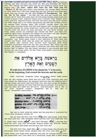 umat Kristen Indonesia yang sejak dulu memakai kata "Allah" bahkan dalam Injil berbahasa
Indonesia, juga dalam buku-buku yang mereka tulis. Bible yang ditempatkan oleh Gedeon
tahun 1976, memakai kata “Allah" seperti yang kita kutip sebelumnya tentang hukum yang
terutama yaitu: "...hai Israel , adapun Allah Tuhan kita, Ialah Tuhan yang Esa.
" (Markus; 12: 29). Bible edisi milenium yang diterbitkan oleh Lembaga Alkitab Indonesia
(th. 2000), terbitan tahun 1958 malah menggunakan kata "Hua" (kata ganti orang ketiga dalam
bahasa Arab) juga memakai kata Allah dalam Ulangan 6:4 :Sesungguhnya Hua Allah
kita, Hua itu Esa adanya ". Jika Bible edisi Arab yang juga memakai kata "Allah"
dikatakan oleh Dr. Robert Morey ditulis abad 9 dan kata tersebut terpaksa dipakai karena takut
ancaman penguasa muslim, bagaimana dengan yang di Indonesia? Kalau dikatakan karena
kondisi yang sama, bagaimana dengan umat Hindu clan Budha yang tidak pernah memakai
kata "Allah" hingga saat ini, toh mereka tenang tenang saja tidak takut mendapat ancaman
dari mayoritas muslim Indonesia. Alasan "takut ancaman", hanyalah rekaan Yang tidak
berdasar sebab masyarakat Kristen Arab pada masa kejayaan Islam mendapat perlindungan
yang bahkan beberapa dari mereka menjadi wazir (menteri) pada masa daulah Abasiyah. Di
Indonesia sendiri tidak pernah ada upaya pemurtadan oleh umat Muslim terhadap umat
Kristen, apalagi ancaman dan pemaksaan agar memakai kata "Allah", yang terjadi justru
sebaliknya agama Kristen dipaksakan oleh penjajah dan pemurtadan umat Islam dilanjutkan
oleh otoritas Kristen hingga saat ini, dengan berbagai macam cara.
Dengan mengatakan bahwa dewa bulan yang dipanggil dengan nama `Allah" adalah
sesembahan umat Muslim -seperti kutipan di atas-, sebenarnya Dr. Robert Morey telah
menyakiti umat Kristiani. Sebab salah satu alasan dari hujatannya adalah bahwa bahasa
Semit sebelum Islam (termasuk Ibrani dan Aram bukan hanya Arab) adalah tempat
penyebaran penyembahan dewa bulan atau dewi yang bernama "allah" -alasan yang tidak
berdasar -. Bila seseorang menyatakan bahwa ia menemukan bukti bahwa dewa bulan yang
bernama "allah" di Palestina, Siria, atau Libanon, pernyataan ini juga menunjuk dewa yang
dihormati oleh umat Kristen sendiri. Toh kata "Tuhan" yang pertama muncul di Bibel, pada
Kitab Kejadian 1:1, menyatakan:
 
 
B'reshit bara ELOHIM et ha-shama'im, V’et ha-arets.
In the beginning, God created the heavens and the earth.
 
Ketika umat Kristen mengatakan bahwa kata "Elohim" adalah bahasa
Ibrani asli, akan mengakui bahwa bahwa kata kuno untuk Tuhan mempunyai cerita yang
hilang kepada kita. Bagaimanapun bila seseorang menemukan kata eloh (aleflamed -heh) di
beberapa prasasti yang tertulis dalam Ibrani-Paleo, Aram, atau tulisan pendek dari Nabatean,
akan terbaca dalam beberapa cara tanpa tanda baca bagi para pembaca. Huruf campuran ini
(yang bisa dibaca alah) adalah akar dari kata "to swear (bersumpah)" atau "to take an
oath (untuk mengambil sumpah)," sebagaimana kata "to deify" atau "to
worship" (menyembah), seperti berikut ini:
 
 
 
Akar kata itu sendiri adalah ash dengan akar kata yang lama, el , yang berarti God
(Tuhan), dewa, kemampuan, kekuatan, dll.
Satu dari dasar kata Ibrani untuk Tuhan, (eloh), dapat dengan mudah dibaca
alah tanpa tanda baca. Tidak mengejutkan bahwa kata Arab untuk Tuhan adalah allah. Kata
ini, adalah tulisan standar ( ) atau tulisan Estrangela  ( ), yang dieja alap-
lamad -heh (ALH), yang mana berhubungan langsung dengan kata Ibrani eloh. Bahasa
Aramaic berhubungan dekat dengan akar kata lama untuk Tuhan, eel.6
Kata Arab untuk Tuhan, adalah Allah ( ), ini dibaca dengan cara yang sama, dan
berhubungan secara terpisah dengan sebagian besar kata umum untuk dewa, (ilah).
Sangat penting untuk dicatat bahwa tatabahasa yang jelas dan hubungan etimologi antara
kata penghormatan untuk Tuhan dalam hal ini berhubungan sangat dekat di dalam bahasa
This document is created with trial version of CHM2PDF Pilot 2.15.74.
 