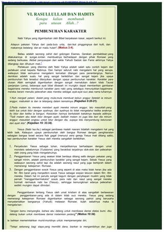 VI. RASULLULLAH DAN HADITS
Kenapa kalian membunuh
para utusan Allah...?
 
PEMBUNUHAN KARAKTER
 
Nabi Yahya yang digambarkan oleh Bibel berpakaian kasar, seperti berikut ini:
 
Adapun pakaian Yahya dari pada bulu unta, dan ikat pinggangnya dari kulit, dan
makannya belalang dan air madu hutan", (Matius 3:4).
 
Beliau adalah seorang zahid dari golongan Esenes. Gerakan pembabtisan yang
dilakukannya di sungai Jordan membuatnya berhadapan dengan pihak Romawi yang
sedang berkuasa. Akibat penyusupan dari sekte Yahudi Saduki dan Farisi akhirnya Yahya
ditangkap dan dihukum mati.1
Perlakuan yang diterima oleh Nabi Yahya adalah salah satu contoh kejam dari
perlakuan umat kepada Nabinya. Dan hampir seluruh nabi mengalami hal yang serupa,
walaupun tidak semuanva mengalami kematian ditangan para penentangnya. Namun
demikian adalah suatu hal yang sangat berlebihan dan sangat kejam jika upaya
pembunuhan fisik tersebut dilanjutkan dengan upaya pembunuhan karakter. Karakter para
utusan Allah seringkali digambarkan dengan sangat memalukan dalam kitab Taurat
(perjanjian Lama), beberapa ayat bibel dibawah ini rnungkin dapat memberikan gambaran
bagaimana mereka membunuh karakter para nabi yang sekaligus menunjukkan bagaimana
mereka berani menulis pelecehan atas mereka sebagai ayat-ayat suci atas nama tuhannya:
 
1.Nuh menjadi petani; dialah yang mula-mula membuat kebun anggur Setelah ia minum
anggur, mabuklah ia dan ia telanjang dalam kemahnya. (Kejadian 9:20-21).
 
2.Pada rnalam itu mereka rnemberi ayah mereka minum anggur, lalu masuklah yang
lebih tua untuk tidur dengan ayahnya; dan ayahnya itu tidak mengetahui ketika anakrrya
itu tidur dan ketika ia bangun. Keesokan harinya berkatalah kakaknya kepada adiknya:
"Tadi rnalam aku telah tidur dengan ayah; baiklah malam ini juga kita beri dia minurn
anggur; masuklah engkau untuk tidur dengan dia, supaya kita menyambung keturunan
dari ayah kita". (Kejadian 19: 33-34).
 
Yesus (Nabi Isa As.) sebagai pembawa risalah nasrani tidaklah mengalami hal yang
lebih baik. Kalaupun upaya pembunuhan oleh bangsa Romawi dengan penghianatan
sebagian bangsa Israel secara fisik gagal (menurut versi gereja Yesus mati ditiang salib),
tapi pembunuhan karakter Yesus oleh mereka sangatlah berlebihan.
1. Penyebutan Yesus sebagai tuhan, menjadikannya berhadapan dengan umat
monoteis sebelumnya (Yudaisme) yang berakibat terjadinya olok-olok dan pelecehan
oleh orang yang tidak mengetahuinya.
2. Penggambaran Yesus yang seakan tidak berdaya ditiang salib dengan pakaian yang
sangat minim, adalah pembunuhan karakter yang sangat kejam. Sebab Yesus yang
walaupun seorang zahid tapi dia adalah seorang rasul yang juga berkiprah dalam
memerangi kekejaman Romawi.
3. Dengan penggambaran sosok Yesus yang seperti di atas maka tidak heran jika ada
film -film barat yang menjadikrn sosok Yesus sebagai sisipan lelucon dalam film -film
mereka. Dalam hal ini penulis sangat kagum dengan penyikapan muslim yang tidak
pernah "menggambar/melukis" sosok para nabi dan rasul yang sangat mereka
hormati -termasuk nabi Isa (Yesus)-, sehingga kemungkinan adanya pelecehan
sedikit mungkin dapat dihindari.
Penggambaran tentang Yesus oleh umat kristiani di atas sangatlah berlawanan
dengan penggambaran yang ada di dalam kitab suci mereka. Yesus yang sedang
memerangi kekejaman Romawi digambarkan sebagai seorang patriot yang berusaha
menyelamatkan bangsanya (Yahudi) melawan Romawi, itulah sebahnya maka ia
mengata kan :
 
"Jangan kamu menyangka, bahwa aku datang untuk membawa damai diatas bumi. Aku
datang bukan untuk membawa damai rnelainkan pedang" (Matius 10:34).
 
la bahkan memerintahkan murid-muridnya untuk mempersenjatai diri;
 
"Tetapi sekarang bagi siapa yang memiliki dana, biarkan ia mengambilnya dan juga
This document is created with trial version of CHM2PDF Pilot 2.15.74.
 