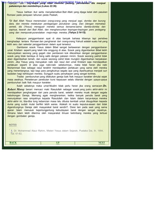 .
injilnya, dan bagi siapa yang tidak memiliki pedang, perintahkan dia menjual
pakaiannya dan membelinya (Lukas 22:36).
 
Yesus bahkan ikut serta menyelamatkan Bait Allah yang dijaga ketat oleh pasukan
Romawi pada perayaan tahunan pesta Paskah,
 
"Di Bait Allah Yesus menemukan orang-orang yang menjual sapi, dornba dan burung
dara, dan mereka melakukan perdagangan penukaran uang. Dan (dengan memakai)
cemeti, dia (Yesus) meragusir rnereka semua bersama-sarna damba-domba dan
sapinya, kearah dari Bait Allah, dan menghancurkan kepingan-kepingan para pedagang
uang dan memporak-porandakan rneja-meja mereka. (Yahya 2:14-15).
 
Kalaupun penggambaran ayat di atas banyak bahasa klisenya tapi peristiwa
menghadapi tentara Romawi dan penghianat dari orang-orang Yahudi adalah suatu hal yang
lebih seru dari sekedar penggambaran dalam ayat tersebut.
Gambaran sosok Yesus dalam Bibel sangat berlawanan dengan penggambaran
umat Kristiani seperti yang telah kita singgung di atas. Sosok yang digambarkan Bibel lebih
menunjukkan seorang yang gagah clan pemberani kok dilecehkan dengan penggambaran
sosok yang tidak berdaya di tiang salib dengan pakaian minim. Sosok seorang patriot tidak
akan digambarkan lemah, dan sosok seorang zahid tidak mungkin digambarkan berpakaian
minim. Jika Yesus yang merupakan nabi dan rasul dari umat Kristiani saja mendapatkan
perlakuan seperti di atas juga nabi-nabi sebelumnya-, maka tidak heran jika nabi
Muhammad Saw sebagai rasul terakhir mendapatkan perlakuan yang sama oleh mereka
yang menentangnya, tapi bagi para pengikutnya segala apa yang diperbuatnya menjadi suri
tauladan bagi kehidupan mereka. Sungguh suatu penyikapan yang sangat kontras.
Tradisi pembunuhan yang dilakukan gereja baik fisik maupun karakter dimulai sejak
masa awalnya. Perseteruan perebutan kursi kepausan selalu ditandai dengan upaya-upaya
pembunuhan baik fisik maupun karakter.
Itulah sebabnya maka umat Muslim tidak perlu heran jika orang semacam Dr.
Robert Morey berani mencaci maki Rasulullah sebagai sosok yang justru akhir-akhir ini
mendapatkan penghargaan dari para penulis barat, setelah mereka muak dengan segala
kebohongan Gereja. Memang agak mengherankan, ketika banyak penulis barat yang
menunjukkan rasa simpatinya kepada Rasulullah clan Islam dalam karya-karya mereka
akhir-akhir ini, tiba-tiba tong kebencian masa lalu dibuka kembali untuk disuguhkan kepada
dunia yang sudah mulai berfikir lebih waras. Adakah ini suatu keputus-asaan dari tidak
digandrunginya Gereja oleh masyarakat barat sendiri?. Disisi lain pada saat yang sama
ajaran Islam menusuk kejantungjantung kebudayaan barat dengan sangat cepatnya.
Dimana Islam lebih diterima oleh masyarakat ilmuan ketimbang mereka yang terbuai
dengan gombalan gereja.
 
 
NOTES
 
1. Dr. Muhammad Ataur Rahim, Misteri Yesus dalam Sejarah, Pustaka Dai, th. 1994,
hal. 61-63.
 
BACK UP NEXT
This document is created with trial version of CHM2PDF Pilot 2.15.74.
 