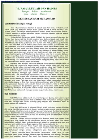 VI. RASULLULLAH DAN HADITS
Kenapa kalian membunuh
para utusan Allah...?
 
KEHIDUPAN NABI MUHAMMAD
 
Dari kelahiran sampai remaja
 
Nabi Muhammad saw dilahirkan di Makkah pada hari Senin, 12 Rabiul Awwal,
Tahun Gajah yang bertepatan dengan bulan Agustus 570 M. di rumah kakeknya Abd'1
Muttalib. Disebut tahun Gajah karena pada tahun tersebut adalah tahun di mana Abrahah -
Gubernur Ethiopia di wilayah kekuasaan Yaman-, memimpin pasukan gajah ke Makkah
untuk menghancurkan Ka'bah.
Ayahanda Nabi Muhammad adalah Abdullah, dan ibunya bernama Amina, putri dari
Wahab. Nabi Muhammad bila diruntut nasabnya akan bertemu kepada nabi Ismail putra
nabi Ibrahim; Nabi Muhammad putra Abdullah, putra Abdul Muttalib, putra Hashim, putra
Abdul Manaf, putra Qushai, putra Kilab, putra Murrah, putra Kaab, putra Luai, putra Ghalib,
putra Fihir, putra Malik, putra Al Nadhar, putra Kanana, putra Khuzaima, putra Madraka, putra
Ilias, putra Mudir, putra Nizar, putra Ma'ad, putra Adnan, silsilah Adnan bertemu sampai pada
Kedar putra dari Nabi Ismail, putra Nabi Ibrahim. Kakek Nabi Muhammad, abdul Muttalib,
adalah pemimpin suku Quraisy, yang dihormati oleh suku-suku di wilayah Mekkah, ibunda
Nabi adalah wanita keturunan terhormat clan silsilahnya dari suku yang sama. Pada hari
ketujuh kelahirannya itu Abd'l Muttalib minta disembelihkan unta. Hal ini kemudian dilakukan
dengan mengundang makan masyarakat Quraisy. Setelah mereka mengetahui bahwa anak
itu diberi nama Muhammad, mereka bertanya-tanya mengapa ia tidak suka memakai nama
nenek-moyang. "Aku menginginkan dia akan menjadi orang yang terpuji, bagi Tuhan di langit
dan bagi makhluknya di bumi," jawab Abdl Muttalib.
Ayahanda Nabi, Abdullah, meninggal beberapa minggu sebelum kelahiran beliau, di
Yatsrib pada saat mengunjungi saudara-saudara ibunya, sehabis pulang dari Suria untuk
berdagang. Ibunda beliau meninggal pada saat perjalanan pulang dari Yatsrib, di suatu
tempat yang dikenal dengan nama Abwa, pada saat beliau berumur 6 tahun.
Kemudian beliau diasuh oleh kakeknya Abdul Muttalib sampai berumur 8 tahun
kemudian kakeknya meninggal juga. Setelah kakeknya meninggal beliau diasuh oleh
pamannya Abu Talib bersama tiga keponakannya; Ali, Jaafar, dan Akeel. Dibawah asuhan
pamannya Abu Talib mulailah Nabi Muhammad menjadi seorang bisnisman dan pedagang.
Beliau tumbuh dewasa dan terkenal dengan kejujuran beliau, keadilan, rendah hati, dan
kemauan yang keras. Pada saat umur dua belas tahun, beliau mendampingi pamannya
dalam kafilah dagang ke Siria. Nabi Muhammad terkenal dengan gelar "al Amin" karena sifat
beliau yang dapat dipercaya oleh penduduk Mekkah clan sekitarnya. Gelar al Amin artinya
yang jujur, kepercayaan dan pemberian gelar ini, yang mana hal ini adalah standar moral
tertinggi bagi kehidupan di masyarakat. Hal ini menepis anggapan Dr. Robert Morey bahwa
Nabi Muhammad tidak pernah mencapai prestasi apapun ketika beliau masih muda.2
 
Dua Malaikat
 
Nabi Muhammad adalah masih keturunan bangsawan Quraisy, dan sudah menjadi
kebiasaan bangsawan-bangsawan Arab di Mekkah untuk menyerahkan anaknya kepada
salah satu keluarga untuk disusui. Keluarga yang menyusui Nabl Muhammad waktu itu
adalah Halimah bint Abi Dhu'ab.
 
Pada saat Nabi berada di keluarga Halimah terjadi cerita yang banyak dikisahkan
oleh orang. Yakni bahwa sementara ia dengan saudaranya yang sebaya sesama anak-anak
sedang berada di belakang rumah di luar pengawasan keluarganya, tibariba analc yang dari
keluarga Sa'ad kembali pulang sambil berlari, dan berkata kepada ibu bapaknya: "Saudaraku
yang dari Quraisy itu diambil oleh dua orang laki-laki berbaju putih. Dia dibaringkan, perutnya
dibedah, sambil dibalik-balikkan".
Beberapa Orientalis maupun kalangan kaum Muslimin sendiri tidak merasa puas
dengan cerita dua malaikat ini dan menganggap sumber itu lemah sekali. Yang melihat
kedua lakilaki (malaikat) dalam cerita penulis-penulis sejarah itu hanya anak-anak yang baru
dua tahun lebih sedikit umurnya. Begitu juga umur Nabi Muhammad waktu itu.
Dalam hal ini ilmuwan Timur Tengah tidak ada yang berpendapat bahwa kisah
keagamaan tersebut muncul karena adanya semacam masalah mental atau masalah medis
yang berhubungan dengan epilepsy sebagaimana yang dituduhkan oleh Dr. Robert
Morey.3 Bahkan Orientalis Barat Dermenghem berpendapat, bahwa cerita ini tidak
mempunyai dasar kecuali dari yang diketahui orang dari teks ayat yang berbunyi: "Bukankah
sudah Kami lapangkan dadamu? Dan sudah Kami lepaskan beban darimu? Yang telah
This document is created with trial version of CHM2PDF Pilot 2.15.74.
 