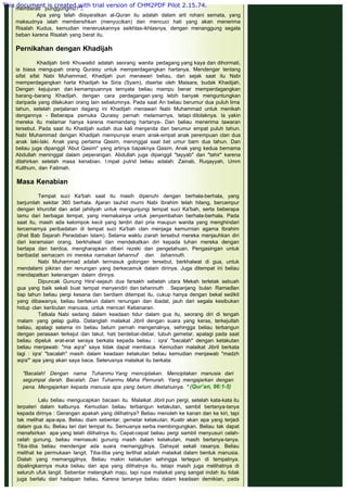 memberati punggungmu?"4
Apa yang telah diisyaratkan al-Quran itu adalah dalam arti rohani semata, yang
maksudnya ialah membersihkan (menyucikan) dan mencuci hati yang akan menerima
Risalah Kudus, kemudian meneruskannya seikhlas-ikhlasnya, dengan menanggung segala
beban karena Risalah yang berat itu.
 
Pernikahan dengan Khadijah
 
Khadijah binti Khuwailid adalah seorang wanita pedagang yang kaya dan dihormati,
ia biasa mengupah orang Quraisy untuk memperdagangkan hartanya. Mendengar tentang
sifat sifat Nabi Muhammad, Khadijah pun menawari beliau, dan sejak saat itu Nabi
memperdagangkan harta Khadijah ke Siria (Syam), disertai oleh Maisara, budak Khadijah.
Dengan kejujuran dan kemampuannya ternyata beliau mampu benar memperdagangkan
barang-barang Khadijah, dengan cara perdagangan yang lebih banyak menguntungkan
daripada yang dilakukan orang lain sebelumnya. Pada saat An beliau berumur dua puluh lima
tahun, setelah perjalanan dagang ini Khadijah menawari Nabi Muhammad untuk menikah
dengannya - Beberapa pemuka Quraisy pernah melamarnya, tetapi ditolaknya. la yakin
mereka itu melamar hanya karena memandang hartanya-. Dan beliau menerima tawaran
tersebut. Pada saat itu Khadijah sudah dua kali menjanda dan berumur empat puluh tahun.
Nabi Muhammad dengan Khadijah mempunyai enam anak-empat anak perempuan clan dua
anak laki-laki. Anak yang pertama Qasim, meninggal saat bet umur barn dua tahun. Dan
beliau juga dipanggil 'Abut Qasim" yang artinya bapaknya Qasim. Anak yang kedua bernama
Abdullah meninggal dalam peperangan. Abdullah juga dipanggil "tayyab" dan "tahir" karena
dilahirkan setelah masa kenabian. I:mpat putrid beliau adalah: Zainab, Ruqayyah, Umm
Kulthum, dan Fatimah.
 
Masa Kenabian
 
Tempat suci Ka'bah saat itu masih dipenuhi dengan berhala-berhala, yang
berjumlah sekitar 360 berhala. Ajaran tauhid murni Nabi Ibrahim telah hilang, bercampur
dengan khurofat dan adat jahiliyah untuk mengunjungi tempat suci Ka'bah, serta beberapa
tamu dari berbagai tempat, yang memakainya untuk penyembahan berhala-berhala. Pada
saat itu, masih ada kelompok kecil yang terdiri dari pria maupun wanita yang menghindari
tercemarnya peribadatan di tempat suci Ka'bah clan menjaga kemurnian agama Ibrahim
(lihat Bab Sejarah Peradaban Islam). Selama waktu ziarah tersebut mereka menjauhkan diri
dari keramaian orang, berkhalwat dan mendekatkan diri kepada tuhan mereka dengan
bertapa dan berdoa, mengharapkan diberi rezeki dan pengetahuan. Pengasingan untuk
beribadat semacam ini mereka namakan tahannuf dan tahannuth.
Nabi Muhammad adalah termasuk golongan tersebut, berkhalwat di gua, untuk
mendalami pikiran dan renungan yang berkecamuk dalam dirinya. Juga ditempat ini beliau
mendapatkan ketenangan dalam dirinya.
Dipuncak Gunung Hira'-sejauh dua farsakh sebelah utara Mekah terletak sebuah
gua yang baik sekali buat tempat menyendiri dan tahannuth . Sepanjang bulan Ramadlan
tiap tahun beliau pergi kesana dan berdiam ditempat itu, cukup hanya dengan bekal sedikit
yang dibawanya, beliau bertekun dalam renungan dan ibadat, jauh dari segala kesibukan
hidup clan keributan manusia, untuk mencari Kebenaran.
Tatkala Nabi sedang dalam keadaan tidur dalam gua itu, seorang diri di tengah
malam yang gelap gulita. Datanglah malaikat Jibril dengan suara yang keras, terkejutlah
beliau, apalagi selama ini beliau belum pernah mengenalnya, sehingga beliau terbangun
dengan perasaan terkejut dan takut, hati berdebar-debar, tubuh gemetar, apalagi pada saat
beliau dipeluk erat-erat seraya berkata kepada beliau : iqra' "bacalah" dengan ketakutan
beliau menjawab: "ma aqra" saya tidak dapat membaca. Kemudian malaikat Jibril berkata
lagi : iqra' "bacalah" masih dalam keadaan ketakutan beliau kemudian menjawab "madzh
aqra"' apa yang akan saya baca. Seterusnya malaikat itu berkata:
 
"Bacalah! Dengan nama Tuhanmu Yang rnenciptakan. Menciptakan manusia dari
segumpal darah. Bacalah. Dan Tuhanmu Maha Pemurah. Yang mengajarkan dengan
pena. Mengajarkan kepada manusia apa yang belum diketahuinya. " (Qur’an, 96:1-5)
 
Lalu beliau mengucapkan bacaan itu. Malaikat Jibril pun pergi, setelah kata-kata itu
terpateri dalam kalbunya. Kemudian beliau terbangun ketakutan, sambil bertanya-tanya
kepada dirinya : Gerangan apakah yang dilihatnya? Beliau menoleh ke kanan dan ke kiri, tapi
tak melihat apa-apa. Beliau diam sebentar, gemetar ketakutan. Kuatir akan apa yang terjadi
dalam gua itu. Beliau lari dari tempat itu. Semuanya serba membingungkan. Beliau tak dapat
menafsirkan apa yang telah dilihatnya itu. Cepat-cepat beliau pergi sambil menyusuri celah-
celah gunung, beliau memasuki gunung masih dalam ketakutan, masih bertanya-tanya.
Tiba-tiba beliau mendengar ada suara memanggilnya. Dahsyat sekali rasanya. Beliau
melihat ke permukaan langit. Tiba-tiba yang terlihat adalah malaikat dalam bentuk manusia.
Dialah yang memanggilnya. Beliau makin ketakutan sehingga tertegun di tempatnya.
dipalingkannya muka beliau dari apa yang dilihatnya itu, tetapi masih juga melihatnya di
seluruh ufuk langit. Sebentar melangkah maju, tapi rupa malaikat yang sangat indah itu tidak
juga berlalu dari hadapan beliau. Karena lamanya beliau dalam keadaan demikian, pada
This document is created with trial version of CHM2PDF Pilot 2.15.74.
 