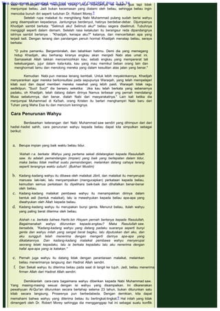 saat itu Khadijah telah mengutus orang untuk mencarinya ke dalam gua tapi tidak
menjumpai beliau. Jadi bukan kecemasan yang dialami oleh beliau, sehingga beliau ingin
mencoba bunuh diri seperti tuduhan Dr. Robert Morey.5
Setelah rupa malaikat itu menghilang Nabi Muhammad pulang sudah berisi wahyu
yang disampailcan kepadanya. Jantungnya berdenyut, hatinya berdebar-debar. Dijumpainya
Khodijah sambil berkata: "Selimuti aku! Selimuti aku!" beliau segera diselimuti. Tubuhnya
menggigil seperti dalam demam. Setelah rasa ketakutan itu berangsur reda dipandangnya
istrinya sambil bertanya : "Khadijah, kenapa aku?" katanya, dan menceritakan apa yang
terjadi tadi. Dengan tenang dan pandangan penuh hormat Khadijah menatap beliau, seraya
berkata:
 
"O putra pamanku. Bergembiralah, dan tabahkan hatimu. Demi dia yang memegang
hidup Khadijah, aku berharap kiranya engkau akan menjadi Nabi atas umat ini.
Samasekali Allah takkan mencemoohkan kau; sebab engkau yang mempererat tali
kekeluargaan, jujur dalam kata-kata, kau yang mau memikul beban orang lain dan
menghormati tamu dan menolong mereka yang dalam kesulitan atas jalan yang benar."
 
Kemudian Nabi pun merasa tenang kembali. Untuk lebih meyakinkannya, Khadijah
menyarankan agar mereka berkonsultasi pada sepupunya Waraqah, yang telah mempelajari
kitab suci dan dapat memberi mereka nasehat yang lebih pasti. Waraqah tidak ragu
sedikitpun. "Suci! Suci!" dia berseru seketika: `Jika kau telah berkata yang sebenarnya
padaku, oh Khadijah, telah datang dalam dirinya Namus terbesar yng pernah mendatangi
Musa sebelumnya, dan benar, dialah Nabi dari masyarakatnya." Lain kali ketika dia
menjumpai Muhammad di Ka'bah, orang Kristen itu berlari menghampiri Nabi baru dari
Tuhan yang Maha Esa itu dan mencium keningnya.
 
Cara Penurunan Wahyu
 
Berdasarkan keterangan dari Nabi Muhammad saw sendiri yang dihimpun dari dari
hadist -hadist sahih, cara penurunan wahyu kepada beliau dapat kita simpulkan sebagai
berikut:
 
a. Berupa impian yang baik waktu beliau tidur.
'Aishah r.a. berkata: Wahyu yang pertama sekali didatangkan kepada Rasulullalh
saw. itu adalah pemandangan (impian) yang baik yang bertepatan dalam tidur,
maka beliau tidak melihat suatu pemandangan, melainkan datang cahaya terang
seperti terangnya waktu subuh!. (Bukhari Muslim)
 
b. Kadang-kadang wahyu itu dibawa oleh malaikat Jibril, dan malaikat itu menyerupai
manusia laki-laki, lalu menyampaikan (mengucapkan) perkataan kepada beliau,
kemudian semua perkataan itu dipelihara baik-baik dan dihafalkan benar-benar
oleh beliau.
c. Kadang-kadang malaikat pembawa wahyu itu menampakkan dirinya dalam
bentuk asli (bentuk malaikat), lalu ia mewahyukan kepada beliau apa-apa yang
diwahyukan oleh Allah kepada beliau.
d. Kadang-kadang wahyu itu merupakan bunyi genta. Menurut beliau, itulah wahyu
yang paling berat diterima oleh beliau.
Aishah r.a. berkata bahwa Harits bin Hisyam pernah bertanya kepada Rasulullah,
Bagaimanakah wahyu diturunkan kepada engkau? Maka Rasulullah saw.
bersabda, "Kadang-kadang wahyu yang datang padaku suaranya seperti bunyi
genta dan wahyu inilah yang sangat berat bagiku, lalu diputuskan dari aku, dan
aku sungguh telah menerima dengan mengerti darinya apa-apa yang
dikatakannya. Dan kadang-kadang malaikat pembawa wahyu menyerupai
seorang lelaki kepadaku, lalu ia berkata kepadaku lalu aku nenerima dengan
hafal apa-apa yang ia katakan."
 
e. Pernah juga wahyu itu datang tidak dengan perantaraan malaikat, melainkan
beliau menerimanya langsung dari Hadirat Allah sendiri.
f. Dan Sekali wahyu itu diterima beliau pada saat di langit ke tujuh. Jadi, beliau menerima
firman Allah dari Hadirat Allah sendiri.
Demikianlah cara-cara bagaimana wahyu diberikan kepada Nabi Muhammad saw.
Yang masing-masing sesuai dengan isi wahyu yang disampaikan. Ini dikarenakan
pewahyuan Al-Qur'an diturunkan secara bertahap selama 23 tahun, bukan diturunkan satu
kitab secara langsung, Prosesnya pun berbedabeda. Dengan demikian, kita dapat
memahami bahwa wahyu yang diterima beliau itu bertingkat-tingkat.6 Hal inilah yang tidak
dimengerti oleh Dr. Robert Morey sehingga dia mengganggap hal ini sebagai suatu konflik
This document is created with trial version of CHM2PDF Pilot 2.15.74.
 