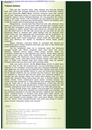 pewahyuan. 7
 
Tuduhan Epilepsi
 
Pada saat Nabi menerima wahyu, dalam beberapa cara penurunan diriwatkan
bahwa Nabi terlihat Nabi menggigil kedinginan, clan keringatnya menetes-netes. Keadaan
Nabi yang demikian Dr. Robert Morey mengambil kesimpulan bahwa Nabi menderita
penyakit ayan. Gejala-gejala demikian itu tampak padanya ketika beliau tidak sadarkan diri,
keringatnya mengucur disertai kekejangan-kekejangan dan busa yang keluar dari mulutnya.
Apabila ia sudah sadar kembali, ia lalu membacakan apa yang dikatakannya wahyu Tuhan
kepadanya itu - kepada orang-orang yang mempercayainya. Padahal yang dikatakan wahyu
itu tidak lain daripada akibat seranganserangan ayat tersebut.
Menggambarkan apa yang terjadi Nabi Muhammad pada waktu datangnya wahyu
dengan cara yang demikian itu, dari segi ilmiah adalah samasekali salah. Serangan penyakit
ayan tidak akan meninggalkan sesuatu bekas yang dapat diingat oleh si penderita selama
masa terjadinya itu. Bahkan sesudah beliau sadar kembali pun samasekali dia lupa apa
yang telah terjadi selama itu. Dia tidak ingat apa-apa lagi, apa yang terjadi clan apa yang
dilakukannya selama itu. Sebabnya ialah, segala pekerjaan saraf clan pikirannya sudah
menjadi lumpuh total. Inilah gejala-gejala ayan yang dibuktikan oleh ilmu pengetahuan. Jadi
bukan yang dialami Nabi Muhammad selama menerima wahyu. Bahkan selama itu
inteleknya sedang dalam puncak kesadarannya. Dengan sangat teliti sekali beliau ingat
semua yang diterimanya dan sesudah itu dibacakannya kembali kepada sahabat-
sahabatnya.
Dengan kesadaran rohani yang sebesar itu, samasekali tidak dibarengi oleh
ketidaksadaran jasmani. Bahkan sebaliknya yang terjadi, pada waktu itu Nabi sedang dalam
puncak kesadarannya yang biasa.
Jadi ilmu pengetahuan dalam hal ini membantah bahwa Nabi Muhammad
dihinggapi penyakit ayan. Mereka mengatakan begitu bukan karena ingin mencari
kebenaran, melainkan menurut dugaan mereka dengan demikian mereka mau
merendahkan martabat Nabi di mata segolongan kaum Muslimin. Ataukah dengan kata-kata
itu mereka mengira, bahwa mereka telah menyebarkan keragu-raguan atas wahyu yang
diturunkan kepada Nabi Muhammad (lihat pembahasan al-Quran), sebab turunnya itu -
menurut dugaan mereka - waktu beliau sedang mendapat serangan ayan? Kalau memang
begitu, ini adalah suatu kesalahan besar pada mereka, seperti sudah kita sebutkan.
Pendapat mereka inilah yang secara ilmiah telah samasekali tertolak.
Kalau yang dipakai pedoman oleh Dr. Robert Morey demikian itu adalah tujuan
yang murni; tentu dia tidak akan membawa -bawa ilmu yang bertentangan dengan itu. Ia
melakukan itu mau mengelabui orang-orang yang belum menguasai pengetahuan tentang
gejala -gejala ayan, dan mereka yang cara berpikirnya masih sederhana yang sudah merasa
puas dengan apa yang telah dikatakan olehnya itu, tanpa mau bertanya-tanya kepada para
ahli dari kalangan kedokteran atau mau membaca buku-buku tentang itu. Kalau saja mereka
mau melakukan itu, sebenarnya tidak sulit buat mereka untuk menemukan kesalahan itu -
disengaja atau tidak disengaja. Mereka akan melihat bahwa kegiatan rohani dan intelek
manusia akan samasekali tertutup selama terjadi krisis ayan. Si penderita dibiarkan dalam
keadaan mekanik semata, bergerak-gerak seperti sebelum mendapat serangan, atau
meronta -ronta kalau serangannya itu sudah bertambah keras sehingga dapat mengganggu
orang lain. Dalam pada itu, dia pun kehilangan kesadarannya. la tidak sadar apa yang
diperbuatnya dan apa yang terjadi terhadap dirinya. la seperti orang yang sedang tidur, tidak
merasakan gerak-geriknya sendiri. Bila itu sudah berlalu, ia pun tidak ingat apa-apa lagi.
Ini tentu berbeda dengan suatu kegiatan rohani yang begitu kuat membawa Nabi
jauh ke alam ilahiah, dengan penuh kesadaran dan suasana intelek yang meyakinkan. Apa
yang diwahyukan kepadanya itu, kemudian dapat diteruskan. Sebaliknya ayan, melumpuhkan
seluruh kesadaran manusia. la membawa orang berada dalam tingkat mekanik, yang
selama itu perasaan dan kesadarannya menjadi hilang. Tidak demikian halnya dengan
wahyu, yang merupakan puncak ketinggian rohani, yang khusus diberikan Tuhan kepada
para nabi. Kepada mereka kenyataan-kenyataan alam positif yang tertinggi itu diberikan,
supaya kemudian disampaikan kepada umat manusia.8
 
 
NOTES
 
2.  Robert Morey, The Islamic Invasion - confronting the Worid's Fastest Growing
Relegion, Scholars Press, Las Vegas, 1991,ha1 74
3.  Robert Morey, Ibid, hal : 75
4. lihat Muhammad Husain Haekal, Sejarah Hidup Muhammad.
5. Robert Morey, op. cit., hal 76
6. Munawar Chalil, Kelengkapan Tarikh Nabi Muhammad, Gema Insani Press, Jakarta,
2001, hal 142-143.
7.  Robert Morey, op. cit., ha181
8. Husein Haikal, Sejarah Nabi, hal ixxxiv - ixxxvi
 
This document is created with trial version of CHM2PDF Pilot 2.15.74.
 