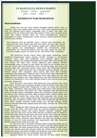 VI. RASULLULLAH DAN HADITS
Kenapa kalian membunuh
para utusan Allah...?
 
KEHIDUPAN NABI MUHAMMAD
 
Mulai berdakwah
 
Setelah turun ayat dari wahyu pertama, mengawali kenabian beliau, wahyu itu
mengalami masa vakum selama hampir dua tahun. Itulah waktu kesedihannya yang luar
biasa, dan beberapa penulis Muslim menganggap masa ini adalah masa beliau ingin
melakukan bunuh diri. Apakah beliau telah ditipu selama ini? Atau Tuhan mendapati dirinya
sangat ingin menjadi pembawa wahyu lalu malah meninggalkannya? Kefakuman
(ketenangan) itu tampak menghancurkan, sampai kemudian datang Surat al-Fajr dengan
keyakinan yang melimpah.
 
"Demi terangrrya siang dan kesedihan malam ! Tuhanmu tidak rnengabaikan atau
membencimu dan yang Terakhir pasti lebih baik bagimu dari pada yang Pertama.
Tuhanrnu senantiasa memberi, dan hendaknya engkau puas. Tidakkah Dia temukan
dirirnu bersalah, dan membimbingmu? Tidakkah Dia rnenemukanrnu sangat
membutuhkan, lalu rnencukupirnu?Karena untuk anak yatim, jangan kau tekan dia,
untuk para pengemis, jangan  kau hardik dia; dan  untuk berkah Tuhan, muliakanlah!.
 
Nabi Muhammad memulai misinya. Beliau telah belajar mempercayai, bahwa
pengalaman -pengalamannya datang langsung dari Allah. Keyakinan ini membutuhkan
keberanian, namun beliau telah berketatapan untuk melangkah. Beliau menerima
interprestasi Waraqah atas pengalamanpengalamannya: Bahwa beliau dipilih sebagai Nabi
orang Quraisy. Kini beliau harus memulai dakwahnya pada rakyatnya. Waraqah
memperingatkan bahwa ini bukan hal yang mudah. Dia sudah tua dan mengkin hidup tak
lama lagi, katanya pada Nabi Muhammad, namun dia berharap dapat terus hidup untuk
menolong beliau bila orang-orang menolak seruan beliau. Nabi Muhammad ketakutan
mendengar hal ini. Apakah benar-benar akan menolaknya tanyanya setengah putus asa.
Waraqah dengan sedih mengatakan bahwa seorang Nabi selalu tidak mendapat
penghargaan yang sepantasnya di negerinya sendiri. Akan kita lihat, bahwa Nabi Muhammad
sangat berhati-hati ketika beliau mulai menyebarkan wahyu Allah. Beliau tahu apa yang
diajarkannya akan dianggap aneh. Tetapi bagaimanapun juga Nabi Muhammad harus siap
menerima misi berbahaya ini. Hal lni akan membawa beliau ke arah yang tak pernah beliau
bayangkan sebelumnya.9
Pada tahun-tahun awal misinya, Nabi Muhammad hanya berbicara pada orang-
orang tertentu, terutama pada keluarganya. Khadijah menerima kenabian beliau sejak awal
dan semua anggota keluarga beliau mengikutinya: Ali, Zaid, dan empat anak perumpuan
Nabi. Namun kekecewaan beliau yang paling besar adalah bahwa paman-pamannya Abu
Thalib, Abbas clan Hamzah, tidak tertarik. Abu Thalib mengatakan pada Nabi Muhammad
bahwa tak mungkin baginya meninggalkan agama kakek moyangnya, sebuah alasan umum
suku Quraisy untuk menolak ajaran Nabi. Beliau menyadari bahwa, meskipun berakar pada
tradisi penyembahan berhala kuno, wahyu Allah lebih mengancam suku Quraisy yang
konservatif, salah satu alasan mengapa beliau tetap berdakwah secara sembunyisembunyi
selama tiga tahun menjalankan misinya. Namun Abu Thalib menghormati Nabi Muhammad
secara pribadi, meskipun kemudian menjadi semakin sulit, dia tetap bertindak sebagai
pelindung resmi Nabi Muhammad. Sebagai kepala klan Hasyim, dukungan Abu Thalib sangat
penting bagi beliau.
Namun anggota lain dalam keluarga Nabi benar-benar menerimanya sebagai Nabi,
termasuk anak Abu Thalib, Ja'far teman dekat dan sepupunya Abdullah bin Jahsy, dan
saudara perempuannya Zainab, serta saudara lelakinya Ubaidullah. Ubaidullah adalah
seorang hanif yang telah lama mencari bentuk alternatif monoteisme. Para istri Abbas dan
Hamzah tidak sabar dengan keragu-raguan para suami mereka: Ummu Fadhl dan Salamah
segera menjadi Muslim, begitu pula istri Ja'far, Asma', dan bibi Nabi, Shafiyah binti Abdul
Muthalib. Ummu Aiman, perempuan yang dibebaskan oleh Nabi, juga bergabung dengan
kelompok ini: dulu dia budak perempuan kecil yang diberikan ayah Nabi Muhammad,
Abdullah, kepada Aminah bersama lima ekor unta.
Di masa-masa awal ini, Rasulullah mendapat pengikut yang sangat penting dari luar
lingkup keluarganya, yaitu ketika temannya Attiq bin Utsman, yang lebih dikenal sebagai Abu
Bakar, masuk Islam. Abu bakar membawa banyak orang muda di Mekkah ke agama Allah,
termasuk dari klan-klan yang lebih berkuasa. Antara lain; Khalid bin Sa'id, putra seorang
pemodal yang penting, Abdi Syams. Saudagar clan bangsawan muda Utsman bin Affan, clan
Thalhah bin Ubaidullah dari klan Taim, yang adalah sepupu Abu Bakar.
Sejarawan Mekkah Ibnu Syihan az-Zuhri, yang lahir 40 tahun setelah kematian
This document is created with trial version of CHM2PDF Pilot 2.15.74.
 