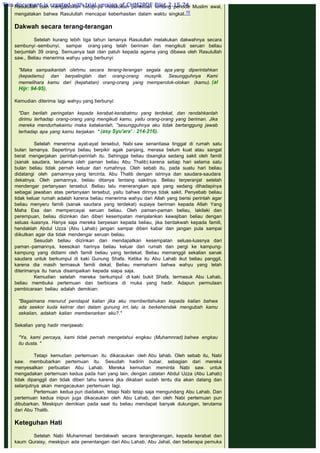 Rasulullah clan mengabdikan hidupnya melakukan penelitian tentang periode Muslim awal,
mengatakan bahwa Rasulullah mencapai keberhasilan dalam waktu singkat.10
 
Dakwah secara terang-terangan
 
Setelah kurang lebih tiga tahun lamanya Rasulullah melakukan dakwahnya secara
sembunyi -sembunyi, sampai orang yang telah beriman dan mengikuti seruan beliau
berjumlah 39 orang. Semuanya taat clan patuh kepada agama yang dibawa oleh Rasulullah
saw., Beliau menerima wahyu yang berbunyi:
 
"Maka sampaikanlah olehmu secara terang-terangan segala apa yang diperintahkan
(kepadamu) dan berpalinglah dari orang-orang musyrik. Sesungguhnya Kami
memelihara kamu dari (kejahatan) orang-orang yang memperolok-olokan (kamu). (al
Hijr: 94-95).
 
Kemudian diterima lagi wahyu yang berbunyi:
 
"Dan berilah peringatan kepada kerabat-kerabatmu yang terdekat, dan rendahkanlah
dirimu terhadap orang-orang yang mengikuti kamu, yaitu orang-orang yang beriman. Jika
mereka mendurhakaimu maka katakanlah, "sesungguhnya aku tidak bertanggung jawab
terhadap apa yang kamu kerjakan. " (asy Syu'ara' : 214-216).
 
Setelah menerima ayat-ayat tersebut, Nabi saw senantiasa tinggal di rumah satu
bulan lamanya. Sepertinya beliau berpikir agak panjang, merasa belum kuat atau sangat
berat mengerjakan perintah-perintah itu. Sehingga beliau disangka sedang sakit oleh famili
(sanak saudara, terutama oleh paman beliau Abu Thalib) karena setiap hari selama satu
bulan beliau tidak pernah keluar dari rumahnya. Oleh sebab itu, pada suatu hari beliau
didatangi oleh pamannya yang tercinta, Abu Thalib dengan istrinya dan saudara-saudara
dekatnya. Oleh pamannya, beliau ditanya tentang sakitnya. Beliau terperanjat setelah
mendengar pertanyaan tersebut. Beliau lalu menerangkan apa yang sedang dihadapinya
sebagai jawaban atas pertanyaan tersebut, yaitu bahwa dirinya tidak sakit. Penyebab beliau
tidak keluar rumah adalah karena beliau menerima wahyu dari Allah yang berisi perintah agar
beliau menyeru famili (sanak saudara yang terdekat) supaya beriman kepada Allah Yang
Maha Esa dan mempercayai seruan beliau. Oleh paman-paman beliau, lakilaki dan
perempuan, beliau diizinkan dan diberi kesempatan menjalankan kewajiban beliau dengan
seluas -luasnya. Hanya saja mereka berpesan kepada beliau, jika berdakwah kepada famili,
hendaklah Abdul Uzza (Abu Lahab) jangan sampai diberi kabar dan jangan pula sampai
diikutkan agar dia tidak mendengar seruan beliau.
Sesudah beliau diizinkan dan mendapatkan kesempatan seluas-luasnya dari
paman -pamannya, keesokan harinya beliau keluar dari rumah dan pergi ke kampung-
kampung yang didiami oleh famili beliau yang terdekat. Beliau memanggil sekalian sanak
saudara untuk berkumpul di kaki Gunung Shafa. Ketika itu Abu Lahab ikut beliau panggil,
karena dia masih termasuk famili dekat. Beliau memahami bahwa wahyu yang telah
diterimanya itu harus disampaikan kepada siapa saja.
Kemudian setelah mereka berkumpul di kaki bukit Shafa, termasuk Abu Lahab,
beliau membuka pertemuan dan berbicara di muka yang hadir. Adapun permulaan
pembicaraan beliau adalah demikian:
 
"Bagaimana menurut pendapat kalian jika aku mernberitahukan kepada kalian bahwa
ada seekor kuda kelrrar dari dalam gunung irri, lalu ia berkehendak mengubah kamu
sekalian, adakah kalian membenarkan aku?."
 
Sekalian yang hadir menjawab:
 
"Ya, kami percaya, kami tidak pernah mengetahui engkau (Muhamnrad) bahwa engkau
itu dusta. "
 
Tetapi kemudian pertemuan itu dikacaukan oleh Abu lahab. Oleh sebab itu, Nabi
saw. membubarkan pertemuan itu. Sesudah hadirin bubar, sebagian dari mereka
menyesalkan perbuatan Abu Lahab. Mereka kemudian meminta Nabi saw. untuk
mengadakan pertemuan kedua pada hari yang lain, dengan catatan Abdul Uzza (Abu Lahab)
tidak dipanggil dan tidak diberi tahu karena jika dikabari sudah tentu dia akan datang dan
selanjutnya akan mengacaukan pertemuan lagi.
Pertemuan kedua pun diadakan, tetapi Nabi tetap saja mengundang Abu Lahab. Dan
pertemuan kedua inipun juga dikacaukan oleh Abu Lahab, dan oleh Nabi pertemuan pun
dibubarkan. Meskipun demikian pada saat itu beliau mendapat banyak dukungan, terutama
dari Abu Thalib.
 
Keteguhan Hati
 
Setelah Nabi Muhammad berdakwah secara terangterangan, kepada kerabat dan
kaum Quraisy, meskipun ada penentangan dari Abu Lahab, Abu Jahal, dan beberapa pemuka
This document is created with trial version of CHM2PDF Pilot 2.15.74.
 