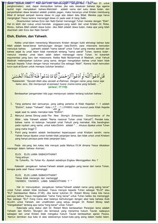 Semit (contoh, Allah, Alah dan Eloh berhubungan dengan Ilah, Eel, dan El , untuk
penghormatan). Jadi, dapat disimpulkan bahwa, jika satu kesatuan bahasa tiga agama
tauhid ingin menyatakan bahwa Allah/alah adalah nama dari suku dewa bulan, dan
penyembahan dewa tersebut adalah praktek pagan, maka harusnya umat Kristen membuang
Bibel di tempat sampah karena dewa ini juga ada dalam teks Bibel. Mereka juga harus
mengingkari Yesus karena memanggil dewa ini pada saat di tiang Salib.
Dicantumkan bahwa Ezra dan Nabi Daniel memanggil Tuhan mereka dengan "Elah".
Hal ini lebih dari cukup untuk menolak anggapan yang salah dari umat Kristen -Dr. Robe,
Morey-, bahwa Allah adalah dewa bulan. Jika Allah adalah dewa bulan, maka apa yang telah
disembah oleh Ezra dan Nabi Daniel?
 
Eloh, Elohim, dan Yahweh.
 
Ketika umat Islam menentang Missionaris Kristen dengan bukti etimologi bahwa kata
Allah adalah benar-benar berhubungan dengan kata Elohim, para misionaris kemudian
menunjuk bahwa        (yahweh) adalah "nama sakral" untuk Tuhan yang mereka sembah dan
bahwa sejak itu umat Islam tidak menela'ah tentang "nama sakral" Tuhan, karena itulah -
menurut mereka- umat Islam salah dalam memanggil nama Tuhan. Ini bukanlah
argumentasi yang baru dari missionaris. Ketika Nabi Muhammad di Madinah, umat Yahudi
Madinah melemparkan tuduhan yang sama, dengan mengatakan bahwa umat Islam tidak
merujuk kepada Tuhan dengan hanya menyebut Dia sebagai 'Allah". Karena itulah kemudian
turun ayat al-Quran untuk menepis tuduhan tersebut :
 
 
Berdasarkan pengamatan kita juga mempunyai catatan tentang tuduhan bahwa :
 
1. Yang pertama dari semuanya, yang paling pertama di Kitab Kejadian 1 :1 adalah
"Elohim", bukan "Yahweh". Kata (  ) (YHWH) mulai muncul pada Kitab Kejadia
sejak saat itu selalu memakai kata "Elohim".
2. Menurut James Strong pada The New Storng's Exhausive Concordance of the
Bible , kata Yahweh adalah "Nama nasional Tuhan umat Yahudi"7. Pendek kata,
bahwa nama ini -katanya- hanyalah umat Yahudi yang memakai. Kita bandingkan
pada rujukan yang sama, untuk kata Elohim adalah " .. . khusus dipakai untuk Tuhan
yang maha tinggi".8
3. Point yang terakhir adalah berdasarkan kepercayaan umat Kristiani sendiri, nama
Yahwe hanya dipakai untuk kontek kitab perjanjian lama, dan tidak untuk umat Kristiani
yang hanya percaya pada kitab perjanjian baru.
Pada sisi yang lain, kalau kita merujuk pada Markus 15:34 dimana Yesus dikatakan
menangis dalam bahasa Aramaic:
 
ELOI, ELOI, LAMA SABACHTHANI?
Yang artinya :
Ya TuhanKu, Ya Tuhan Ku, Apakah sebabnya Engkau Meninggalkan Aku ?
 
Kalaulah pengakuan bahwa Yahweh adalah panggilan yang benar dari nama Tuhan,
kenapa pada saat Yesus memanggil :
 
ELOI, ELOI, LAMA SABACHTHANI?
Yesus tidak menangis dan memanggil
YAHWEH, YAHWEH, LAMA SABACHTHANI ? "             
 
Hal ini menunjukkan, pengakuan bahwa Yahweh adalah nama yang paling benar"
untuk Tuhan adalah tidak berdasar. Yesus merujuk kepada Tuhan sebagai "ELOI" atau
"ELI" (berdasarkan Matius 27:46). Jika benar tuduhan Dr. Robert Morey maka kita harus
percaya bahwa Yesus mengabaikan "nama Yang benar" untuk Tuhan ketika dia memanggil-
Nya sebagai "ELI" -Yang mana akar katanya berhubungan dengan akar kata bahasa Arab
ALLAH- untuk Yahweh, dan umatKristen yang setuju dengan Dr. Robert Morey telah
"mengabaikan" tentang apa nama Yang benar" untuk Tuhan!.
Kata-kata yang diakui oleh Dr. Robert More berdasarkan Peranjian lama adalah
Yahweh dan Elohim. Mungkin dia termasuk yang menerima hukum Taurat, walaupun
sebagian lain umat Kristen tidak mengakui hukum Taurat berdasarkan ajaran Paulus.
 Namun demikian dua kata di atas sebenarnya bukan kata yang asing dalam tradisi Islam.
"Katakanlah: "Serulah Allah atau serulah ar-Rahman. Dengan nama yang mana saja
kamu seru, Dia mernpunyal al-asmaaul husna (nama-nama yang terbaik) ... "
(al-Isra', 17:110).
This document is created with trial version of CHM2PDF Pilot 2.15.74.
 