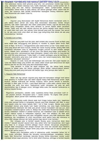 mengatakan: ‘Dan sebenarnya itulah gharanaiq yang luhur". Sumber kelima menyebutkan:
‘Dan sebenanya mereka itulah gharaniq yang luhur, dan perantaraan mereka bagi mereka
yang diharapkan': Dalam beberapa buku hadits disebutkan adanya sumber-sumber lain di
samping yang lima tadi. Adanya keanekaragaman dalam sumber-sumber tersebut
menunjukkan, bahwa hadist itu palsu adanya, dan bikinan golongan atheis, seperti kata Ibn
Ishaq, dan tujuannya ialah hendak menanamkan kesangsian tentang kebenaran ajakan
Nabi Muhammad clan risalah Tuhan itu.
 
a. Segi Semantik
 
Argumen yang dikemukakan oleh Syaikh Muhammad Abduh membantah cerita ini,
yaitu bahwa belum pernah ada orang Arab menamakan dewa-dewa mereka dengan
gharaniq, baik dalam sajak-sajak atau dalam pidato-pidato mereka. Juga tak ada berita yang
dibawa orang mengatakan bahwa nama demikian itu pernah dipakai dalam percakaan
mereka. Tetapi yang ada ialah sebutan ghurnuq dan ghirniq sebagai nama sejenis burung
air, entah hitam atau putih, clan sebutan untuk pemuda yang putih dan tampan. Dari semua
itu, tak ada yang cocok untuk diberi arti dewa, juga orang-orang Arab dahulu tak ada yang
menamakannya demikian
 
b. Konteks surat an-Najm
 
Bukti lain yang lebih kuat dan pasti, ialah konteks atau susunan Surah an-Najm yang
sama sekali tidak menyinggung soal gharaniq ini. Konteks itu seperti dalam firman Allah
surat an Najm, 53:18-23,11 menggambarkan jelas sekali bahwa Lat dan "Uzaa adalah nama-
nama yang dibuat oleh kaum musyrik, mereka dan nenek moyang mereka, sedang Allah tidak
memberikan kekuasaan untuk itu. Bagamaina mungkin susunan itu akan berjalan sebagai
berikut: Adakah kamu perhatikanh Lat dan ‘Uzza. Dan Manat yang ketiga, yang terakhir. Itu
gharaniq yang luhur, perantaraannya dapat diharapkan. Adakah untuk kamu itu yang laki-laki
dan untuk Dia yang perempuan ? kalau begit! u ini adalah pembagian yang tak seimbang. Ini
hanyalah nama-nama yang kamu buat sendiri, kamu dan nenek-moyang kamu. Allah tidak
memberikan kekuasaan karenanya."
Susunan ini rusak, kacau dan bertentangan satu sama lain. Dari pujian kepada Lat,
‘Uzza dan Manat ketiga yang terakhir dan celaan dalam empat ayat berturut-turut tak dapat
diterima akal dan tak ada orang yang akan berpendapat begitu.
Yang demikian ini sudah tak dapat diragukan lagi, dan bahwa hadis tentang
gharaniq itu adalah palsu dan bikinan golongan atheis dengan maksud-maksud tertentu.
Orang yang suka pada yang aneh-aneh dan berpikir logis, tentu percaya akan hadis ini.
 
c. Kejujuran Nabi Muhammad
 
Masih ada lagi sebuah argumen yang dapat kita kemukakan sebagai bukti bahwa
cerita gharaniq ini mustahil akan ada dalam sejarah hidaup Nabi Muhammad sendiri. Sejak
kecilnya, semasa anak-anak dan semasa mudanya, belum pernah terbukti ia berdusta,
sehingga ia diberi gelar Al Amin, « yang dapat dipercaya, » pada waktu usianya belum lagi
mencapai dua puluh lima tahun. Kejujurannya sudah merupakan hal yang tak perlu
diperbantahkan lagi di kalangan umum, sehingga ketika suatu hari sesudah kerasulannya ia
bertanya kepada Quraisy:
 
“Bagaimana pendapatmu sekallan kalau kukatakan, bahwa Pada permukaan bukit ini
ada pasukan berkuda. Percayakah kamu ? "Jawab mereka: "Ya engkau tidak pernah
disangsikan. Belum pernah kami melihatkau berdusta. "
 
Jadi orang yang sudah dikenal sejak kecil hingga tuanya begitu jujur, bagaimana
orang akan percaya bahwa ia mengatakan sesuatu yang tidak dikatakan oleh Allah, ia akan
takut kepada orang dan bukan kepada Allah ! hal ini tidak mungkin. Mereka yang sudah
mempelajari jiwanya yang bergitu kuat, begitu cemerlang, jiwa yang begitu membentang
mempertahankan kebenaran dan tidak pula pernah mencari mukadalam soal apa pun, akan
mengetahui ketidakmungkinan cerita ini. Betapa kita meliha Nabi Muhammad berkata: Kalau
Quraisy meletakkan matahari di sebelah kanannya, dan meletakkan bulan di sebelah kirinya
dengan maksud supaya ia melepaskan tugasnya, akan mati sekalipun dia tidak akan
melakukan hal itu - bagaimana pula akan mengatakan sesuatu yang tidak diwahyukan Allah
kepadanya, dan mengatakan itu untuk meruntuhkan sendi agama yang oleh karenanya ia
diutus Allah sebagai petunjuk dan berita gembira bagi seluruh umat manusia !
Dan mengapa pula ia kembali kepada Quraisy guna memuji-muji dewa dewa
mereka ? ataukah sesudah sepuluh tahun atau sekian tahun dari kerasulannya, demi tugas
yang besar itu ia sanggup memikul pelbagai macam siksaan, beruparupa pengorbanan,
sesudah Allah memperkuat Islam dengan Hamzah dan Umar dan sesudah kaum Muslimin
mulai menjadi kuat di Mekah, dengan berita yang sudah meluas pula ke seluruh jazirah, ke
Abisinia dan semua penjuru ?!
Mereka yang menciptakan cerita ini sebenarnya sudah merasakan bahwa hal ini
akan mudah terbongkar. Mereka lalu berusaha menutupinyadengan mengatakan, bahwa
begitu Nabi Muhammad mendengar kata-kata Quraisy bahwa dewa-dewa mereka sudah
mendapat tempat segai perantara, hal itu berat sekali dirasanya, sehingga ia kembali kepada
This document is created with trial version of CHM2PDF Pilot 2.15.74.
 