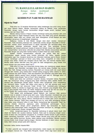 VI. RASULLULLAH DAN HADITS
Kenapa kalian membunuh
para utusan Allah...?
 
KEHIDUPAN NABI MUHAMMAD
 
Hijrah ke Thaif
 
Pada tahun ke -10 kenabian Muhammad, beliau kedatangan dua puluh orang utusan
dari kaum Nasrani Najran. Mereka memerlukan datang ke Mekkah untuk menghadap
Rasulullah, dengan tujuan hendak membuktikan dengan kepala sendiri, betulkah beliau
seorang nabi dan Rasul Allah.
Mereka datang karena di Najran mereka mendengar berita yang disiarkan oleh umat
Islam yang hijrah ke negeri Habasyah bahwa nabi atau rasul Allah yang pernah diberitakan
(dinubuatkan) dalam kitab suci mereka (Injil) telah dibangkitkan di kota Mekkah dan telah
menyiarkan seruannya di tengahtengah bangsanya.
Setibanya mereka di kota Mekah, dengan diam -diam mereka mencari-cari
Rasulullah. Tidak berselang beberapa hari, bertemulah mereka dengan Rasulullah di Ka'bah.
Kemudian mereka duduk bersama-sama di depan Rasulullah dan bercakap-cakap serta
menyampaikan beberapa pertanyaan kepada Nabi saw. Para pembesar Quraisy
menyaksikan dari tempat pertemuan mereka di kanan-kiri Ka'bah. Utusan dari Najran meneliti
clan memperhatikan benar-benar sifat-sifat dan pribadi Nabi. Mereka mencocokkan sifat-sifat
Rasulullah dengan apa yang telah mereka ketahui di dalam Kitab Suci (Injil) mereka.
Setelah mereka memperhatikan sifat-sifat dan pribadi Nabi dan selesai
membicarakan segala sesuatu yang mereka kehendaki dari beliau, kepada mereka
disampaikan agar mau mengikuti seruannya dan dibacakan beberapa ayat al Quran. Setelah
mereka mendengar ayat-ayat al Quran yang beliau baca, mengalirlah air mata mereka.
Dengan tulus ikhlas, mereka lalu mengikuti seruan Nabi saw. clan beriman kepada beliau.
Mereka sadar bahwa sifat-sifat yang ada pada diri Nabi sebagaimana yang mereka lihat
sesuai dengan apa yang tertera dalam Injil.12
Pada tahun itu juga, dua orang yang dicintai beliau dan mendukung segala dakwah
yang dilakukan oleh Rasulullah meninggal dunia, Istri tercinta beliau Khadijah clan paman
beliau Abu Talib. Sebagai seorang manusia, Rasulullah pun merasa sedih dan susah tatkala
ditinggal oleh mereka, yang seakan-akan menjadi tulang punggung beliau selama ini, beliau
sangat berduka dan pedih hatinya. Tidak ada kepedihan dan kedukaan yang lebih besar yang
beliau rasakan selama sepuluh tahun kenabian kecuali pada saat itu. Sehingga tahun ini
banyak disebut orang dengan "'aam al Huzni" tahun kesedihan.
Ketika para ketua dan pembesar musyrikin Quraisy menyadari bahwa Rasulullah
tidak lagi mempunyai tulang punggung yang dapat melindungi beliau apabila disakiti clan
dianiaya atau diperlakukan dengan kejam, mereka makin menjadi-jadi untuk menghalangi
dan memusuhi beliau. Terpikir oleh beliau untuk pergi ke Taif, ada seorang yang masih
keluarga dekat beliau dari keturunan Tsaqif. Di kota Thaif, merekalah yang memegang
kekuasaan. Ketika itu mereka itu tinggal tiga orang, yaitu: Kinanah yang bergelar Abdu Jaffi,
Mas'ud yang bergelar Abdu Kulal, dan Habib. Ketiganya adalah anak dari Amr bin Umair bin
Auf Ats-Tsaqafi dan masing-masing memegang kekuasaan di kota Thaif.
'Thaif adalah kota perdagangan seperti Mekkah, dan Inesl:ipun tidak seramai
Mekkah, kota itu terletak di daerah yang lebih subur. Ketika Rasulullah mendekati kota yang
dikelilingi tembok di atas bukit itu, dia harus berjalan melalui kebun-kebun yang indah, kebun
buah-buahan clan kebun jagung. Namun memasuki kota itu melalui jalan umum merupakan
resiko karena keluarga Tsaqif, yang menjaga kuil kuno itu, tentu telah tersinggung dengan
sikap beliau yang mengutuk kultus al Lata. Beliau mengunjungi tiga bersaudara Tsaqif dan
meminta mereka menerima agamanya serta memberinya perlindungan. Namun
permintaannya ditolak dengan penuh penghinaan. Bahkan tiga bersaudara itu begitu
marahnya akan kelancangan beliau mengajukan permintaan semacam itu, sehingga mereka
menyuruh budak-budak mereka mengejar Rasulullah.
Untuk menghindari kejaran itu, Rasulullah berlindung di sebuah kebun buah milik
Utbah bin Rabi'ah dan saudara lelakinya Syaihah. Pada saat itu keduanya tengah duduk-
duduk di kebun dan menyaksikan pengejaran itu. Di Mekah mereka berada di garis terdepan
dalam menentang Rasulullah, namun mereka adalah laki-laki yang cukup adil dan merasa
tertekan juga melihat kaumnya, Quraisy, dalam pelarian yang memalukan. Mereka mengirim
seorang budak muda dengan sepiring anggur. Gemetar ketakutan di dalam kebun, sehingga
beliau telah merasa sampai pada akhir dayanya.
 
Kemudian beliau berdoa kepada Allah:
 
"Ya Allah, pada-Mu aku mengeluh atas kelemahanku, miskin dayaku dan kerendahanku
di hadapan manusia lain. Yang Maha Perrgasih, Kaulah Tuhan bagi kaum lemah dan
This document is created with trial version of CHM2PDF Pilot 2.15.74.
 