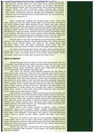 Kaulah Tuhanku. Kepada siapa Kau akan mempercayakanku? Kepada seorang yang
jauh yang akan menyalah gunakan aku? Atau kepada musuh yang Kau beri kekuatan
melebihi kekuatanku? Jika Kau tidak murka padaku, aku tak peduli. Pilihan-Mu jauh
lebih luas daripada pilihanku. Aku mohon perlindungan dalam cahaya-Mu jauh lebih luas
daripada pilihanku. Aku mohon perlindungan dalam cahaya-Mu yang menerangi
kegelapan dan benda-benda di dunia ini, dan sesudahnya yang telah disusun dengan
tertib. Asalkan kemurkaan-Mu tidak turun kepadaku atau kemarahan-Mu membakarku.
Segalanya hanya untuk Kepuasan-Mu dan semoga Engkau puas. Tak ada kekuatan yang
dapat selamat di hadapan-Mu. 13
 
Hampir seketika Allah menjawab doa Rasulullah dengan sebuah "tanda" ketika
Addas, sang budak muda, tiba dengan sepiring anggur. Dia seorang Kristen dari Ninifeh di
Iraq modern terkesima ketika melihat Rasulullah berdo'a "dengan nama tuhan" sebelum
makan. Sebaliknya, Rasulullah juga terkesima dan gembira mendengar Addas datang dari
Niniveh, kota asal Nabi Yunus, dan dikatakannya kepada Addas bahwa dia juga seorang Nabi
sehingga dia adalah "saudara" Yunus. Addas begitu terhanyut sehingga dia mencium kepala
Nabi Muhammad, tangan dan kakinya, sementara Utbah dan Syaibah memperhatikan insiden
itu dari kejauhan. Rasulullah tak lagi merasa sendirian setelah kontaknya dengan salah
seorang Ahli Kitab dan pengingat bagi seluruh masyarakat di dunia di luar Arab. Selanjutnya,
Rasulullah dan Zaid melanjutkan perjalanan menuju Mekkah dengan susah dan lelah.
Kepergian beliau ke Thaif tanpa sepengetahuan para pemuka Quraisy di Mekah yang
bertujuan untuk mendapat pertolongan dari pembesar-pembesar Thaif, akhirnya terdengar
oleh para pemuka musyrikin Quraisy. Oleh sebab itu, para pemuka Quraisy telah
memutuskan dengan suara bulat dalam musyawarah mereka bahwa Nabi tidak
diperkenankan pulang clan berdiam di Mekah, terutama bertetangga dengan kaum Quraisy.
Dua Kepala keluarga yang pertama dijumpai oleh beliau, Akhnas bin Syariq dari klan
Zuharah clan Suhail bin Amr dari klan Amir, keduanya menolak untuk memberi perlindungan
kepada beliau, namun yang ketiga, Muth'im bin Adi, kepala keluarga Naufal, memberi
perlindungan kepada beliau sehingga dapat memasuki kota dengan aman.14
 
Hijrah ke Madinah
 
Meskipun Rasulullah diterima di Mekah, ini bukan solusi jangka panjang. Pada saat
itu Rasulullah mulai berkhotbah pada peziarah Badui yang datang untuk musim haji, sambil
berharap menemukan pelindung yang lebih permanen di antara mereka. Beliau mulai
memperluas misinya dengan memasukkan sukusuku Badui sangat kasar dan menghina,
clan tak menampakkan minat sedikitpun pada agama Islam.
Pada musim haji tahun 620, ketika Rasulullah berkunjung dari satu kemah ke
kemah lainnya, beliau menjumpai 6 orang dari Yatsrib. Rasulullah duduk bersama mereka,
menceritakan kepada mereka tentang misinya dan membacakan al Quran. Kali ini, bukannya
mendapat kekasaran dan penolakan, beliau mend apati orang Arab yang penuh perhatian
clan bersemangat. Ketika beliau selesai berbicara, mereka saling memandang satu dengan
yang lainnya dan berkata bahwa ini pasti sang Nabi yang sering dibicarakan orang-orang
Yahudi di Yastrib. Selama bertahun-tahun orang-orang Yahudi itu telah mencela tetangganya,
kaum penyembah berhala, dengan kisah-kisah seorang Nabi yang akan menghancurkan
mereka, seperti sukusuku kuno Arab Ad clan Aram dibinasakan. Jika Muhammadlah Nabi
yang dimaksudkan itu, sangat penting untuk mencegah para Yahudi itu menemukannya
terlebih dahulu. Seketika itu luga mereka melihat bahwa Muhammad dapat memecahkan
banyak masalah yang tak dapat diatasi di Yatsrib.15
Adapun keenam orang tersebut itu adalah As'ad bin Zurarah dari bani an Najjar, Rafi
bin Malik dari bani Zuraik, Auf bin Harits dari Bani an Najjar, Quthbah bin Amir dari Bani slamh,
Uqbah bin Amir dari Bani Hiram, clan Jabir bin Abdiwah dari Bani Ubaid. Setelah enam orang
tersebut menerima dakwah Islam, Rasulullah mengajak mereka pindah ke tempat yang lebih
sunyi, yakni suatu tempat yang terletak di bawah bukit Aqabah. Di tempat itulah mereka
menerima Islam. Setelah berunding mereka menyatakan percaya dengan sungguh-sungguh
terhadap kerasulan Nabi Muhammad saw. dan mengharapkan mereka untuk bersatu dan
saling menolong untuk menyiarkan agama Islam.
Setelah keenam orang tersebut kembali ke Madinah, mereka menyiarkan
keislamannya kepada seluruh penduduk Madinah sekaligus mengembangkan seruan
Rasulullah ke tengah-tengah masyarakatnya. Mereka menceritakan adanya seorang Nabi dan
Rasul terakhir yang dibangkitkan di kota Mekah. Oleh sebab itu, nama Nabi Muhammad
menjadi terkenal di kalangan penduduk Madinah, padahal beliau belum pernah datang
kesana.
Pada musim haji berikutnya, yaitu tahun ke 12 dari kenabian, sebagaimana telah
mereka janjikan sendiri, lima dari enam orang tersebut datang lagi ke Mekah bersama
dengan kawan-kawan mereka dari Yatsrib sebanyak tujuh orang. Jadi, mereka berjumlah dua
belas orang. Kedua belas orang ini kemudian di bai'at oleh Nabi. Mereka akhirnya menjadi
penolong dan pembela Rasulullah.
Demikian juga pada musim haji berikutnya ada 75 orang lagi yang datang, 73 laki-
laki dan dua perempuan. Nabi membai'at 75 orang tersebut. Dan mereka juga siap untuk
melindungi Rasulullah.
This document is created with trial version of CHM2PDF Pilot 2.15.74.
 