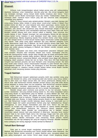 setelah hijrah.17
 
Ghazwah
 
Al-Quran mulai mengembangkan sebuah teologi perang yang adil: kadang-kadang
diperlukan bertempur untuk melestarikan nilai-nilai yang baik. Jika ummat beragama tidak
siap menangkis serangan, semua tempat shalat mereka (misalnya) akan hancur. Tuhan
akan memberi ummat Muslim kemenangan hanya jika mereka "melaksanakan shalat dan
membayar zakat", membuat hukum -hukum yang adil clan terhormat serta menciptakan
masyarakat yang sejahtera.
Wahyu ini hanya merujuk pada sahabat-sahabat Muhajirin, yang telah dianiaya oleh
orang-orang Quraisy ketika mereka di giring keluar rumah-rumah mereka di Mekah. Para
sahabat Anshar tak diberi izin untuk berperan serta dalam peperangan, karena mereka tak
punya pertengkaran resmi dengan Mekkah. Dia memiliki rencana penyerangan yang
sederhana, yaitu ghazwu atau penyerbuan yang menjadi kesenangan bangsa di Arab dan
merupakan cara yang diterima untuk mendapatkan kebutuhan hidup dalam masa sulit. Kaum
Muhajirin memiliki peluang kecil untuk mencari nafkah di Madinah. Pada umumnya dulu
mereka bekerja di bank, dibagian keuangan dan para pedagang. Mereka tak tahu apa-apa
tentang bertani kurrna meskipun di sana disediakan tanah bagi mereka untuk memulai
usaha pertaniannya. Mereka tergantung kepada Para sahabat Anshar untuk hidup mereka
dan akan menjadi benalu di ummat kecuali mereka segera menemukan sumber pendapatan
yang mandiri. Tidak setiap orang dapat melakukan apa yang dilakukan pedagang muda
cerdas Abdurrahman begitu tiba di Madinah: dia hanya bertanya dimana letak pasar, Dan
dengan cepat menciptakan penghasilan bagi dirinya sendiri berkat jual-beli yang berhasil.
Hanya ada sedikit peluang berdagang di Madinah dan Mekkah memiliki monopoli usaha
bisnis berskala besar.
Ghazwu merupakan cara keras untuk mengamankan perputaran kekayaan pada
masa nomaden. Penyerbu akan menyerbu wilayah suku musuh, menangkapi unta-unta,
ternak dan barang-barang mereka, dengan tetap menjaga agar tak terjadi pertumpahan darah
yang dapat menimbulkan vendetta (balas dendam). Madinah terletak di tempat yang cocok
untuk menyerang karavan orang-orang Mekkah, yang seringkali hanya dijaga oleh beberapa
pedagang, dalam perjalanan mereka dari dan ke Syiria. Pada tahun 623 Nabi Muhammad
mengirim dua kelompok penyerbu dari kaum Muhajirin untuk menyerang karavan. Dia tidak
pergi sendiri pada mulanya, namun memercayakan ekspedisi itu pada Hamzah atau prajurit
berpengalaman Ubaidah bin' al Harits. Tak seorangpun di Arab diturunkan derajatnya oleh
serangan -serangan ini, meskipun mereka mungkin terkejut bahwa ummat Muslim memiliki
keberanian untuk menyerang saudara mereka yang berkuasa.
 
Tragedi Nakhlah
 
Nabi Muhammad mengirim sekelompok penyerbu terdiri atas sembilan orang, yang
dipimpin oleh Abdullah bin Jahsy, untuk menyerang salah satu karavan yang menuju selatan.
Saat itu akhir bulan suci Rajab (Januari 624), dan semua pertempuran dilarang keras di
seluruh Arab. Nabi Muhammad memberi Abdullah perintah tertutup yang tidak boleh dibuka
sampai ekspedisi itu berada dalam dua hari perjalanan. Nabi Muhammad membuat Abdullah
berjanji untuk tidak memaksa kawan-kawannya. Mereka pergi lebih dekat ke Mekkah
dibanding ekspedisi penyerbuan sebelumnya dan hal itu tampak membahayakan.
Abdullah dengan patuh membuka surat perintah itu dua hari kemudian. Sumber-
sumber memberikan versi yang berbeda tentang naskah itu. Ibnu Ishaq mengatakan bahwa
orang-orang Muslim itu diperintahkan pergi ke Nakhlah, di antara Mekkah dan Thaif, dan
hanya mengintai karavan. Namun ahli sejarah abad ke-9, Nabi Muhammad bin Umar al-
Waqidi menyatakan, surat itu berbunyi: "Pergilah ke lembah Nakhlah dan lakukan serangan
mendadak pada suku Quraisy. Ini berarti bahwa penyerbu Muslim itu akan melanggar bulan
suci. Nabi Muhammad mungkin memiliki beberapa alasan tentang ini: bulan-bulan suci ini
merupakan bagian dari system penyembahan berhala yang ingin diselesaikannya. Dengan
melanggarnya, itu sama dengan merendahkan para dewi kuno. Namun dua dari para
penyerbu itu mungkin ingin melepaskan diri dari ekspedisi itu, karena mereka kehilangan
untanya pada pemberhentian berikutnya dan menyuruh ketujuh kawannya untuk
meninggalkan mereka. Ketika Abdullah dan rombongannya tiba di Nakhlah, mereka
menemukan sebuah karavan kecil yang berkemah di dekat sana. Apa yang herus mereka
lakukan? Saat itu hari terakhir Rajab namun bila menunggu hingga esok hari, yaitu ketika
pertempuran diizinkan lagi, karavan itu tentu telah mencapai daerah yang aman yang
dilindungi mekkah. Mereka memutuskan untuk menyerang. Panah pertama mereka
menewaskan satu dari tiga pedagang dan yang lain langsung menyerah. Abdullah membawa
kedua pedagang clan barang dagangan mereka kembali ke Madinah.18
 
Yahudi Bani Qoinuqa'
 
Pada saat itu ummat tengah menghadapi pengepungan kaum Quraish di luar
Madinah. Nabi Muhammad memandang suku Yahudi menjadi sebuah resiko keamanan. Jika
bala tentara Mekkah hendak berkemah di selatan Madinah, yang merupakan wilayah dua
suku paling berpengaruh, para tentara Yahudi dapat dengan mudah bergabung dengan
This document is created with trial version of CHM2PDF Pilot 2.15.74.
 