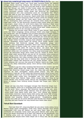 Quraisy, yang mereka anggap sebagai sekutu. Jika Quraisy menyerang kota dari utara, yang
merupakan pilihan terbaik mereka, suku Yahudi dapat menyerang Muslim dari belakang
sehingga mereka benar-benar terkepung. Nabi Muhammad menyadari bahwa dia harus
menghentikan pertikaian ini. Orang Yahudi yang telah beralih ke Islam memberinya informasi
bahwa Bani Qoinuqa', suku terkecil di antara mereka, adalah yang paling keras terhadap
ummat. Sebelum hijrah mereka merupakan sekutu Ibnu Ubbay dan setelah perang Badar
mereka memutuskan perjanjian mereka dengan Nabi Muhammad dan menghidupkan
kembali persekutuan lama untuk membesarkan oposisi dan menyingkirkan Nabi. Wilayah
mereka lebih dekat ke pusat "kota" Madinah. Tak seperti dua suku lainnya, mereka bukan
petani melainkan pandai besi dan tukang kayu. Segera setelah Badar dan pembelotan Ka"ab
ke Mekkah, Nabi Muhammad mengunjungi mereka di wilayah mereka dan mendesak mereka
agar menerimanya sebagai nabi demi tradisi agama mereka yang sama. Yahudi suku
Qoinuqa' mendengarkan dakam keheningan dan menjawab bahwa mereka tak bermaksud
tinggal dalam ummat: "Oh Nabi Muhammad, tampaknya engkau berpikir bahwa kami adalah
orang-orangmu. Jangan menipu diri sendiri karena engkau telah berperang di Badar tanpa
sedikit pun pengetahuan tentang perang dan memenangkannya; karena demi Tuhan jika
kami memerangimu, akan kau lihat bahwa kami adalah laki-laki sejati!" Setelah ancaman ini,
Nabi Muhammad menarik diri dan menunggu perkembangan.
Beberapa hari kemudian terjadi sebuah insiden di pasar Qoinuqa'. Salah seorang
pandai besi Yahudi mengganggu seorang perempuan Muslim yang tengah berdagang di
sana. Dengan diam -diam dia mengaitkan ujung rok bawah perempuan itu di bagian belakang
ke bagian atas pakainnya, sehingga ketia berdiri, sebagian tubuh bagian bawah perempuan
itu akan terekspos. Perasaan terpendam antara ummat Muslim dan Yahudi Qoinuqa' agaknya
sudah begitu memuncak, sehingga ketika salah seorang Anshar melompat ke arah pandai
besi itu dengan teriakan kemarahan, langsung terjadi perkelahian mengerikan antara kedua
kelompok, menewaskan seorang Muslim dan seorang Yahudi. Dengan demikian jumlah
korban seimbang. Nabi Muhammad dipanggil, dalam kapasitasnya sebagai hakim
perselisihan, untuk mengembalikan perdamaian. Namun kaum Yahudi menolak arbitrasinya,
membuat barikade ke benteng mereka, dan menyeru pada sekutu Arab untuk membantu
mereka. Qoinuqa' memiliki sekitar 700 orang siap tempur. Jika sekutu Arab mereka
menjawab panggilan itu sambil membawa kekuatan mereka untuk berhadapan dengan Nabi
Muhammad, mereka akan sulit dikalahkan. Ibnu Ubbay sangat bersemangat untuk menolong
Qoinuqa' dan berkonsultasi dengan sekutu mereka yang lain, Ubadah bin Shamit. Namun
Ubadah adalah adalah seorang Muslim yang taat dan dia menunjukkan bahwa persekutuan
lamanya dengan ummat Yahudi telah dibatalkan begitu mereka menandatangani perjanjian
dengan Nabi Muhammad. Ubnu Ubbay menyadari bahwa dia tak sanggup membantu karena
sebagian orang Arab tetap berdiri kukuh di belakang Nabi. Qoinuqa' berharap memimpin
pemberontakan melawan Nabi Muhammad dan para sahabat Muhajirin, namun malahan,
mereka terkepung oleh suku-suku Arab yang ada di Madinah. Selama dua minggu mereka
menunggu Ibnu Ubbay melaksanakan janjinya, namun akhirnya mereka terpaksa menyerah
tanpa syarat.
Seketika itu juga Ibnu Ubbay mendatangi Nabi Muhammad dan memohon agar Nabi
memperlakukan mereka dengan baik. Ketika Nabi tidak menjawab, Ubbay menarik kerah
bajunya. Nabi Muhammad menjadi sangat marah. Ibnu Ubbay tetap pada pendiriannya :
bagaimana dia dapat meninggalkan sahabat sahabat lamanya, yang telah sering
membantunya di masa lalu? dia tahu bahwa Nabi Muhammad berhak, sesuai konvensi Arab,
untuk menghabisi seluruh suku, namun Nabi Muhammad membiarkan orang-orang Qainuqa'
hidup dengan catatan mereka harus meninggalkan oase. Ibnu Ubbay diminta untuk
menemani mereka keluar Madinah. Begitu mereka mengerti bahwa Ibnu Ubbay tak lagi
memiliki kekuatan untuk menolong mereka, Qainuqa' siap meninggalkan tempat tinggalnya.
Berikut ini ungkapan Karen Amstrong tentang hubungan Nabi dengan kaum Yahudi di
Madinah:
 
"Sangat sulit bagi orang Barat menanggapi hubungan Nabi Muhammad dengan kaum
Yahudi di Madinah, karena hal ini mengangkat terlalu banyak hal memalukan dari masa
lalu kita sendiri. Namun perjuangan Nabi Muhammad menghadapi tiga suku utama
Yahudi di oase amat berbeda dengan kebencian rasial dan agama yang menyerang
ummat Kristen Eropa selama hampir seribu tahun. Terror irasional yang dirasakan
ummat Kristen menemukan ekspresi finalnya dalam perang salib secular Hitler terhadap
Yahudi. Nabi Muhammad tak memiliki fantasi dan hal menakutkan itu. Dia tak memiliki
kehendak untuk menjadikan Madinah sebagai Judenrein. Perselisihannya dengan
Qainuqa' murni politis dan tak pernah diteruskan pada klan-klan kecil Yahudi di Madinah
yang tetap setia pada Perjanjian dan hidup bersama kaum Muslim dalam damai".
 
Yahudi Bani Quraidzah
 
Pada bulan Maret 627, orang-orang Mekah dan para sekutu mereka sedang menuju
Madinah dengan tentara beranggotakan 10.000 orang. Sedang Rasulullah hanya berhasil
mengumpulkan 3.000 orang dari Madinah dan para sekutu Badui. Maka tak mungkin
memaksakan diri menghadapi mereka seperti yang pernah dilakukan dalam perang Uhud.
Semua kaum Muslim memberikade diri ke dalam "kota" Madinah tak sulit dipertahankan. Kota
ini dikelilingi jurang curam dan batu-batuan vulkanis di tiga sisi. Relatif lebih mudah
untukmelewati jalan daripada berlari melalui wilayah sulit ini menuju oase. Dari sisi utaralah
This document is created with trial version of CHM2PDF Pilot 2.15.74.
 