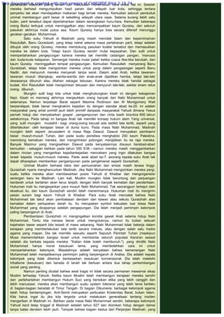 pertahanan Madinah paling lemah dan Rasulullah menemukan cara untuk hal ini. Setelah
mereka berhasil mengumpulkan hasil panen dari wilayah luar kota, sehingga tentara
penyerbu tak akan mendapatkan makanan bagi ternak mereka. Kemudian seluruh penduduk
ummat membangun parit besar di sekeliling wilayah utara oase. Selama kurang lebih satu
bulan, parit tersebut dapat dipertahankan dalam serangkaian huru-hara. Kemudian beberapa
orang Badui terbujuk untuk meninggalkan atau mencampakkan kaum Quraisy, dan seluruh
pasukan akhirnya mulai putus asa. Kaum Quraisy hanya bisa secara difensif menunggu
gerakan-gerakan Muhammad.
Satu suku Yahudi di Madinah yang masih menolak Islam dan kepemimpinan
Rasulullah, Banu Quraidzah, yang tetap netral selama masa pertahanan parit, tetapi setelah
dibujuk oleh orang Quraisy, mereka mendukung pasukan koalisi tersebut dan memasukkan
mereka ke dalam kota. Tetapi kaum Quraisy sendiri mulai kepayahan. Dan sulit untuk
mempertahankan pengepungan karena mereka tak memiliki cadangan pangan, 'manusia
dan kuda-kuda kelaparan. Semangat mereka mulai patah ketika cuaca tiba-tiba berubah, dan
kaum Quraisy  meninggalkan tempat pengepungan. Kemudian Rasulullah  menyerang Banu
Quraidzah, tetapi tidak mengizinkan mereka untuk pergi dalam pengasingan seperti Banu
Nadlir, dan menyuruh mereka menyerah tanpa sarat. Dalam adat Arab, ketika tawanan-
tawanan musuh ditangkap, wanita-wanita dan anak-anak dijadikan hamba, tetapi laki-laki
dewasanya dibunuh atau ditahan sebagai tebusan, Karena mereka tidak handal sebagai
budak. Kini Rasulullah tidak mengizinkan tebusan dan menyuruh laki-laki, sekitar enam ratus
orang, dibunuh.
Mungkin sulit bagi kita untuk tidak menghubungkan kisah ini dengan kekajaman
Nazi. Kisah ini memang akhirnya menjauhkan orang banyak dari Nabi Muhammad untuk
selamanya. Namun terpelajar Barat seperti Maxime Rodinson dan W Montgomery Watt
berpendapat, tidak benar menghakimi kejadian itu dengan standar abad ke-20. ini adalah
masyarakat yang amat primitif jauh lebih primitif daripada masyarakat Yahudi dimana Yesus
pernah hidup dan menyebarkan gospel ,:pengampunan dan cinta kasih kira-kira 600 tahun
sebelumnya. Pada tahap ini bangsa Arab tak memiliki konsep hukum alam Yang universal,
yang sulit -mungkin mustahil - bagi orang-orang kecuali ada sedikit tata tertib, seperti yang
diberlakukan oleh kerajaan besar di dunia kuno. Pada masa Nabi Muhammad, Madinah
mungkin lebih seperti Jerussalem di masa Raja Dawud. Dawud merupakan pembasmi
besar musuh-musuh Tuhan, dan pada suatu peristiwa menghabisi 200 kaum Palestina,
memotong kemaluan mereka, dan mengirimkan potongan menjijikkan itu ke raja mereka.
Banyak Mazmur yang mengisahkan Dawud pada kenyataannya disusun berabad-abad
kemudian - sebagian bahkan pada tahun 550 S.M. - namun mereka masih menggambarkan
dalam rincian yang mengerikan kejadiankejadian mencekam yang ingin dilakukan bangsa
Israel kepada musuh-musuh mereka. Pada awal abad ke-7, seorang kepala suku Arab tak
dapat diharapkan memberikan pengampunan pada pengkhianat seperti Quraizhah.
Ummat Muslim berhasil lolos dari pemusnahan dan emosi masih terasa tinggi.
Quraizhah nyaris menghancurkan Madinah. Jika Nabi Muhammad mengizinkan mereka pergi,
suatu ketika mereka akan membesarkan posisi Yahudi di Khaibar dan mengorganisisr
serangan baru ke Madinah. Lain kali, Muslim mungkin tidak beruntung dan perjuangan
berdarah untuk bertahan akan terus terjadi, dengan lebih banyak kematian dan penderitaan.
Hukuman mati itu mengesankan para musuh Nabi Muhammad. Tak seorangpun terkejut oleh
eksekusi itu, dan kaum Quraizhah sendiri telah menerimanya. Hukuman mati itu mengirim
pesan suram bagi kaum Yahudi di Khaibar. Para suku Arab mencatat bahwa Nabi
Muhammad tak takut akan pembalasan dendam dari kawan atau sekutu Quraizhah atas
kematian dalam pertupahan darah itu. Itu merupakan symbol kekuatan luar biasa Nabi
Muhammad yang dicapainya setelah pengepungan. Dia telah menjadi pemimpin kelompok
paling berpengaruh di Arab.
Pembantaian Quraizhah ini mengingatkan kondisi gawat Arab selama hidup Nabi
Muhammad. Tentu kita merasa benar untuk mengutuknya, namun itu bukan sebuah
kejahatan besar seperti bila terjadi di masa sekarang. Nabi Muhammad tidak bekerja dalam
kerajaan yang memberlakukan tata tertib secara meluas, atau dengan salah satu tradisi
agama yang mapan. Dia tak memiliki sesuatu seperti Sepuluh Perintah Tuhan (meskipun
Musa memerintahkan bangsa Israel untuk membantai seluruh populasi Kana'an sesaat
setelah dia berkata kepada mereka: "Kalian tidak boleh membunuh."). yang dimiliki Nabi
Muhammad hanya moral kesukuan lama, yang membolehkan cara ini untuk
mempertahankan kelompok. Masalahnya adalah kenyataan bahwa kemenangan Nabi
Muhammad telah menjadikannya pemimpin paling berpengaruh di Arabia. Dia adalah kepala
kelompok yang tidak dibentuk berdasarkan kesukuan konvensional. Dia telah melebihi
tribalisme (kesukuan) dan berada di tanah tak bertuan antara dua tahap perkembangan
social yang penting.
Namun penting dicatat bahwa awal tragis ini tidak secara permanen mewarnai sikap
Muslim terhadap Yahudi. Ketika kaum Muslim telah membangun kerajaan mereka sendiri
dan perlahanlahan membangun Hukum Suci yang berisikan etika yang lebih canggih dan
lebih manusiawi, mereka akan membangun suatu system toleransi yang telah lama berlaku
di bagian-bagian beradab di Timur Tengah. Di bagian Oikumene, berbagai kelompok agama
telah hidup berdampingan. Anti-Semit merupakan perbuatan Kristenitas Barat, bukan Islam.
Kita harus ingat itu jika kita tergoda untuk melakukan generalisasi tentang insiden
mengerikan di Madinah ini. Bahkan pada masa Nabi Muhammad sendiri, beberapa kelompok
Yahudi kecil tetap tinggal di Madinah setelah tahun 627 dan diizinkan hidup dengan damai
tanpa balas dendam lebih jauh. Tampak bahwa bagian kedua dari Perjanjian Madinah, yang
This document is created with trial version of CHM2PDF Pilot 2.15.74.
 