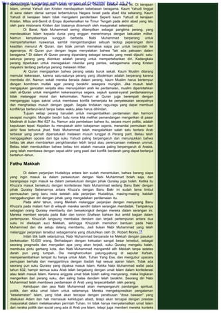 berhubungan denga populasi Yahudi di pemukiman, disusun setelah masa ini. Di kerajaan
Islam, ummat Yahudi dan Kristen mendapatkan kebebasan beragama. Kaum Yahudi tinggal
di sana dalam damai sampai terbentuknya Negara Israel pada abad kita sekarang. Kaum
Yahudi di kerajaan Islam tidak mengalami penderitaan Seperti kaum Yahudi di kerajaan
Kristen. Mitos anti-Semit di Eropa diperkenalkan ke Timur Tengah pada akhir abad yang lalu
oleh para misionaris Kristen dan biasanya dicemooh oleh masyarakat setempat.
Di Barat, Nabi Muhammad sering ditampilkan sebagai panglima perang, yang
mendesakkan Islam kepada dunia yang enggan menerimanya dengan kekuatan militer.
Namun kenyataannya sungguh berbeda. Nabi Muhammad berperang untuk
mempertahankan nyawanya, sambil mengembangkan sebuah teologi peperangan demi
keadilan menurut Al Quran, dan tidak pernah memaksa siapa pun untuk berpindah ke
agamanya. Al Quran pun dengan tegas menyatakan bahwa "tak ada paksaan dalam
beragama." Di dalam Al Quran perang dipandang sebagai sesuatu yang mesti dijauhi: satu-
satunya perang yang diizinkan adalah perang untuk mempertahankan diri. Kadangkala
perang diperlukan untuk menegakkan nilainilai yang pantas, sebagaimana orang Kristen
meyakini tentang perlunya perang melawan Hitler.
Al Quran mengajarkan bahwa perang selalu buruk sekali. Kaum Muslim dilarang
memulai kekerasan, karena satu-satunya perang yang dibolehkan adalah berperang karena
membela diri. Namun sekali mereka berada dalam perang, kaum Muslim harus bertempur
dengan komitmen mutlak agar perang berakhir sesegera mungkin. Jika musuh telah
mengajukan gencatan senjata atau menunjukkan arah ke perdamaian, muslim diperintahkan
oleh al-Quran untuk mengakhiri kekerasannya segera, sejauh syarat-syarat perdamaiannya
tidak melanggar moral dan kehormatan. Namun al Quran juga berempati dengan
menganggap tugas sakral untuk membawa konflik bersenjata ke penyelesaian secepatnya
dan menghadapi musuh dengan gagah. Segala tindakan ragu-ragu yang dapat membuat
konfliknya berlarut-larut tanpa batas waktu jelas harus dihindari.
Tujuan setiap perang haruslah untuk mengembalikan perdamaian dan harmoni
secepat mungkin. Mungkin berdiri bulu roma kita melihat pemandangan mengerikan di pasar
Madinah di bulan Mei 627 itu. Namun ada pembelaan bahwa itu, secara murni politis, adalah
keputusan tepat. Kejadian itu merupakah akhir kekejaman sejenis, menandai permulaan dari
akhir fase terburuk jihad. Nabi Muhammad telah mengalahkan salah satu tentara Arab
terbesar yang pernah dipersatukan melawan musuh tunggal di Perang parit. Beliau telah
menggagalkan oposisi dari tiga suku Yahudi paling berpengaruh dan menunjukkan bahwa
beliau tak akan membiarkan pengkhianatan lebih lanjut atau perencanaan melawan ummat.
Beliau telah membuktikan bahwa beliau kini adalah manusia paling berpengaruh di Arabia,
yang telah membawa dengan cepat akhir yang pasti dari konflik berdarah yang dapat berlanjut
bertahun-tahun.
 
Fathu Makkah
 
Di dalam perjanjian Hudaibiya antara lain sudah menentukan, bahwa barang siapa
yang ingin masuk ke dalam persekutuan dengan Nabi Muhammad boleh saja, dan
barangsiapa ingin masuk ke dalam persekutuan dengan pihak Quraisy juga boleh. Ketika itu
Khuza'a masuk bersekutu dengan konfederasi Nabi Muhammad sedang Banu Bakr dengan
pihak Quraisy Sebenarnya antara Khuza'a dengan Banu Bakr ini sudah lama timbul
permusuhan yang baru reda setelah ada perjanjian Hudaibiya, masing-masing kabilah
menggabungkan diri dengan pihak yang mengadakan perdamaian itu.
Pada akhir tahun, orang Mekkah melanggar perjanjian dengan menyerang Banu
Khuza'a pada malam hari di wilayah mereka sendiri dalam serangan mendadak. Tampaknya
sebagian orang Quraisy membantu dan bersekongkol dengan mereka dalam serangan ini.
Mereka memberi senjata pada Bakr dan konon Shafwan bahkan ikut ambil bagian dalam
pertempuran. Khuza'ah langsung membalas dendam dan terjadi pertempuran antara dua
suku ini diwilayah suci Mekkah, sehingga Khuza'ah memohon bantuan pada Nabi
Muhammad dan dia setuju datang membantu. Jadi bukan Nabi Muhammad yang telah
melanggar perjanjian tersebut sebagaimana yang dituduhkan oleh Dr. Robert Morey.19
Inilah titik balik selanjutnya, Nabi Muhammad berparade ke Mekkah dengan pasukan
berkekuatan 10.000 orang. Berhadapan dengan kekuatan sangat besar tersebut, sebagai
seorang pragmatis dan menyadari apa yang akan terjadi, suku Quraisy mengaku kalah,
membuka pintu gerbang kota, dan Nabi Muhammad mengambil alih Mekkah tanpa setetes
darah pun yang tumpah. Dia menghancurkan patung-patung di seputar Ka'bah,
mempersembahkan tempat itu hanya untuk Allah, Tuhan Yang Esa, dan mengubur upacara
pemujaan berhala dan menggantinya dengan ibadah haji sesuai ajaran Islam. Tidak ada
seorang pun suku Quraisy yang dipaksa masuk Islam. Ketika Nabi Muhammad wafat pada
tahun 632, hampir semua suku Arab telah bergabung dengan umat Islam dalam konfederasi
atau telah masuk Islam. Karena anggota umat tidak boleh saling menyerang, maka lingkaran
mengerikan dari perang suku, dan saling balas dendam telah berakhir. Seorang diri Nabi
Muhammad telah membawa perdamaian di Arab yang terpecahbelah oleh perang.
Kehidupan dan jasa Nabi Muhammad akan mempengaruhi pandangan spiritual,
politik, dan etika umat Islam untuk selamanya. Mereka mengekspresikan pengalaman
"keselamatan" Islam, yang tidak akan tercapai dengan penebusan "dosa bawaan" yang
dilakukan Adam dan hak memasuki kehidupan abadi, tetapi akan tercapai dengan prestasi
masyarakat dalam melaksanakan perintah Tuhan. Ini tidak hanya menyelamatkan umat Islam
dari neraka politik dan social yang ada di Arab pra Islam, tetapi juga memberi mereka konteks
This document is created with trial version of CHM2PDF Pilot 2.15.74.
 