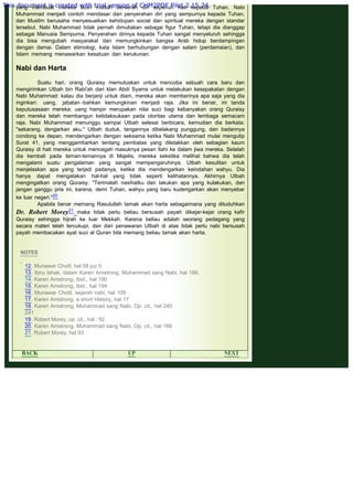 .
yang membuat mereka lebih mudah berserah diri sepenuh hati kepada Tuhan. Nabi
Muhammad menjadi contoh mendasar dari penyerahan diri yang sempurnya kepada Tuhan,
dan Muslim berusaha menyesuaikan kehidupan social dan spiritual mereka dengan standar
tersebut. Nabi Muhammad tidak pernah dimuliakan sebagai figur Tuhan, tetapi dia dianggap
sebagai Manusia Sempurna. Penyerahan dirinya kepada Tuhan sangat menyeluruh sehingga
dia bisa mengubah masyarakat dan memungkinkan bangsa Arab hidup berdampingan
dengan damai. Dalam etimologi, kata Islam berhubungan dengan salam (perdamaian), dan
Islam memang menawarkan kesatuan dan kerukunan.
 
Nabi dan Harta
 
Suatu hari, orang Quraisy memutuskan untuk mencoba sebuah cara baru dan
mengirimkan Utbah bin Rabi'ah dari klan Abdi Syams untuk melakukan kesepakatan dengan
Nabi Muhammad: kalau dia berjanji untuk diam, mereka akan memberinya apa saja yang dia
inginkan: uang, jabatan -bahkan kemungkinan menjadi raja. Jika ini benar, ini tanda
keputusasaan mereka: uang hampir merupakan nilai suci bagi kebanyakan orang Quraisy
dan mereka telah membangun ketidaksukaan pada otoritas utama dan lembaga semacam
raja. Nabi Muhammad menunggu sampai Utbah selesai berbicara, kemudian dia berkata:
"sekarang, dengarkan aku." Utbah duduk, tangannya dibelakang punggung, dan badannya
condong ke depan, mendengarkan dengan seksama ketika Nabi Muhammad mulai mengutip
Surat 41, yang menggambarkan tentang pembatas yang diletakkan oleh sebagian kaum
Quraisy di hati mereka untuk mencegah masuknya pesan Ilahi ke dalam jiwa mereka. Setelah
dia kembali pada teman-temannya di Majelis, mereka seketika melihat bahwa dia telah
mengalami suatu pengalaman yang sangat mempengaruhinya. Utbah kesulitan untuk
menjelaskan apa yang terjadi padanya, ketika dia mendengarkan keindahan wahyu. Dia
hanya dapat mengatakan hal-hal yang tidak seperti kelihatannya. Akhirnya Utbah
mengingatkan orang Quraisy: "Terimalah nasihatku dan lakukan apa yang kulakukan, dan
jangan ganggu pria ini, karena, demi Tuhan, wahyu yang baru kudengarkan akan menyebar
ke luar negeri."20
Apabila benar memang Rasulullah tamak akan harta sebagaimana yang dituduhkan
Dr. Robert Morey21 maka tidak perlu beliau bersusah payah dikejar-kejar orang kafir
Quraisy sehingga hijrah ke luar Mekkah. Karena beliau adalah seorang pedagang yang
secara materi telah tercukupi, dan dari penawaran Utbah di atas tidak perlu nabi bersusah
payah membacakan ayat suci al Quran bila memang beliau tamak akan harta.
 
 
NOTES
 
12. Munawar Cholil, hal 58 juz II
13. Ibnu Ishak, dalam Karen Amstrong, Muhammad sang Nabi, hal 186.
14. Karen Amstrong, Ibid., hal 190
15. Karen Amstrong, Ibid., hal 194
16. Munawar Cholil, sejarah nabi, hal 109
17. Karen Amstrong, a short History, hal 17
18. Karen Amstrong, Muhammad sang Nabi, Op. cit., hal 240
241
19. Robert Morey, op. cit., hal : 92
20. Karen Amstrong, Muhammad sang Nabi, Op. cit., hal 166
21. Robert Morey, hal 93
 
BACK UP NEXT
This document is created with trial version of CHM2PDF Pilot 2.15.74.
 