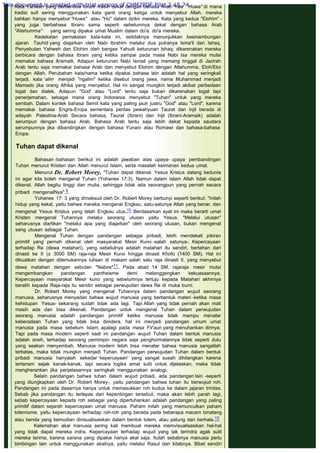 Kata Yahweh yang berbahasa Ibrani masih dekat dengan bahasa Arab "Yaa Huwa" di mana
tradisi sufi sering menggunakan kata ganti orang ketiga untuk menyebut Allah, mereka
bahkan hanya menyebut "Huwa" atau "Hu" dalam dzikir mereka. Kata yang kedua "Elohim" -
yang juga berbahasa Ibrani- sama seperti sebelumnya dekat dengan bahasa Arab
"Allahumma"  yang sering dipakai umat Muslim dalam do'a. do'a mereka.
Kedekatan pemakaian kata-kata ini, setidaknya menunjukkan kesinambungan
ajaran Tauhid yang diajarkan oleh Nabi Ibrahim melalui dua putranya Isma'il dan Ishaq.
Penyebutan Yahweh dan Elohim oleh bangsa Yahudi keturunan Ishaq; dikarenakan mereka
berbicara dengan bahasa Ibrani yang ketika sampai pada masa Nabi Isa mereka mulai
memakai bahasa Aramaik. Adapun keturunan Nabi Ismail yang memang tinggal di Jazirah
Arab tentu saja memakai bahasa Arab dan menyebut Elohim dengan Allahumma, Eloh/Eloi
dengan Allah. Perubahan kata/nama ketika dipakai bahasa lain adalah hal yang seringkali
terjadi, kata ‘alim menjadi "ngalim" ketika disebut orang jawa, nama Muhammad menjadi
Mamado jika orang Afrika yang menyebut. Hal ini sangat mungkin terjadi akibat perbedaan
logat dan dialek. Adapun "God' atau "Lord" tentu saja bukan dikarenakan logat tapi
penerjemahan, sebagai mana orang Indonesia menyebut "Tuhan" untuk yang mereka
sembah. Dalam kontek bahasa Semit kata yang paling jauh justru "God" atau "Lord", karena
memakai bahasa Engris-Eropa sementara pentas pewahyuan Taurat dan Injil berada di
wilayah Palestina-Arab Secara bahasa, Taurat (Ibrani) dan Injil (Ibrani-Aramaik) adalah
serumpun dengan bahasa Arab. Bahasa Arab tentu saja lebih dekat kepada saudara
serumpunnya jika dibandingkan dengan bahasa Yunani atau Romawi dan bahasa-bahasa
Eropa.
 
Tuhan dapat dikenal
 
Bahasan -bahasan berikut ini adalah jawaban atas upaya- upaya pembandingan
Tuhan menurut Kristen dan Allah menurut Islam, serta masalah keimanan kedua umat.
Menurut Dr. Robert Morey, "Tuhan dapat dikenal. Yesus Kristus datang kedunia
ini agar kita boleh mengenal Tuhan (Yohanes 17:3). Namun dalam Islam Allah tidak dapat
dikenal. Allah begitu tinggi dan mulia, sehingga tidak ada seorangpun yang pernah secara
pribadi mengenalNya".9
Yohanes 17: 3 yang dimaksud oleh Dr. Robert Morey berbunyi seperti berikut: "Inilah
hidup yang kekal, yaitu bahwa mereka mengenal Engkau, satu-satunya Allah yang benar, dan
mengenal Yesus Kristus yang telah Engkau utus.10 Berdasarkan ayat ini maka berarti umat
Kristen mengenal Tuhannya melalui seorang utusan yaitu Yesus. "Melalui utusan"
seharusnya diartikan "melalui apa yang diajarkan" oleh seorang utusan, bukan mengenal
sang utusan sebagai Tuhan.
Mengenal Tuhan dengan pandangan sebagai pribadi, lebih mendekati pikiran
primitif yang pernah dikenal oleh masyarakat Mesir Kuno -salah satunya-. Kepercayaan
terhadap Re (dewa matahari), yang sebetulnya adalah matahari itu sendiri, bertahan dari
dinasti ke II (± 3000 SM) raja-raja Mesir Kuno hingga dinasti Khofo (1400 SM). Hal ini
dikuatkan dengan ditemukannya tulisan di makam salah satu raja dinasti II, yang menyebut
dewa matahari dengan sebutan "Nabire"11. Pada abad 14 SM, rajaraja mesir mulai
mengembangkan pandangan pantheisme demi melanggengkan kekuasaannya.
Kepercayaan masyarakat Mesir kuno yang sebelumnya tertuju kepada Matahari akhirnya
beralih kepada Raja-raja itu sendiri sebagai perwujudan dewa Re di muka bumi.
Dr. Robert Morey yang mengenal Tuhannya dalam pandangan wujud seorang
manusia, seharusnya menyadari bahwa wujud manusia yang berbentuk materi -ketika masa
kehidupan Yesus- sekarang sudah tidak ada lagi. Tapi Allah yang tidak pernah akan mati
masih ada dan bisa dikenali. Pandangan untuk mengenal Tuhan dalam perwujudan
seorang manusia adalah pandangan primitif ketika manusia tidak mampu menalar
keberadaan Tuhan yang tidak bisa diindera, hal ini menjadi pandangan umum umat
manusia pada masa sebelum Islam, apalagi pada masa Fir'aun yang menuhankan dirinya.
Tapi pada masa modern seperti saat ini pandangan wujud Tuhan dalam bentuk manusia
adalah aneh, terhadap seorang pemimpin negara saja penghormatannya tidak seperti dulu
yang seakan menyembah. Manusia modern lebih bisa menalar bahwa manusia sangatlah
terbatas, maka tidak mungkin menjadi Tuhan. Pandangan perwujudan Tuhan dalam bentuk
pribadi manusia hanyalah sekedar ‘kepercayaan' yang sangat susah dihilangkan karena
tertanam sejak kanak-kanak, tapi secara logika amat sulit untuk dijelaskan, maka tidak
mengherankan jika penjelasannya seringkali menggunakan analogi.
Selain pandangan bahwa tuhan dalam wujud pribadi, ada pandangan lain -seperti
yang diungkapkan oleh Dr. Robert Morey-, yaitu pandangan bahwa tuhan itu berwujud roh.
Pandangan ini pada dasarnya hanya untuk memasukkan roh kudus ke dalam jajaran trinitas.
Sebab jika pandangan itu terlepas dari kepentingan tersebut, maka akan lebih parah lagi,
sebab kepercayaan kepada roh sebagai yang dipertuhankan adalah pandangan yang paling
primitif dalam sejarah kepercayaan umat manusia. Paham inilah yang memunculkan paham
totemisme, yaitu kepercayaan terhadap roh-roh yang berada pada beberapa macam binatang
atau benda yang kemudian divisualisasikan dalam bentuk totem, atau patung dan berhala.12
Kelemahan akal manusia sering kali membuat mereka memvisualisasikan hal-hal
yang tidak dapat mereka indra. Kepercayaan terhadap wujud yang tak terindra agak sulit
mereka terima, karena sarana yang dipakai hanya akal saja. Itulah sebabnya manusia perlu
bimbingan lain untuk menggunakan akalnya, yaitu melalui Rasul dan kitabnya. Bibel sendiri
This document is created with trial version of CHM2PDF Pilot 2.15.74.
 