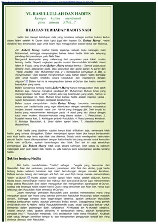 VI. RASULLULLAH DAN HADITS
Kenapa kalian membunuh
para utusan Allah...?
 
HUJATAN TERHADAP HADITS NABI
 
Hadits dan riwayat kehidupan nabi yang notabene sebagai sumber hukum kedua
dalam Islam setelah Al Quran tidak luput juga dari hujatan Dr. Robert Morey. Hadist
didistorsi dan dimanipulasi agar umat Islam ragu menggunakan wasiat kedua dari Nabinya.
 
Dr. Robert Morey melihat hadits layaknya sebuah buku karangan Nabi
Muhammad, sehingga menyayangkan bahwa dalam hadits tidak ada selayang
pandang dari penulisnya, yaitu Nabi Saw.
Mengambil kesimpulan yang melenceng dari pernyataan para tokoh muslim
tentang hadits. Seperti ungkapan penulis muslim Hammudullah Abdallah dalam
Islam In Focus, yang dinukil Robert Morey sebagai berikut : "Semua pasal-pasal
tentang iman...didasarkan pada, atau diturunkan dari ajaran-ajaran AI-qur'an dan
Tradisi (Hadits) nabi Muhammad" (hal. 21). Berdasarkan pernyataan di atas ia
menyimpulkan: "Jadi tidaklah mengherankan kalau bahan dalam Hadits dianggap
oleh umat Muslim ortodoks setara kedudukan dan inspirasinya dengan
Alqur'an".22 Dalam hal ini ia menyimpulkan bahwa al-Qur'an dan hadits memiliki
kedudukan yang sama.
         Dalam sorotannya tentang hadits Robert Morey hanya menggunakan kitab sahih
Bukhari saja. Katanya mengikuti pendapat Dr. Muhammad Muhsin Khan yang
menerjemahkan hadits sahih bukhari -satu lagi kesimpulan yang aneh-. Namun ia
setuju pendapat Dr. Muh. Muhsin Khan bahwa hadits adalah inspirasi kedua -
sudah berlawanan dengan pendapat sebelumnya-.
         Dalam upaya menyudutkan Hadits, Robert Morey  berusaha memanipulasi
makna dari hadits-hadits yang ingin dibenturkan dengan sensitifitas masyarakat
modern seperti masalah rasial dan hal-hal yang dianggap jijik. Oleh sebab itu
hadits yang mencerminkan kehidupan pada 14 abad yang lalu dibaca dengan
kaca mata modern. Masalah-masalah yang disorot adalah : 1. Perbudakan, 2.
Masalah warna kulit, 3. Kehidupan pribadi Rasulullah, 4. Rasul penutup kenabian,
5. Mukjizat Rasulullah, 6. Jihad dalam ajaran Islam. 7. Masalah thaharah
(kebersihan).
 
Kitab hadits yang dijadikan rujukan hanya kitab al-Bukhari saja, sementara kitab
hadits yang lainnya ditinggalkan. Dalam mempelajari ajaran Islam jika hanya berdasarkan
satu kitab hadits saja tentu saja tidak bisa diterima. Sebab untuk mendapatkan keakuratan
sebuah hadits harus dikomparasikan dengan hadits-hadits lain yang senada untuk kemudian
dinilai oleh al-Qur'an, apakah bertentangan atau tidak. Dari sisi ini saja sebetulnya
pembahasan Dr. Robert Morey  tidak layak secara keilmuan. Oleh sebab itu sebelum
melangkah lebih jauh dalam bab Hadits ini, ada baiknya kami ketengahkan sekilas tentang
hadits.
 
Sekilas tentang Hadits
 
Ahli hadits mendefinisikan "Hadits" sebagai : "segala yang bersumber dari
Rasulullah Saw dari perkataan, perbuatan, penetapan, sifat fisik dan akhlaq, juga berita
tentang beliau sebelum kenabian tapi masih berhubungan dengan masalah kenabian.
Definisi serupa datang dari kalangan ahli fiqih dan usul Fiqh hanya mereka menambahkan
"selain al-Qur'an."23 Hadits adalah sumber ajaran Islam kedua setelah alQur'an, karena
Hadits selain menerangkan makna dan maksud dari ayat-ayat al-Qur'an juga mencerminkan
sikap praktis Rasulullah Saw dalam mengajarkan dan mengamalkan ajaranajaran al-Qur'an.
Apalagi ada beberapa hadits seperti hadits Qudsy yang bersumber dari Allah Swt. hanya saja
lafadznya dari Rasulullah -tidak termasuk al-Qur'an-.
Dalam menyikapi perkataan Rasulullah para sahabat membedakan mana yang
merupakan ajaran dan mana yang sekedar pemikiran Rasulullah khususnya dalam masalah
duniawi. Sehingga sahabat tidak segan-segan bertanya, apakah perkataan Rasulullah
tersebut berdasarkan wahyu ataukah pemikiran beliau sendiri. Sebagaimana yang pernah
diriwayatkan oleh Al-Hakim, ketika Rasulullah memilih suatu lokasi -yang jauh dari air- untuk
bermarkas dalam peperangan Badr, sahabatnya `Al-Khubbab ibn Al-Mundzir" bertanya,
"Wahai pesuruh Allah, apakah pilihanmu ini berdasarkan wahyu, ataukah berdasarkan
pendapat -(mu)?". Rasulullah menjawab: "(ini) berdasarkan nalar wahai Khubbab". Khubbab
tidak setuju dengan pemilihan tempat itu dan menyarankan penggunaan tempat lain yang
akhirnya disetujui oleh Rasulullah..
This document is created with trial version of CHM2PDF Pilot 2.15.74.
 