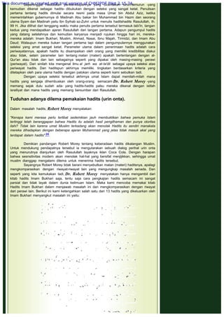 Sepeninggal Rasulullah perikehidupannya yang diceritakan turun-temurun -yang
kemudian dikenal sebagai hadits- dibukukan dengan seleksi yang sangat ketat. Penulisan
pertama tentang hadits dimulai secara resmi pada masa Umar bin Abdul Aziz, ketika
memerintahkan gubernurnya di Madinah Abu bakar bin Muhammad bin Hazm dan seorang
ulama Syam dan Madinah yaitu Ibn Syihab az-Zuhri untuk menulis haditshadits Rasulullah, th.
99 H. Jika dilihat dari tenggang waktu maka penulis pertama tersebut termasuk tabi'in, tangan
kedua yang mendapatkan ajaran Rasulullah dari tangan pertama. Adapun pengumpul hadits
yang datang setelahnya dan kemudian karyanya menjadi rujukan hingga hari ini, mereka-
mereka adalah: Imam Bukhari, Muslim, Ahmad, Nasai, Ibnu Majah, Tirmidzi, dan Imam Abu
Daud; Walaupun mereka bukan tangan pertama tapi dalam pengumpulannya menggunakan
seleksi yang amat sangat ketat. Parameter utama dalam penerimaan hadits adalah cara
periwayatannya, apakah hadits itu disampaikan oleh orang yang memiliki kredibilitas diakui
atau tidak, selain parameter lain tentang matan (materi) apakah bertentangan dengan al-
Qur'an atau tidak dan lain sebagainya seperti yang dipakai oleh masing-masing perawi
(periwayat). Dari sinilah kita mengenal ilmu al jarh wa at-ta'dil sebagai upaya seleksi atas
periwayat hadits. Dan haditspun akhirnya memiliki. tingkatan berdasarkan kriteria yang
ditetapkan oleh para ulama hadits dengan patokan utama seperti kami sebutkan tadi.
Dengan upaya seleksi tersebut akhirnya umat Islam dapat memilah-milah mana
hadits yang sengaja dihembuskan oleh orang-orang semacam Dr. Robert Morey -yang
memang sejak dulu sudah ada- yang hadits-hadits palsu mereka dikenal dengan istilah
israiliyat dan mana hadits yang memang bersumber dari Rasulullah.
 
Tuduhan adanya dilema pemakaian hadits (urin onta).
 
Dalam masalah hadits, Robert Morey menyatakan:
 
"Kenapa kami merasa perlu terlibat sedemikian jauh membuktikan bahwa pemuka Islam
tertinggi telah beranggapan bahwa Hadits itu adalah hasil pengilhaman dan punya otoritas
ilahi? Tidak lain karena umat Muslim terkadang akan menolak Hadits itu sendiri manakala
mereka dihadapkan dengan beberapa ajaran Muhammad yang jelas tidak masuk akal yang
terdapat dalam hadits".24
 
Demikian pandangan Robert Morey tentang keberadaan hadits dikalangan Muslim.
Untuk mendukung pendapatnya tersebut ia mengutarakan sebuah dialog perihal urin onta
yang menurutnya dianjurkan oleh Rasulullah layaknya iklan Coca Cola. Dengan harapan
bahwa sesnsitivitas modern akan menolak hal-hal yang bersifat menjijikkan, sehingga umat
muslim dianggap mengalami dilema untuk menerima hadits tersebut.
Sayangnya Robert Morey tidak berani menyebutkan matan (materi) haditsnya, apalagi
mengkomparasikan dengan riwayat-riwayat lain yang mengungkap masalah senada. Dan
seperti yang kita kemukakan tadi, Dr. Robert Morey  menyatakan hanya mengambil dari
kitab hadits Imam Bukhari saja, tentu saja cara pengkajian hadits semacam ini sangat
parsial dan tidak layak dalam dunia keilmuan Islam. Maka kami mencoba memakai kitab
Hadits Imam Bukhari dalam menjawab masalah ini dan mengkomparasikan dengan riwayat
dari perawi lain. Berikut ini kami ketengahkan salah satu dari 13 hadits yang dikeluarkan oleh
Imam Bukhari menyangkut masalah ini yaitu:
 
 
This document is created with trial version of CHM2PDF Pilot 2.15.74.
 