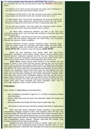 Jika dibandingkan dengan beberapa ayat Bible (mungkin ayat buatan), maka masalah
urin onta tidaklah lebih jorok dari apa yang tertulis di Bible Kitab Yehezkiel 4: 12-15 seperti
berikut:
 
4:12 Makanlah roti itu seperti roti jelai yang bundar dan engkau harus membakarnya di
atas kotoran manusia yang sudah kering di hadapan mereka. "
 
4:13 Selanjutnya TUHAN berfirman: 'Aku akan membuang orang Israel ke tengah-tengah
bangsa -bangsa dan demikianlah mereka akan memakan rotinya najis di sana. "
 
4:14 Maka kujawab: 'Aduh, Tuhan ALLAH, sesungguhnya, aku tak pernah dinajiskan dan
dari masa mudaku sampai sekarang tak pernah kumakan bangkai atau sisa mangsa
binatang buas; lagipula tak pernah masuk ke mulutku ini daging yang sudah basi. "
 
4:15 Lalu firman-Nya kepadaku: "Lihat, kalau begitu Aku mengizinkan engkau memakai
kotoran lembu ganti kotoran manusia dan bakarlah rotimu di atasnya. "
 
Jika Robert Morey mempercayai kebenaran ayat Bible di atas maka harus
menerimanya sebagai ajaran? namun jika tidak maka semestinya ia mengoreksi ajaran Bible
yang tidak masuk akal.
Sedikit tambahan, hadits tentang urin onta di atas, yang juga menceritakan hukuman
yang diterima oleh para penjarah, dipergunakan oleh Robert Morey untuk menyudutkan
Rasulullah dan ajarannya, dengan mengatakan:
 
Dosa-dosa Muhammad termasuk menyiksa orangorang dengan memotong tangan-
tangan dan kakikaki mereka dan mencongkel mata mereka dengan besi panas (Hadits
I/234J; membiarkan mereka mati kehabisan darah setelah anggota badannya dipotong
(Hadits VIII/794, 795); membiarkan orang mati kehausan (Hadits VIII/796).
 
Riwayat lain yang dikeluarkan Imam Bukhari dalam kitab (bab) at-thibb
(pengobatan), menyebutkan bahwa kejadian tersebut sebelum turunnya ayat-ayat hudud
(hukuman hukuman), berdasarkan keterangan dari Muh. Ibnu Sirin. Sedang Imam Muslim
untuk masalah yang sama menyebutkan penuturan Anas tentang kenapa mereka ditusuk
matanya, hal itu karena mereka menusuk mata penggembala yang mereka bunuh.
 Robert Morey sengaja menutupi bahwa perlakuan di atas dilakukan oleh para
pengejar di tempat di mana mereka ditemukan -tentunya dipadang pasir-. Dan hal itu terjadi
sebelum turunnya ayat-ayat yang mengatur masalah hukuman, sehingga aturan yang dipakai
para pengejar adalah aturan masyarakat Arab pada masa itu. Perlu diingat bahwa itu kejadian
pada Abad ke 7 M. dimana sistem hukum yang diterapkan oleh Rasulullah pun saat itu belum
memadai. Jika dibandingkan dengan dunia Kristen maka apa yang dilakukan oleh umat
muslim saat itu adalah tidak seberapa. Apa yang dialami para perampok tersebut adalah
akibat dari tindak kriminalitas perampokan yang disertai pembunuhan. Sementara dalam
dunia kristen para penyeru tauhid mendapatkan perlakuan yang lebih keji dari hukuman
pelaku kriminal. Coba tanyakan, hukuman apa yang diterima Iranius (130-200M), Arius (250-
350 M), Michael Servestus (1511-1553) dan banyak lagi yang lainnya. Hukuman keji yang
mereka terima bukan karena kriminalitas tapi karena menyatakan bahwa Tuhan itu
Esa/Tunggal. Bagaimana dengan Inquisisi? Berapa korbannya?
 
Perbudakan
 
Dalam masalah ini, Robert Morey memandang bahwa :
 
 Islam mengajarkan perbudakan hingga hari ini, ia bahkan menyebutnya sebagai
Jihad Perbudakan.
 Bahwa budak-budak yang ada pada masa Rasulullah adalah dari bangsa kulit
hitam saja.
 Bahwa perbudakan atas bangsa kulit hitam hanya di negara Islam saja.
 
Oleh sebab itu maka kami akan membahas masalah perbudakan ini agak panjang
lebar.
Pada masa Nabi Ibrahim perkawinan dengan seseorang di luar komunitas
masyarakatnya dianggap mengawini budak. Itulah sebabnya maka Siti Hajar yang
merupakan hadiah dari Raja Mesir -atas prestasi Nabi Ibrahim dalam membantu raja- di
sebut 'budak'.27 Pada masa Nabi Muhammad Saw -khususnya dalam masyarakat Arab-
adat seperti di atas sudah tidak ada. Perbudakan biasanya terjadi gara-gara peperangan
yang mengakibatkan adanya tawanan. Tawanan inilah -Arab dan nonArab- yang
kemudian menjadi budak dan dijual di pasar Budak.
Sebagaimana yang terjadi pada diri Zaid bin Haritsah, ketika umur 10 th. ia
diajak oleh ibunya untuk mengungjungi sanak saudaranya dari Bani Mu'in bin Thoi',
ketika terjadi kekacauan ia ditemukan oleh rombongan bani al-Qoin bin Jasr dan ia dijual
This document is created with trial version of CHM2PDF Pilot 2.15.74.
 