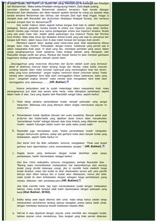 di pasar budak, dan Hakim bin Jazam lah yang membelinya -ia keluarga dari Khadijah
istri Muhammad-. Maka ketika Khadijah mengunjungi Hakim, Zaid diajak pulang,
kemudian diberikan kepada Muhammad (sebelum kenabian). Saat berada ditangan
Muhammad Zaid dibebaskan dan diberi tawaran apakah kembali ke orang tua ataukah tetap
berada bersama Muhammad dan Istrinya, dan ternyata Zaid ingin tetap tinggal, hingga ia
diangkat anak oleh Rasulullah dan diumumkan dihadapan khalayak Quraisy, dan namanya
berubah menjadi Zaid bin Muhammad.28
Dan sudah maklum dalam sejarah bahwa bangsa Arab kala itu adalah masyarakat
pedagang. Secara geografis mereka berada di antara dua imperium yang selalu bertikai,
daerah mereka juga menjadi arus utama perdagangan antara dua imperium tersebut. Budak
yang ada pada masa nabi, adalah akibat peperangan dua imperium Persia dan Romawi
timur-Kristen. Maka tidak benar jika dikatakan bahwa budak yang ada saat itu semuanya dari
bangsa kulit hitam, dalam kasus Zaid di atas malah berasal dari bangsa Arab sendiri.
Membaca sejarah Islam, apalagi pada masa-masa awal, tidak sepantasnya dibaca
dengan kaca mata modern. Perbudakan dengan -makna tradisional- yang pernah ada di
dalam masyarakat Arab pada 14 abad yang lalu, mendapat perhatian yang serius dalam
upaya penghapusannya. Itulah sebabnya maka strategi dakwah yang diterapkan oleh
Rasulullah sangat cerdik dan jenius. Riwayat dari Aisyah berikut ini akan memberi gambaran
bagaimana strategi pentahapan dakwah syariat Islam.
 
...Sesungguhnya yang mula-mula diturunkan dari Qur'an adalah surat yang termasuk
detail di dalamnya memuat kabar tentang Surga dan Neraka, maka ketika manusia
condong kepada Islam maka turunlah (ayat-ayat yang menerangkan) halal dan haram,
kalau yang turun pertamakali ' jangan engkau meminum khamr (minuman keras) "maka
mereka akan mengatakan kami tidak akan meninggalkan khamr selamanya, kalau yang
turun ' janganlah engkau berzina" maka mereka akan mengatakan kami tidak akan
meninggalkan zina selamanya...........(HR. Bukhari).29
 
Karena perbudakan saat itu sudah melembaga dalam masyarakat Arab, maka
penanganannya pun tidak bisa secara serta merta, maka diterapkan pentahapan seperti
dalam hadis di atas. Cara yang dipakai oleh Rasulullah sangat halus, seperti berikut:
1. Pada tahap pertama pemerdekaan budak menjadi perbuatan yang sangat
dianjurkan. Beberapa cara yang ditempuh dalam rangka memuluskan anjuran ini
antara lain :
a. Pemerdekaan budak dijadikan tebusan dari suatu kesalahan. Banyak sekali ayat
al-Qur'an dan hadits-hadits yang dijadikan dasar hukum Islam menyebutkan
"pemerdekaan budak" sebagai tebusan atas dosa tertentu yang dilakukan seorang
muslim -seperti hubungan badan suami istri pada waktu puasa wajib-
 
b. Rasulullah juga menciptakan suatu "tradisi pemerdekaan budak" bertepatan
dengan kemunculan gerhana, setiap ada gerhana maka akan banyak budak yang
terbebaskan, seperti hadits berikut ini:
Dari Asma' binti Abi Bakr radhallahu 'anhuma, mengatakan: "Pada saat terjadi
gerhana kami diperintahkan untuk memerdekakan (budak) ". (HR. Bukhari). 30
 
c. Segala aturan yang berkenaan dengan budak diarahkan pada upaya
pembebasan, hadits menceritakan sebagai berikut :
Dari Ibnu 'Umar radliyallahu 'anhuma, mengatakan: berkata Rasulullah Saw. :
"Barang siapa memerdekakan (melepaskan) hak kepemilikannya atas seorang
budak (yang dirniliki beberapa orang), jika ia memiliki harta melebihi harga
budak tersebut, maka nilai budak itu akan diselesaikan secara adil, para pemilik
lainnya akan diberi haknya dan si budak akan dibebaskan; namun jika tidak,
maka budak itu akan terbebaskan dengan sebagian harga pembebasan (yang
mampu dilakukan oleh pembebas-pen) (HR. Bukhari).31
Jika tidak memiliki harta, tapi ingin memerdekakan budak dengan melepaskan
haknya, maka budak tersebut tidak boleh diperkerjakan dengan pekerjaan yang
berat (lihat Bukhari, III/162).
2. Ketika tahap awal dapat diterima oleh umat, maka tahap kedua adalah tahap
menanamkan pemahaman tentang adanya kewajiban antara kedua belah pihak,
dengan membawa keduanya kearah ketakwaan kepada Allah.
a. Hal-hal di atas diperkuat dengan anjuran untuk mendidik dan mengajari budak,
bahkan anjuran untuk menikahinya. Satu langkah yang tidak pernah dilakukan
This document is created with trial version of CHM2PDF Pilot 2.15.74.
 