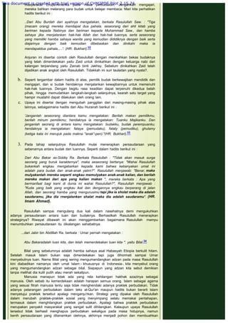 masyarakat Eropa-Amerika pada masa perbudakan. Jangankan mengajari,
mereka bahkan melarang para budak untuk belajar membaca. Mari kita perhatikan
hadits berikut ini :
..Dari Abu Burdah dari ayahnya mengatakan, berkata Rasulullah Saw. : "Tiga
(macam orang) mereka mendapat dua pahala, seseorang dari ahli kitab yang
beriman kepada Nabinya dan beriman kepada Muhammad Saw., dan hamba
sahaya jika menjalankan hak-hak Allah dan hak-hak tuannya, serta seseorang
yang memiliki hamba sahaya wanita yang kemudian dididiknya dengan baik serta
diajarinya dengan baik kemudian dibebaskan dan dinikahi maka ia
mendapatdua pahala,....': (HR. Bukhari).32
Anjuran ini disertai contoh oleh Rasulullah dengan menikahkan bekas budaknya
yang telah dimerdekakan yaitu Zaid untuk dinikahkan dengan keluarga nabi dari
kalangan terpandang yaitu Zainab binti Jakhsy. Sebelum dinikahkan Zaid telah
dijadikan anak angkat oleh Rasulullah. Tidakkah ini suri tauladan yang nyata?.
 
b. Seperti tergambar dalam hadits di atas, pemilik budak berkewajiban mendidik dan
mengajari, dan si budak hendaknya menjalankan kewajibannya untuk memenuhl
hak-hak tuannya. Dengan begitu rasa keadilan dapat terpenuhi dikedua belah
pihak, hingga memudahkan langkah-langkah selanjutnya, kearah satu target yang
hampir mustahil dapat dilakukan oleh orang lain.
c. Upaya ini disertai dengan mengubah panggilan dari masing-masing pihak atas
lainnya, sebagaimana hadits dari Abu Hurairah berikut ini :
'Janganlah seseorang diantara kamu mengatakan: Berilah makan pemilikmu,
berilah minum pemilikmu; hendaknya ia mengatakan: Tuanku Majikanku. Dan
janganlah seorang di antara kamu mengatakan: budakku, budak perempuanku;
hendaknya ia mengatakan: fataya (pemudaku), fataty (pemudiku), ghulamy
(ketiga kata ini merujuk pada makna "anak"-pen)."(HR. Bukhari).33
3. Pada tahap selanjutnya Rasulullah mulai menerapkan persaudaraan yang
sebenarnya antara budak dan tuannya. Seperti dalam hadits berikut ini :
Dari Abu Bakar as-Siddiq Ra. Berkata Rasulullah : "Tidak akan masuk surga
seorang yang buruk karakternya", maka seseorang bertanya: "Wahai Rasulullah
bukankah engkau mengabarkan kepada kami bahwa kebanyakan umat ini
adalah para budak dan anak-anak yatirn?". Rasulullah menjawab: "Benar, maka
mulyakanlah mereka seperti engkau memulyakan anak-anak kalian, dan berilah
mereka makan dari apa yang kalian makan ", mereka berkata : Apa yang
bermanfaat bagi kami di dunia ini wahai Rasulullah?", Rasulullah menjawab :
"Kuda yang baik yang engkau ikat dan dengannya engkau berperang di jalan
Allah, dan seorang hamba yang mengurusimu tapi jika ia sholat maka dia adalah
saudaramu, jika dia rnenjalankan shalat maka dia adalah saudaramu". (HR.
Imam Ahmad).
Rasulullah sampai mengulang dua kali dalam nasehatnya demi mengukuhkan
adanya persaudaraan antara tuan dan budaknya. Berhasilkah Rasulullah menerapkan
strateginya? Riwayat dibawah ini akan menggambarkan bagaimana Rasulullah mampu
menumbuhkan persaudaraan itu dikalangan sahabatnya:
 
...dari Jabir bin Abdillah Ra. berkata : Umar pernah mengatakan :
 
Abu Bakaradalah tuan kita, dan telah memerdekakan tuan kita ". yaitu Bilal.34
 
Bilal yang sebelumnya adalah hamba sahaya asal Habasyah Etiopia berkulit hitam.
Setelah masuk Islam bukan saja dimerdekakan tapi juga dihormati sampai Umar
menyebutnya tuan. Nama Bilal yang sering mengumandangkan adzan pada masa Rasulullah
kini diabadikan namanya oleh umat Islam - khususnya di Indonesia-, kita menyebut orang
yang mengumandangkan adzan sebagai bilal. Siapapun yang adzan kita sebut demikian
tanpa melihat dia kulit putih atau merah sekalipun.
Manusia manapun tidak ada yang rela kehilangan hakhak azazinya sebagai
manusia. Oleh sebab itu kemerdekaan adalah harapan semua orang. Islam sebagai agama
yang sesuai fitrah manusia tentu saja tidak menghendaki adanya praktek perbudakan. Tidak
adanya pelarangan perbudakan dalam teks al-Qur'an maupun hadits bukan berarti Islam
menyetujui praktek tersebut apalagi menganju'rkan. Strategi yang dipakai oleh Rasulullah
dalam merubah praktek-praktek sosial yang menyimpang selalu memakai pentahapan,
termasuk dalam menghilangkan praktek perbudakan. Apalagi bahwa praktek perbudakan
merupakan penyakit masyarakat yang sangat sulit dihilangkan. Kalaupun upaya Rasulullah
tersebut tidak berhasil menghapus perbudakan sekaligus pada masa hidupnya, namun
benih persaudaraan yang ditanamkan olehnya, akhirnya menjadl pohon dan membuahkan
This document is created with trial version of CHM2PDF Pilot 2.15.74.
 