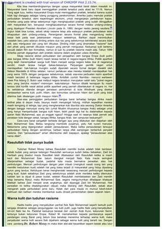 hasil.
Kita bisa membandingkannya dengan upaya masyarakat barat dalam masalah ini.
Masyarakat barat baru dapat meninggalkan praktek tersebut pada abad ke 17-18. Namun
Yang agak lucu, ketika masyarakat Eropa mulai meninggalkan praktek, tersebut karena sudah
tidak lagi dianggap sebagai tulang punggung perekonomian, Amerika justru memulai praktek
perbudakan tersebut, demi kepentingan ekonomi, untuk mengerjakan perkebunan kapas.
Amerika yang pada tahap selanjutnya ingin menghapuskan praktek yang sudah ditinggalkan
oleh masyarakat lain, berupaya menghapuskannya secara formal melalui undang-undang
yang dipelopori Presiden Abraham Lincoln pada th. 1860, dengan resiko perang saudara.35
Itupun tidak bisa tuntas, sebab sikap rasisme tetap ada walaupun praktek perbudakan telah
dihapuskan oleh undang-undang. Penanganan secara frontal jelas mengandung resiko
besar baik pada saat pelaksanaan maupun setelahnya. Bahkan dapat menimbulkan
masalah baru yaitu adanya dinding antara dua ras yang sebelumnya berinteraksi secara tidak
adil, satu menguasai dan yang lain dikuasai. Dinding inilah yang dinamakan "rasisme" baik
dari pihak yang pernah dikuasai maupun yang pernah menguasai. Keduanya sulit bertemu
kecuali dalam film dan formalitas, namun di luar itu praktek rasisme masih ada. Tahun 1999
Amerika pernah digegerkan oleh praktek rasisme dalam angkatan udara Amerika.
Sikap rasisme akibat perbudakan dan penjajahan oleh bangsa Eropa (kulit putih)
atas bangsa Afrika (kulit hitam) masih terasa kental di negara-negara Afrika. Politik apartheit
yang telah menempatkan warga kulit hitam menjadi warga negara kelas dua di negaranya
sendiri, masih terasa hangat bekas-bekasnya. Perjuangan pemilik negeri untuk
mendapatkan hak-haknya mungkin sudah diperoleh secara formal dengan diwakili oleh
Nelson Mandella di Afrika selatan, namun perlakuan atas mereka tidaklah mendapatkan hak
yang sama 100% dengan penguasa sebelumnya, sebab sisa-sisa perbuatan rezim apartheit
masih bercokol di beberapa negara Afrika. Ambillah contoh Namibia - menurut wartawan
Jawa Pos Adang D. Bokin saat meliput negara tersebut- merupakan salah satu "potret negara
baru yang bercitra modern" -meminjam kata-katanya-. Namun dibalik kemajuan ltu masih
tersisa bibit konflik rasial akibat politik apartheit yang pernah diberlakukan di negara ini. Hal
itu setidaknya ditandai dengan penataan pemukiman di kota Windhoek yang disekat
berdasarkan warna kulit; putih, hitam, dan komunitas campuran hitam dan putih yang tidak
diterima baik dikalangan putih maupun hitam.36
Sisa-sisa peninggalan perbudakan bangsa barat terhadap bangsa Afrika masih
terlihat jelas di depan mata, baunya masih menyengat hidung, rintihan kepedihan mereka
masih terngiang di telinga; tapi yang mengherankan kok tiba-tiba ada seorang Doktor Amerika
dengan bangga menunjuk orang lain (umat Muslim khususnya bangsa Arab) sebagai umat
yang hanya memperbudak bangsa kulit hitam, lebih parah lagi hal itu dialamatkan kepada
ajaran Nabi Muhammad, apa ya enggak ngaca? Hingga saat ini rasanya tidak pernah ada
penataan kota dengan sekat, bangsa Afrika, bangsa Arab, dan campuran keduanya!?
Cara-cara barat sangatlah berbeda dengan apa yang dilakukan dan diajarkan oleh
Nabi Muhammad Saw. Beliau langsung membidik pusatnya, yaitu hati nurani manusia.
Mekanisme yang dipergunakan adalah persaudaraan. Maka ketika persaudaraan terwujud
perbudakan hilang dengan sendirinya, bahkan tanpa efek sampingan berbentuk penyakit
rasisme. Dan "persaudaraan" aman dikonsumsi oleh siapapun, apalagi "persaudaraan atas
nama Allah".
 
Rasulullah tidak punya budak
 
Tuduhan Robert Morey bahwa Rasulullah memiliki budak adalah tidak berdasar,
sebab budak yang sampai ketangan Rasulullah semuanya sudah beliau bebaskan. Zaid bin
Haritsah yang disebut maula Rasulillah telah dibebaskan oleh Rasulullah ketika ia masih
kecil dan Muhammad Saw. belum diangkat menjadi Nabi. Kata maula seringkali
diterjemahkan sebagai budak, padahal kata maula bermakna perwalian atau hak
perlindungan. Mencari perlindungan dengan jalan intisab (mengikuti nasab orang lain yang
memiliki kedudukan kuat) adalah hal yang biasa terjadi di masyarakat yang hidup dipadang
gurun yang tandus. Kehidupan keras menghendaki seseorang mencari perlindungan kepada
yang kuat. Itulah sebabnya Zaid yang sebelumnya adalah anak merdeka ketika ditemukan
kabilah lain ia dijual di pasar budak, setelah Rasulullah membebaskan dan Zaid memilih
tetap bersama Rasul, maka Muhammad Saw. segera mengumumkan dihadapan khalayak
Makkah bahwa Zaid menjadi anak angkatnya, dan dipanggil Zaid bin Muhammad. Hak
perwalian ini ketika disalahgunakan (dijual) maka dilarang oleh Rasulullah, sebab akan
mengarah pada perbudakan jenis baru. Kelak dari para maula ini muncul tokoh-tokoh
keilmuan dan bahkan mereka membentuk suatu dinasti pemerintahan dalam sejarah Islam.
 
Warna kulit dan tuduhan rasisme
 
Hadits -hadits yang menyebutkan perihal fisik Nabi Muhammad seperti berkulit putih
sengaja dimaknai sebagai pengunggulan ras kulit putih, juga hadits Nabi yang menyebutkan
ciri-ciri Nabi Isa As. Padahal keduanya berasal dari Jazirah Arab Kuno, keturunan Semit,
tentunya bukan keturunan Eropa. Robert M. memahamkan kepada pembacanya seperti
pandangan orang Barat yang belum bisa bersikap menerima terhadap warna kulit, maka
penyebutan warna kulit secara fisik dipahami sebagai warna kulit yang berarti ras. Dengan
cara pandang Dr. Robert Morey ini maka iklan alat-alat kecantikan sepem bedak atau lulur
This document is created with trial version of CHM2PDF Pilot 2.15.74.
 