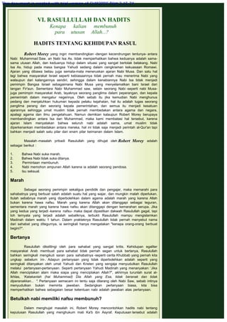 VI. RASULLULLAH DAN HADITS
Kenapa kalian membunuh
para utusan Allah...?
 
HADITS TENTANG KEHIDUPAN RASUL
 
Robert Morey yang ingin membandingkan -dengan kecendrungan tentunya- antara
Nabi Muhammad Saw. an Nabi Isa As. tidak memperhatikan bahwa keduanya adalah sama-
sama utusan Allah, dan keduanya hidup dalam situasi yang sangat bertolak belakang. Nabi
Isa As. hidup pada masa bangsa Yahudi sedang dalam cengkraman kekuasaan Romawi.
Ajaran yang dibawa beliau juga semata-mata meneruskan ajaran Nabi Musa. Dan satu hal
lagi bahwa masyarakat Israel seperti kebiasaannya tidak pernah mau menerima Nabi yang
walaupun dari kalangannya sendiri, sehingga dalam kenabiannya Nabi Isa tidak menjadi
pemimpin Bangsa Israel sebagaimana Nabi Musa yang menyelamatkan bani Israel dari
tangan Fir'aun. Sementara Nabi Muhammad saw, selain seorang Nabi -seperti nabi Musa-
juga pemimpin masyarakat Arab, layaknya seorang panglima dalam peperangan, dan kepala
pemerintah dalam mengatur negerinya. Oleh sebab itu jika kemudian Nabi menghunus
pedang dan menjatuhkan hukuman kepada pelaku kejahatan, hal itu adalah tugas seorang
panglima perang dan seorang kepala pemerintahan, dan semua itu menjadi kesatuan
ajarannya sehingga umat muslim tidak pernah membedakan antara agama dan negara,
apalagi agama dan ilmu pengetahuan. Namun demikian kalaupun Robert Morey berupaya
membandingkan antara Isa dan Muhammad, maka kami membatasi hal tersebut, karena
ajaran Islam menyatakan bahwa seluruh nabi adalah sama, umat muslim tidak
diperkenankan membedakan antara mereka, hal ini tidak saja menjadi perintah al-Qur'an tapi
bahkan menjadi salah satu pilar dari enam pilar keimanan dalam Islam.
 
Masalah-masalah pribadi Rasulullah yang dihujat oleh Robert Morey  adalah
sebagai berikut :
 
1.         Bahwa Nabi suka marah.
2.         Bahwa Nabi tidak suka ditanya.
3.         Permintaan membunuh.
4.         Nabi memohon ampunan Allah karena ia adalah seorang pendosa.
5.         Isu seksual.
 
Marah
 
Sebagai seorang pemimpin sekaligus pendidik dan pengajar, maka memarahi para
sahabatnya yang berbuat salah adalah suatu hal yang wajar, dan mungkin malah diperlukan.
Itulah sebabnya marah yang diperbolehkan dalam agama adalah marah yang karena Allah
bukan karena hawa nafsu. Marah yang karena Allah akan ditanggapi sebagai teguran,
sementara marah yang karena hawa nafsu akan ditanggapi dengan kemarahan serupa. Jika
yang kedua yang terjadi -karena nafsu- maka dapat dipastikan dakwah Rasulullah gagal, tapi
toh ternyata yang terjadi adalah sebaliknya, terbukti Rasulullah mampu mengislamkan
Madinah dalam waktu 1 tahun. Dalam prakteknya Rasulullah tidak pernah menyebut nama
dari sahabat yang ditegurnya, ia seringkali hanya mengatakan "kenapa orang-orang berbuat
begini?".
 
Bertanya
 
Rasulullah dikelilingi oleh para sahabat yang sangat kritis. Kehidupan egaliter
masyarakat Arab membuat para sahabat tidak pernah segan untuk bertanya, Rasulullah
bahkan seringkali mengikuti saran para sahabatnya -seperti cerita Khubbab yang pernah kita
ungkap sebelum ini-. Adapun pertanyaan yang tidak diperbolehkan adalah seperti yang
seringkali ditanyakan oleh umat Yahudi dan Kristen yang sengaja menyudutkan Rasulullah
melalui pertanyaan-pertanyaan. Seperti pertanyaan Yahudi Madinah yang menanyakan: ‘Jika
Allah menciptakan alam maka siapa yang menciptakan Allah?", akhirnya turunlah surat al-
Ikhlas, ‘Katakanlah (hai Muhammad) Dia Allah yang Esa, tidak beranak dan tidak
diperanakkan... ". Pertanyaan semacam ini tentu saja dilarang oleh Nabi Saw, sebab intinya
menyudutkan bukan meminta jawaban. Sedangkan pertanyaan biasa, kita bisa
memperhatikan bahwa sebagaian besar ketentuan nabi adalah jawaban atas pertanyaan.
 
Betulkah nabi memiliki nafsu membunuh?
 
Dalam menghujat masalah ini, Robert Morey mencontohkan hadits nabi tentang
keputusan Rasulullah yang menghukum mati Ka'b ibn Asyraf. Keputusan tersebut adalah
This document is created with trial version of CHM2PDF Pilot 2.15.74.
 
