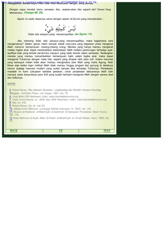 .
mengajarkan bahwa wujud Allah tidak bisa disamakan dengan yang lainnya.
 
Dengan siapa hendak kamu samakan Aku, seakan-akan Aku seperti dia? firman Yang
Mahakudus. (Yesaya 40: 25).
 
Ajaran ini pada dasarnya sama dengan ajaran al-Qur'an.yang menyebutkan :
 
 
Jika memang tidak ada satupun yang menyerupaiNya, maka bagaimana cara
mengenalnya? Dalam ajaran Islam banyak sekali cara-cara yang diajarkan untuk mengenal
Allah menurut kemampuan masing-masing orang. Mereka yang hanya mampu mengenal
melalui logika akal, dapat membuktikan keberadaan Allah melalui perenungan terhadap ayat-
ayatNya baik yang tertulis (al-Qur'an) maupun yang tidak tertulis (alam semesta). Sedangkan
mereka yang mampu menambahkan kemampuan batin selain logika akal, maka dapat
mengenal Tuhannya dengan mata hati, seperti yang dicapai oleh para sufi. Indera manusia
yang berwujud materi tidak akan mampu mengindera dzat Allah yang maha Agung, Nabi
Musa saja ketika ingin melihat Allah tidak mampu hingga pingsan dan gunung di dekatnya
hancur apalagi manusia modern yang sudah banyak lalai terhadap Tuhannya. Penjelasan
masalah ini kami cukupkan sebatas jawaban, untuk penjelasan tatacaranya lebih baik
merujuk pada karya-karya para Sufi yang sudah berhasil mengenal Allah dengan sarana akal
dan kalbunya.
 
NOTES
 
5. Robert Morey, The Islarnic Invasion - confronting the World's Fastest Growing
Relegion , Scholars Press, Las Vegas, 1991, hal. 70.
6. Lihat Mohd Elfi Nieshaem Juferi, www.bismikallahumma.org
7. Lihat Concordance no. 3608 atau Elfie Nieshaem Juferi, www.bismikallahumma.org.
8. Ibid, no. 430
9. Robert Morey, Op. cit., hal. 63.
10. Alkitab Edisi Milenium, Lembaga Alkitab Indonesia, th. 2003, hal. 143
11. Mu'jam al-Hadlarah al-Mashriyah al-Qadimah (Ensiklopedi Peradaban Mesir Kuno),
hal. 170.
12 Abas Mahmud al-Aqad, Allah, Al-Haiah al-Mashriyah al-`Amah lilkitab, Kairo, 1998, hal.
15.
 
Tidak ada satupun yang menyerupaiNya. (as Syura: 11)
BACK UP NEXT
This document is created with trial version of CHM2PDF Pilot 2.15.74.
 