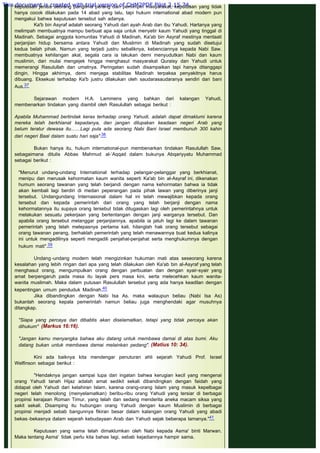 keputusan jenius seorang panglima perang dan pemimpin masyarakat, keputusan yang tidak
hanya cocok dilakukan pada 14 abad yang lalu, tapi hukum international abad modern pun
mengakui bahwa keputusan tersebut sah adanya.
Ka'b bin Asyraf adalah seorang Yahudi dari ayah Arab dan ibu Yahudi. Hartanya yang
melimpah membuatnya mampu berbuat apa saja untuk menyetir kaum Yahudi yang tinggal di
Madinah. Sebagai anggota komunitas Yahudi di Madinah, Ka'ab bin Asyraf mestinya mentaati
perjanjian hidup bersama antara Yahudi dan Muslimin di Madinah yang sudah disetujui
kedua belah pihak. Namun yang terjadi justru sebaliknya, kebenciannya kepada Nabi Saw.
membuatnya kehilangan akal, segala cara ia lakukan demi menyudutkan Nabi dan kaum
muslimin, dari mulai mengejek hingga menghasut masyarakat Quraisy dan Yahudi untuk
memerangi Rasulullah dan umatnya. Peringatan sudah disampaikan tapi hanya ditanggapi
dingin. Hingga akhirnya, demi menjaga stabilitas Madinah terpaksa penyakitnya harus
dibuang. Eksekusi terhadap Ka'b justru dilakukan oleh saudarasaudaranya sendiri dari bani
Aus.37
 
Sejarawan modern H.A. Lammens yang bahkan dari kalangan Yahudi,
membenarkan tindakan yang diambil oleh Rasulullah sebagai berikut :
 
Apabila Muhammad bertindak keras terhadap orang Yahudi, adalah dapat dimaklumi karena
mereka telah berkhianat kepadanya, dan jangan dilupakan keadaan negeri Arab yang
belum teratur dewasa itu.......Lagi pula ada seorang Nabi Bani Israel membunuh 300 kahin
dari negeri Baal dalam suatu hari saja".38
 
Bukan hanya itu, hukum international-pun membenarkan tindakan Rasulullah Saw,
sebagaimana ditulis Abbas Mahmud al-‘Aqqad dalam bukunya Abqariyyatu Muhammad
sebagai berikut :
 
"Menurut undang-undang International terhadap pelangar-pelanggar yang berkhianat,
menipu dan merusak kehormatan kaum wanita seperti Ka'ab bin al-Asyraf ini, dikenakan
humum seorang tawanan yang telah berjandi dengan nama kehormatan bahwa ia tidak
akan kembali lagi berdiri di medan peperangan pada pihak lawan yang diberinya janji
tersebut. Undangundang Internasional dalam hal ini telah mewajibkan kepada orang
tersebut dan kepada pemerintah dari orang yang telah berjanji dengan nama
kehormatannya itu supaya orang tersebut tidak ditugaskan lagi oleh pemerintahnya untuk
melakukan sesuatu pekerjaan yang bertentangan dengan janji warganya tersebut. Dan
apabila orang tersebut melanggar perjanjiannya, apabila ia jatuh lagi ke dalam tawanan
pemerintah yang telah melepasnya pertama kali, hilanglah hak orang tersebut sebagai
orang tawanan perang, berhaklah pemerintah yang telah menawannya buat kedua kalinya
ini untuk mengadilinya seperti mengadili penjahat-penjahat serta menghukumnya dengan
hukum mati".39
 
Undang -undang modern telah mengizinkan hukuman mati atas seseorang karena
kesalahan yang lebih ringan dari apa yang telah dilakukan oleh Ka'ab bin al-Asyraf yang telah
menghasut orang, mengumpulkan orang dengan perbuatan dan dengan syair-syair yang
amat berpengaruh pada masa itu layak pers masa kini, serta melecehkan kaum wanita-
wanita muslimah. Maka dalam putusan Rasulullah tersebut yang ada hanya keadilan dengan
kepentingan umum penduduk Madinah.40
Jika dibandingkan dengan Nabi Isa As. maka walaupun beliau (Nabi Isa As)
bukanlah seorang kepala pemerintah namun beliau juga menghendaki agar musuhnya
ditangkap.
 
"Siapa yang percaya dan dibabtis akan diselamatkan, tetapi yang tidak percaya akan
dihukum" (Markus 16:16).
 
"Jangan kamu menyangka bahwa aku datang untuk membawa damai di atas bumi. Aku
datang bukan untuk membawa damai melainkan pedang". (Matius 10: 34).
 
Kini ada baiknya kita mendengar penuturan ahli sejarah Yahudi Prof. Israel
Welfinson sebagai berikut :
 
"Hendaknya jangan sampai lupa dari ingatan bahwa kerugian kecil yang mengenai
orang Yahudi tanah Hijaz adalah amat sedikit sekali dibandingkan dengan faidah yang
didapat oleh Yahudi dari kelahiran Islam, karena orang-orang Islam yang masuk kepelbagai
negeri telah menolong (menyelamatkan) beribu-ribu orang Yahudi yang tersiar di berbagai
propinsi kerajaan Roman Timur, yang telah dan sedang menderita aneka macam siksa yang
sakit sekali. Disamping itu hubungan orang Yahudi dengan kaum Muslimin di berbagai
propinsi menjadi sebab bangunnya fikiran besar dalam kalangan orang Yahudi yang abadi
bekas -bekasnya dalam sejarah kebudayaan Arab dan Yahudi sejak beberapa lamanya."41
 
Keputusan yang sama telah dimaklumkan oleh Nabi kepada Asma' binti Marwan.
Maka tentang Asma'  tidak perlu kita bahas lagi, sebab kejadiannya hampir sama.
 
This document is created with trial version of CHM2PDF Pilot 2.15.74.
 