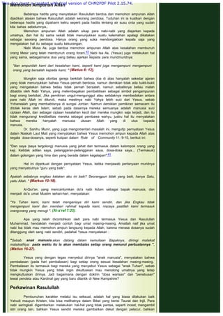 Memohon Ampunan Allah
 
Beberapa hadits yang menyatakan Rasulullah berdoa dan memohon ampunan Allah
dijadikan alasan bahwa Rasulullah adalah seorang pendosa. Tuduhan ini ia kuatkan dengan
beberapa hadits yang dipahami keliru seperti pada hadits tentang air susu onta yang sudah
kita bahas sebelumnya..
Memohon ampunan Allah adalah sikap para nabi-nabi yang diajarkan kepada
umatnya, dan hal itu sama sekali tidak menunjukkan suatu kelemahan apalagi dikatakan
sebagai seorang pendosa. Hanya orang yang suka mendongakkan kepala saja yang
mengatakan hal itu sebagai suatu kekurangan.
Nabi Musa As. juga berdoa memohon ampunan Allah atas kesalahan membunuh
orang Mesir yang telah membunuh orang Ibrani.42 Nabi Isa As. (Yesus) juga melakukan hal
yang sama, sebagaimana doa yang beliau ajarkan kepada para muridmuridnya:
 
"dan ampunilah kami dari kesalahan kami, seperti kami juga mengampuni mengampuni
orang yang bersalah kepada kami; " (Matius 6: 12).
 
Mungkin saja otoritas gereja berkilah bahwa doa di atas hanyalah sekedar ajaran
yang tidak menunjukkan bahwa Yesus pernah berdosa, namun demikian tidak ada bukti-bukti
yang mengatakan bahwa beliau tidak pernah bersalah, namun sebaliknya beliau malah
dibabtis oleh Nabi Yahya, yang melembagakan pembabtisan sebagai simbol pengampunan
bagi orang bertobat. Jika pemikiran ungul-mengunggul atau setidaknya membedakan antara
para nabi Allah ini dituruti, maka mestinya nabi Yahya lebih suci dari Yesus, sebab
Yohaneslah yang membabtisnya di sungai Jordan. Namun demikian pemikiran semacam itu
ditolak keras oleh Islam, sebab pada dasarnya mereka semuanya adalah manusia suci
ciptaan Allah, dan sebagai ciptaan kesalahan kecil dari mereka mungkin saja terjadi, dan itu
tidak mengurangi kredibelitas mereka sebagai pembawa wahyu, justru hal itu menyatakan
bahwa mereka hanyalah manusia utusan Allah yang di utus kepada
manusia.                                                 
Dr. Sanihu Munir, yang juga mengomentari masalah ini, mengutip pernyataan Yesus
dalam Naskah Laut Mati yang menyatakan bahwa Yesus memohon ampun kepada Allah atas
segala dosa-dosanya, seperti kutipan dalam  Rule of Community 11: 9-10, berikut ini:
 
"Dan saya (saya tergolong) manusia yang jahat dan termasuk dalam kelompok orang yang
keji. Ketidak adilan saya, pelanggaran-pelanggaran saya, dosa-dosa saya... (Termasuk)
dalam golongan yang hina dan yang berada dalam kegelapan".43
 
Hal ini diperkuat dengan pernyataan Yesus, ketika menjawab pertanyaan muridnya
yang menyebutnya "guru yang baik":
 
Apakah sebabnya engkau katakan aku ini baik? Seorangpun tidak yang baik, hanya Satu,
yaitu Allah. " (Markus 10:18).
 
Al-Qur'an, yang mencantumkan do'a nabi Adam sebagai bapak manusia, dan
menjadi do'a umat Muslim sehari-hari, menyatakan:
 
"Ya Tuhan kami, kami telah menganiaya diri kami sendiri, dan jika Engkau tidak
mengampuni kami dan memberi rahmat kepada kami, niscaya pastilah kami termasuk
orangorang yang merugi ". (Al-a'raf 7:23).
 
Apa yang telah dicontohkan oleh para nabi termasuk Yesus dan Rasulullah
Muhammad, hendaklah menjadi contoh bagi umat masing-masing. Amatlah naif jika umat
nabi Isa tidak mau memohon ampun langsung kepada Allah, karena merasa dosanya sudah
ditanggung oleh sang nabi sendiri, padahal Yesus menyatakan :
 
"Sebab anak manusia akan datang dalam kemuliaan Bapaknya, diiringi malaikat
malaikatNya; pada waktu itu Ia akan membalas setiap orang menurut perbuatannya ".
(Matius 16-27).
 
Yesus yang dengan tegas menyebut dirinya "anak manusia", menyatakan bahwa
pembalasan (pada hari pembalasan) bagi setiap orang sesuai kesalahan masing-masing.
Pembalasan itu termasuk bagi mereka yang menyebut Yesus sebagai "anak Tuhan", sebab
tidak mungkin Yesus yang tidak ingin dikultuskan mau menolong umatnya yang tetap
mengkultuskan dirinya. Jadi bagaimana dengan doktrin "dosa warisan" dan "penebusan"
lewat pendeta atau Kardinal gay yang baru dilantik di New Hampshire?
 
Perkawinan Rasulullah
 
Pembunuhan karakter melalui isu seksual, adalah hal yang biasa dilakukan baik
Yahudi maupun Kristen, kita bisa melihatnya dalam Bibel yang berisi Taurat dan Injil. Para
nabi seringkali digambarkan melakukan hal-hal yang tidak pantas, seperti incest, mengambil
istri orang lain, bahkan Yesus sendiri mereka gambarkan dekat dengan pelacur, bahkan
This document is created with trial version of CHM2PDF Pilot 2.15.74.
 