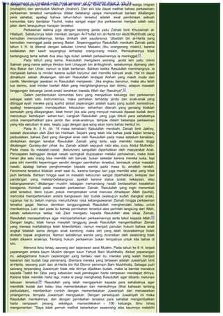 dengan sepupunya sendiri yaitu Zainab binti Jahsy, serta perkawinan antara warga imigran
(muhajirin) dan penduduk Madinah (Anshor). Dari sini kita dapat melihat bahwa perkawinan-
perkawinan tersebut nampaknya dilatar belakangi upaya memperkuat barisan dikalangan
para sahabat, apalagi bahwa tahun-tahun tersebut adalah awal pembinaan sebuah
komunitas baru berdasar Tauhid, maka sangat wajar jika perkawinan menjadi salah satu
jalan demi terwujudnya harapan tersebut.
Perkawinan kelima juga dengan seorang janda yaitu Zainab binti Khuzaimah al-
Hilaliyah. Sebelumnya telah menikah dengan At-Thufail bin al-Harits bin Abdil Muththolib yang
kemudian menceraikannya, lantas dinikahi oleh saudaranya `Ubaidah bin al-Harits yang
kemudian meninggal pada perang Badar. Sepeninggalnya Rasulullah menikahi Zainab pada
tahun 4 H. Ia dikenal dengan sebutan Ummul Masakin (Ibu orangorang miskin), karena
kedekatan dan kasih sayangnya terhadap orang-orang miskin. Pernikahannya tidak
berlangsung lama sebab dua atau tiga bulan setelah perkawinannya ia meninggal.51
Pada tahun yang sama, Rasulullah mengawini seorang  janda lain yaitu Ummi
Salmah yang nama aslinya Hindun binti Umayyah bin al-Mughirah, sebelumnya dipinang oleh
Abu Bakar dan Umar, namun ia tidak berkenan. Bahkan ketika Rasulullah meminangnya, ia
menjawab bahwa ia minder karena sudah berumur dan memiliki banyak anak. Hal ini dapat
dimaklumi sebab dikalangan istri-istri Rasulullah terdapat Aishah yang masih muda dan
cantik. Mendengar jawaban ini Rasulullah menjawab: `Jika engkau berumur, maka aku lebih
tua darimu, soal minder biarlah Allah yang menghilangkannya dari dirimu, adapun masalah
tanggungan keluarga (anak-anak) serahkan kepada Allah dan Rasulnya".52
Dalam pembentukan komunitas baru yang menjadikan keluarga dan perkawinan
sebagai salah satu instrumennya, maka perhatian terhadap janda dan anak-anak yang
ditinggal ayah mereka yang syahid akibat peperangan adalah suatu yang sudah semestinya,
apalagi kesempatan mendapatkan kebutuhan seharihari ditanah yang gersang tidaklah
semudah yang dibayangkan, tidak heran jika ada yang menjual manusia dipasar budak demi
mencukupi kehidupan sehari-hari. Langkah Rasulullah yang juga diikuti para sahabatnya
untuk memperhatikan para janda dan anak-anaknya, tampak dalam beberapa perkawinan
yang kita sebutkan di atas, begitu juga dengan apa yang akan kami bahas berikut ini.
Pada th. 5 H. (th. 18 masa kenabian) Rasulullah menikahi, Zainab binti Jakhsy,
setelah diceraikan oleh Zaid bin Haritsah. Seperti yang telah kita bahas pada kajian tentang
perbudakan, bahwa Zaid yang diangkat anak oleh Rasulullah pada masa sebelum kenabian,
dinikahkan dengan kerabat Rasulullah Zainab yang tentu saja memiliki nasab tinggi
dikalangan Quraisy-dari pihak ibu Zainab adalah sepupuh nabi atau cucu Abdul Mutholib-.
Pada masa itu masalah nasab (keturunan) sangatlah diperhatikan oleh masyarakat Arab.
Pencapaian ketinggian derajat nasab seringkali diupayakan melalui perkawinan, maka tidak
heran jika satu orang bisa memiliki istri banyak, bukan sekedar karena mereka suka, tapi
para istri memiliki kepentingan sendiri dengan pernikahan tersebut, termasuk untuk masalah
nasab, apalagi bahwa penghormatan kepada wanita pada masa itu amatlah rendah.
Fenomena tersebut tldaklah aneh saat itu, karena bangsa lain juga memiliki adat yang tidak
jauh berbeda. Bahkan hingga saat ini masalah keturunan sangat diperhatikan, terlepas dari
pandangan yang melatar-belakangnya: apakah karena status sosial, kekayaan, atau
kebangsawanan; dikalangan muslim sebagian memandang nasab berdasarkan kesalehan
beragama. Kembali pada masalah perkawinan Zainab, Rasulullah yang ingin merombak
adat tersebut, demi tujuan pokok menyamakan umat manusia dihadapan Allah (tauhid),
mencoba mempertemukan antara bangsawan dan budak (walaupun sudah diangkat anak),
rupanya hal itu belum mampu meruntuhkan rasa kebangsawanan Zainab hingga perkawinan
tersebut gagal. Namun demikian tanggungjawab Rasulullah menghendaki beliau untuk
menikahinya. Lain dari pada itu bahwa pernikahan tersebut atas perintah langsung dari Allah,
sebab sebelumnya setiap kali Zaid mengadu kepada Rasulullah atas sikap Zainab,
Rasulullah menasehatinya agar mempertahankan perkawinannya serta takut kepada Allah.53
Dengan begitu, tidak hanya masalah tanggung jawab Rasulullah mengembalikan Zainab
yang merasa martabatnya telah terendahkan, namun menjadi panutan hukum bahwa anak
angkat tidaklah sama dengan anak kandung, maka istri yang telah diceraikannya boleh
dinikahi bapak angkatnya. Namun sebaliknya wanita yang diceraikan oleh seseorang tidak
boleh dikawini anaknya. Tentang hukum perkawinan bukan tempatnya untuk kita bahas di
sini.
Menurut Ibnu Ishaq, seorang dari sejarawan awal Muslim, Pada tahun ke 6 H. terjadi
peperangan antara kaum Muslim dengan kaun Yahudi Bani Mushthaliq. Akibat peperangan
ini, sebagaimana hukum peperangan yang berlaku saat itu, mereka yang kalah menjadi
tawanan dan budak bagi pemenang. Diantara mereka yang tertawan adalah Juwairiyah binti
al-Harits, seorang putri dari al-Harits bin Abi Dlorror pemimpin Bani Mushtholiq. Sebagai putri
seorang terpandang Juwairiyah tidak rela dirinya dijadikan budak, maka ia berniat menebus
kepada Tsabit bin Qois yang kebetulan saat pembagian harta rampasan mendapat dirinya.
Karena tidak memiliki harta lagi, maka ia pergi menghadap Rasulullah agar dibantu melunasi
tebusan tersebut.54 Rasulullah yang telah mengajarkan kepada para sahabatnya agar
mendidik budak dan kalau bisa memerdekakan dan menikahinya (lihat bahasan tentang
perbudakan), memberikan contoh dengan memerdekakan Juwairiyah dan menawarkan
pinangannya, ternyata Juwairiyah mengiyakan. Dengan persetujuan Juwairiyah ini maka
Rasulullah menikahinya, dan dengan pernikahan tersebut para sahabat mengembalikan
harta rampasan perang, sekaligus memerdekakan ± 100 keluarga. Ibnu Ishaq
mengomentari: "Saya tidak pernah melihat keberkahan seseorang atas kaumnya melebihi
This document is created with trial version of CHM2PDF Pilot 2.15.74.
 