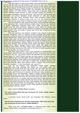 Juwairiyah".55
Pada tahun ketujuh H, terjadi perang Khaibar. Pada saat penyerbuan ke benteng al-
Qomush milik bani Nadlir, pemimpin benteng ini yaitu Kinanah bin Rabi' suami Shofiyah binti
Hay terbunuh. Dan istrinya juga istri-istri bani Nadlir yang lain menjadi tawanan. Dan seperti
yang pernah dilakukan oleh Rasulullah terhadap bani Mushtholiq, maka Rasulullah menikahi
Shofiyah. Menurut keterangan Shofiyah sendiri, yang diceritakan oleh Ibnu Ishaq bahwa
sebelum kejadian ini ia telah bermimpi melihat bulan jatuh di kamarnya. Ketika mimpi
tersebut diceritakan kepada suaminya, ia malah mendapat tamparan dan dampratan, "Itu
berarti engkau menginginkan raja Hijaz Muhammad", kata suaminya.56 Tentang apakah harta
dikembalikan dan tawanan dibebaskan dengan perkawinan ini, tidak kami dapatkan
keterangan yang jelas, namun diceritakan bahwa mahar perkawinan tersebut adalah
pembebasan Shofiyyah. 57  Walaupun masih muda, usia 17 th, tapi sebelumnya Shofiyah
telah menikah dua kali, dengan Salam bin Misykarn kemudian dengan Kinanah bin Rabi'. 58
Dari dua perkawinan di atas, dapat kita lihat bahwa upaya pembebasan perbudakan
-akibat peperangan- lebih menonjol ketimbang masalah lainnya. Disisi lain dua pernikahan
ini semakin mengokohkan kedudukan Muslim dalam rangka pembentukan komunitas
bersama yang tidak saling bermusuhan. Selanjutnya, bahwa melihat usia Shofiyah yang
masih 17 th. dan sudah menikah dua kali, setidaknya menunjukkan bahwa selain masyarakat
Arab, komunitas Yahudi yang tinggal di Khaibar juga memiliki adat mengawinkan seorang
wanita sejak masih dini.
Pada saat kedudukan kaum Muslimin di Madinah mulai menguat di jazirah Arab,
Rasulullah mengirimkan utusan ke Habasyah (Etiopia) memanggil para emigran Muslim
yang hijrah ke Habasyah pada masa awal kenabian (periode Makkah). Diantara para emigran
tersebut terdapat Ummu Habibah yang menjadi janda karena tidak ingin berkumpul dengan
suaminya yang murtad, yaitu Abdullah bin Jahsy. Ummu Habibah yang tidak memiliki tempat
kembali, tidak mungkin ke keluarganya di Makkah sebab ia hijrah ke Habasyah karena masuk
Islam dan lari dari keluarganya, sedang di Madinah ia tidak tahu harus ke mana. Beruntung
bahwa surat Rasulullah yang memanggil mereka melalui Raja Najasyi, disertai pinangan
terhadap Ummu Habibah. Pinangan tersebut bahkan diwakili oleh Najasyi sediri dan
memberikan mahar sebesar 400 dirham. Adapun yang menikahkan adalah Kholid bin Sa'id
bin 'Ash. Rombongan yang dipimpin Oleh Ja'far bin Abi Thalib ini datang bersamaan dengan
kepulangan Rasulullah dari perang Khaibar.59
Pada tahun ketujuh Hijriah ini juga, utusan Rasulullah ke Iskandariah-Mesir telah
datang dengan membawa hadiah dua orang budak dari Mesir, yang pertama bernama Maria
binti Syam'un dan Sirin. Yang pertama dinikahi oleh Rasulullah dan yang kedua diberikan
kepada Hassan bin Tsabit.60 Seperti yang telah kita bahas sebelum ini, bahwa Rasulullah
yang mengajarkan agar para budak dididik kemudian dibebaskan dan dinikahi, dicontohkan
sekali lagi oleh Rasulullah. Maria alQibthiah yang menjadi budak di Iskandariah, kini menjadi
istri seorang pemimpin besar di tanah Hijaz. Ia bahkan telah memberikan keturunan yang
diberi nama Rasulullah seperti nama kakeknya "Ibrahim", walaupun tidak berusia panjang.
Rasulullah menyatakan : "Ia telah dimerdekakan oleh anaknya". 61
Para istri nabi -termasuk yang sebelumnya menjadi budak-, mendapat
penghormatan yang tinggi dikalangan para sahabat dan umat Muslim, maka tidak
mengherankan jika banyak wanita yang ingin dinikahi oleh nabi. Salah satu dari mereka
adalah Maimunah yang dalam al-Qur'an disebut "Seorang wanita mu'min yang menyerahkan
dirinya kepada nabi".62 Penawaran itu dilakukan oleh Maimunah melalui saudaranya Ummul
Fadl, kemudian Ummul Fadl menyerahkan masalah ini kepada suaminya yaitu Abbas bin
Abdil Muththolib (paman nabi). Maka `Abbas menikahkan Maimunah kepada Rasulullah dan
memberikan mahar kepada Maimunah atas nama Nabi sebesar 400 dirham. Pernikahan ini
terjadi pada akhir tahun ke 7 H. tepatnya pada bulan Dzul-Qo'dah.63 Selain Maimunah masih
banyak wanita lain yang ingin dinikahi oleh Nabi, tapi beliau menolak. Jika dilihat dari seluruh
pernikahan nabi seperti yang telah kita bahas, maka penolakan nabi tersebut agaknya lebih
dilandaskan pada sisi kemanfaatan dan kemaslahatan, baik bagi umat maupun bagi wanita
itu sendiri. Hal ini sekaligus menampik tuduhan bahwa perkawinan Rasulullah dilandaskan
pada kepentingan pemuasan seksual.
 
Dalam tuduhannya Robert Morey menyatakan :
 
Para wanita pemuja Muhammad juga menawarkan diri mereka sebagai penghuni
harem Muhammad.64
 
Ia kemudian menyitir sebuah hadits yang diriwayatkan oleh al-Bukhari sebagai
berikut:
 
Seorang wanita menghadap pada nabi Allah sambil berkata, "Wahai Rasul Allah! Saya
ingin menyerahkan diri saya untukmu" (Hadits III/505A).65
 
Hadits yang disitir oleh Robert Morey ini sebenarnya belum selesai, artinya
dipotong. Padahal hadits ini selengkapnya berbunyi seperti berikut ini :
 
This document is created with trial version of CHM2PDF Pilot 2.15.74.
 