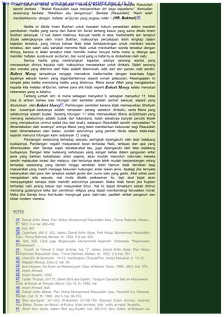 ...dari Sahal bin Sa'ad, ia rnengatakan : seorang wanita menghadap kepada Rasulullah
sambil berkata : "Wahai Rasulullah saya menyerahkan diri saya kepadamu". Kemudian
seseorang berkata: "Nikahkan aku dengannya". Berkata (Rasulullah): "Kami telah
meniikahkanmu dengan hafalan al-Qur'an yang engkau miliki ". (HR. Bukhari).66
 
Hadits ini ditulis Imam Bukhari untuk masalah hukum perwakilan dalam masalah
pernikahan. Hadits yang sama dari Sahal bin Sa'ad tentang kasus yang sama ditulis Imam
Bukhari sebanyak 12 kali dalam kitabnya. Kecuali hadits di atas, haditshadits lain tersebut
ditulis selengkapnya oleh Imam Bukhari, maksudnya percakapan lebih lengkap dalam
kejadian tersebut, yang intinya bahwa Nabi tidak berkepentingan untuk menikahi wanita
tersebut, dan salah satu sahabat meminta Nabi untuk menikahkan wanita tersebut dengan
dirinya, karena si lelaki tersebut tidak memiliki mahar berupa harta maka ia ditanya apa
memiliki hafalan surat-surat al-Qur'an, dan surat yang ia hafal itu ia dinikahkan oleh nabi.
Semua hadits yang menerangkan kejadian adanya seorang wanita yang
menawarkan dirinya kepada nabi, maksudnya menawarkan untuk dinikahi. Salah seorang
dari mereka yang diterima oleh Nabi adalah Maimunah, adik dari istri paman nabi sendiri.
Robert Morey tampaknya sengaja memaknai hadits-hadits dengan kata-kata fulgar
layaknya sebuah harem yang digambarkannya seperti rumah pelacuran. Kesengajaan ini
tampak jelas ketika memotong hadits yang disitirnya. Maha benar Allah yang mengabarkan
kepada kita melalui al-Qur'an, bahwa para ahli kitab seperti Robert Morey selalu menutupi
kebenaran yang ia ketahui.
Tentang jumlah istri, di mana sebagian menyebut 9, sebagian menyebut 11, tidak
bisa di artikan bahwa sisa hitungan dari sembilan adalah partner seksual, seperti yang
dituduhkan oleh Robert Morey67 Perhitungan sembilan karena tidak memasukkan Shofiyah
dan Juwairiyah -keduanya adalah rampasan perang sebelum dinikahi-, serta Maria yang
sebelumnya adalah budak. Sedang hitungan 11 tidak memasukkan Maria al-Qibthiyah yang
memang sebelumnya adalah budak dari Iskandaria, itulah sebabnya banyak penulis klasik
yang menyebutnya ummul walad (ibu dari anak), walaupun Rasulullah sendiri menyatakan "ia
dlmerdekakan oleh anaknya" artinya Maria yang telah memberikan keturunan bagi Rasulullah
telah dimerdekakan oleh beliau. Jumlah seluruhnya yang pernah ditulis dalam kitab-kitab
sejarah menurut hitungan kami sebanyak 12 orang.
Pandangan seseorang terhadap sesuatu seringkali dipengaruhi oleh latar belakang
budayanya. Pandangan negatif masyarakat barat terhadap Nabi, terlepas dari apa yang
dihembuskan oleh Gereja sejak berabat-abat lalu, juga dipengaruhi oleh latar belakang
budayanya. Dengan latar belakang kehidupan yang sangat bebas dalam pergaulan antar
jenis yang bahkan kebablasan antar sejenis, akan mudah menuduh nabi-nabi mereka
sendiri melakukan incest dan melacur, dan tentunya akan lebih mudah berpandangan miring
terhadap seseorang yang beristri hingga sembilan lebih Namun tidak demikian bagi
masyarakat yang masih menjaga kesucian hubungan antar lawan jenis. Apalagi jika ternyata
kebanyakan dari para Istri tersebut adalah janda dan cuma satu yang gadis. Akal sehat pasti
mengatakan ada sesuatu niat mulia dibalik perkawinan itu, tapi akal bejat akan
menyayangkan kenapa tidak memilih seluruhnya perawan. Maka tidak heran jika hujatan
terhadap nabi jarang keluar dari masyarakat timur. Hal ini dapat dimaklumi sebab ditimur
memang gudangnya etika dan pemikiran religius yang dapat membentengi kerusakan moral.
Maka jika Gereja timur ikut-ikutan menghujat para nabi-nabi, pastilah akibat pengaruh dari
kiblat modern mereka.
 
 
NOTES
 
37. Zainal Arifin Abas, Peri Hidup Muhammad Rasulullah Saw., Firma Rahmat, Medan,
th. 1952, II A hal. 482-492.
38. Ibid, 497
39. Openhani, jilid II: 302, dalam Zainal Arifin Abas, Peri Hidup Muhammad Rasulullah
Saw , Firma Rahmat, Medan, th. 1952, II A hal. 520.
40. Ibid, 520. Lihat juga Abqariyyatu Muhammad -terjemah Indonesia "Kejeniusan
Muhammad".....
41.  Tarekh al Yahudi fi bilad al-Arab, hal. "j", dalam Zainal Arifin Abas, Peri Hidup
Muhammad Rasulullah Saw., Firma Rahmat, Medan, th. 1952, II A hal. 501.
42. Lihat QS. Al-Qoshosh: 14-15; bandingkan (Taurat/Perj. lama) Keluaran 2: 11-12.
43. Majalah Modus, Edisi 2, hal. 26.
44. Ibnu Hisyam, As-Sirah an-Nabawiyyah, Daar al-Manar, Kairo, 1999, Jilid I, hal. 378.
45. Imam Ahmad.
46. Imam Muslim, I/592.
47. Tarikh Thobari, III/175, dalam Bint asy-Syathi', Tarajum Sayyidat Bait an-Nubuwwah,
Daar al-Kutub al-‘Ilmiyah, Beirut, Cet. III, th. 1982, hal.
48. Imam Ahmad, Ibid.
49. Zainal Arifin Abbas, Peri Hidup Muhammad Rasulullah Saw, Penerbit Fa. Rahmat,
Medan, Cet. IV, th. 1966. Jilid II, hal. 99-103.
50. Bint asy-Syati', 301-303. Al-Bukhari, VI/158-159. Masnad Imam Ahmad, masnad
Abu Bakar. Sunan an-Nasa'i al-Kubra, kitab annikah, bab `ardlu ar-rajuli ibnatahu.
51. Sirah Ibnu Ishak, dalam Bint asy-Syathi', hal. 309-310. Ibnu Katsir, al-Bidayah wa
This document is created with trial version of CHM2PDF Pilot 2.15.74.
 
